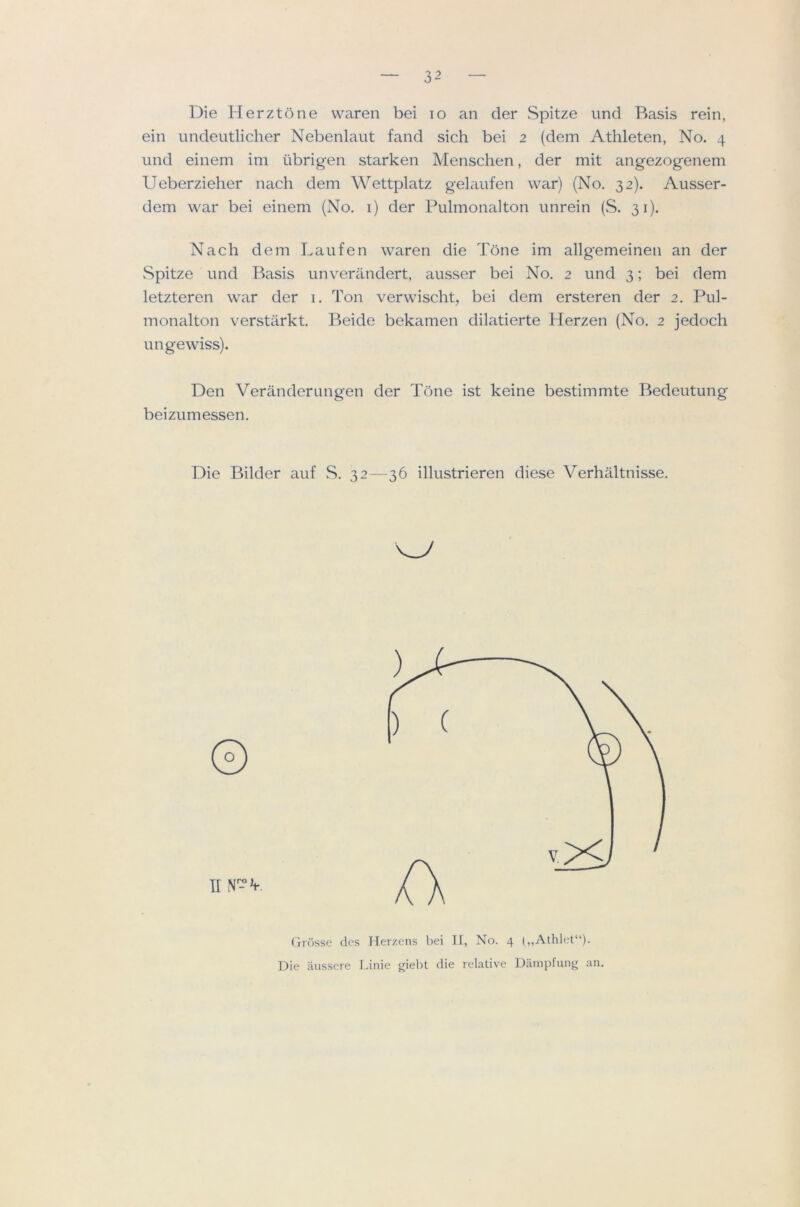 Die Herztone vvaren bei lo an der Spitze und Basis rein, ein imdeutlicher Nebenlaut fand sich bei 2 (dem Athleten, No. 4 und einem im iibrigen starken Menschen, der mit angezogenem Ueberzieher nach dem Wettplatz gelaufen war) (No. 32). Ausser- dem war bei einem (No. i) der Pulmonalton unrein (S. 31). Nach dem Laufen waren die Tone im allgemeinen an der vSpitze und Basis unverandert, ausser bei No. 2 und 3; bei dem letzteren war der i. Ton verwischt, bei dem ersteren der 2. Pul- monalton verstarkt. Beide bekamen dilatierte Herzen (No. 2 jedoch ungewiss). Den Veranderungen der Tone ist keine bestimmte Bedeutung beizumessen. Die Bilder auf S. 32—36 illustrieren diese Verhaltnisse. Grosse des Herzens bei II, No. 4 („Athlet“). Die aussere Linie giebt die relative Dampfung an.