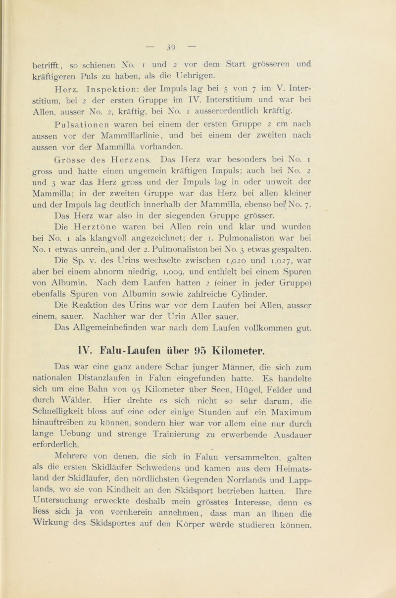 betrifft, so schienen No. i und 2 vor dem Start grosseren und kraftigeren Puls zu haben, als die Uebrigen. Herz. Inspektion: der Impuls lag bei 5 von 7 im V. Inter- stitiiim, bei 2 der ersten (xruppe im TV. Interstitium und war bei Allen, ausser No. 2, kraftig, bei No. i ausserordentlicli kraftig. Pulsationen waren bei einem der ersten Gruppe 2 cm nach aussen vor der Mammillarlinie, und bei einem der zweiten nach aussen vor der Mammilla vorhanden. Grosse des Herzens. Das Herz war besonders bei No. i gross und hatte einen ungemein kraftigen Impuls; aucli bei No. 2 und 3 war das Herz gross und der Impuls lag in oder unweit der Mammilla; in der zweiten Gruppe war deis Herz bei alien kleiner und der Impuls lag deutlich innerhalb der Mammilla, ebenso beij No. 7. Das Herz war also in der siegenden Gruppe grosser. Die Herztone waren bei Allen rein und klar und wurden bei No. I als klangvoll angezeichnet; der i. Pulmonaliston war bei No. I etwas unrein, und der 2. Pulmonaliston bei No. 3 etwas gespalten. Die Sp. V. des Urins wechselte zwischen 1,020 und 1,027, war aber bei einem abnorm niedrig, 1,009, enthielt bei einem Spuren von Albumin. Nach dem I>aufen hatten 2 (einer in jeder Gruppe) ebenfalls Spuren von Albumin sowie zahlreiche Cylinder. Die Reaktion des Urins war vor dem I.aufen bei Allen, ausser einem, sauer. Nachher war der Urin Aller sauer. Das Allgemeinbefinden war nach dem Laufen vollkommen gut. IV. Fain-Laufen fiber 95 Kilometer. Das war eine ganz andere Schar junger Manner, die sich zum nationalen Distanzlaufen in Falun eingefunden hatte. Es handelte sich um eine Balm von 95 Kilometer liber Seen, Hugel, Felder und durch Walder. Hier drehte es sich nicht so sehr darum, die Schnelligkeit bloss auf eine oder einige wStunden auf ein Maximum hinauftreiben zu konnen, sondern hier war vor allem eine nur durch lange Uebung und strenge Trainierung zu erwerbende Ausdauer erforderlich. Mehrere von denen, die sich in Falun versammelten, g'alten als die ersten Skidlaufer Schwedens und kamen aus dem Heimats- land der Skidlaufer, den nbrdlichsten Gegenden Norrlands und Lapp- lands, wo sie von Kindheit an den vSkidsport betrieben hatten. Ihre Untersuchung erweckte deshalb mein grosstes Interesse, denn es Hess sich ja von vornherein annehmen, dass man an ihnen die Wirkung des Skidsportes auf den Korper wurde studieren konnen.