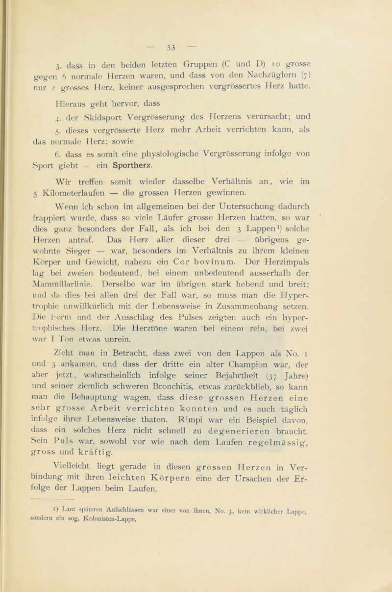 3. dass in den beiden letzten Gruppen (C und D) lo grosse gegen 6 normale Herzen waren, und dass von den Nachziiglern (7) nur 2 grosses Herz, keiner ausgesproclien vergrossertes Jlerz hatte. Ilieraus geht hervor, dass 4. der wSkidsport Vergrosserung des Herzens verursacht; und 5. dieses vergrosserte Herz mehr Arbeit verrichten kann, n\s das normale Herz; sowie 6. dass es somit eine physiologische Vergrosserung infolgc von Sport giebt — ein Sportherz. Wir treffen somit wieder dasselbe Verhaltnis an, wie im 5 Kilometerlaufen — die grossen Herzen gewinnen. Wejin ich schon im allgemeinen bei der Untersuchung dadurch frappiert wnrde, dass so viele Laufer grosse Herzen batten, so war dies ganz besonders der Fall, als ich bei den 3 Happen^) solche Herzen antraf. Das Herz aller dieser drei — iibrigens ge- wohnte Sieger — war, besonders im Verhaltnis zu ihrem kleinen Ivbrper und Gewicht, nahezu ein Cor bovinum. Der Herzimpuls lag bei zweien bedeutend, bei einem unbedeutend ausserhalb der Mammillarlinie. Derselbe war im tibrig'en stark hebend und breit; und da dies bei alien drei der Fall war, so muss man die Hyper- trophic Linwillkurlich mit der Lebensweise in Zusammenhang setzen. Die I'orm und der Ausschlag des Pulses zeigten auch ein hyper- trophisches Herz. Die Herztone waren bei einem rein, bei zwei war I Ton etwas unrein. Zieht man in Betracht, dass zwei von den Happen als No. i und 3 ankamen, und dass der dritte ein alter Champion war, der aber jetzt, wahrscheinlich infolge seiner Bejahrtheit (37 Jahre) und seiner ziemlich schweren Bronchitis, etwas zuriickblieb, so kann man die Behauptung wagen, dass diese grossen Herzen eine sehr grosse Arbeit verrichten konnten und es auch taglich infolge ihrer Lebensweise thaten. Rimpi war ein Beispiel davon, dass ein solches Herz nicht schnell zu degenerieren braucht, Sein Pills war, sowohl vor wie nach dem Laufen regelmassig, gross und kraftig. Vielleicht liegt gerade in diesen grossen Herzen in Ver- bindung mit ihren leichten Korpern eine der Ursachen der Er- folge der Happen beim Laufen. I) Laut spateren Aufschliissen war einer von ihnen, No. 3, kcin wirklicher Lappc, sondern ein sog. Kolonisten-Lappe.