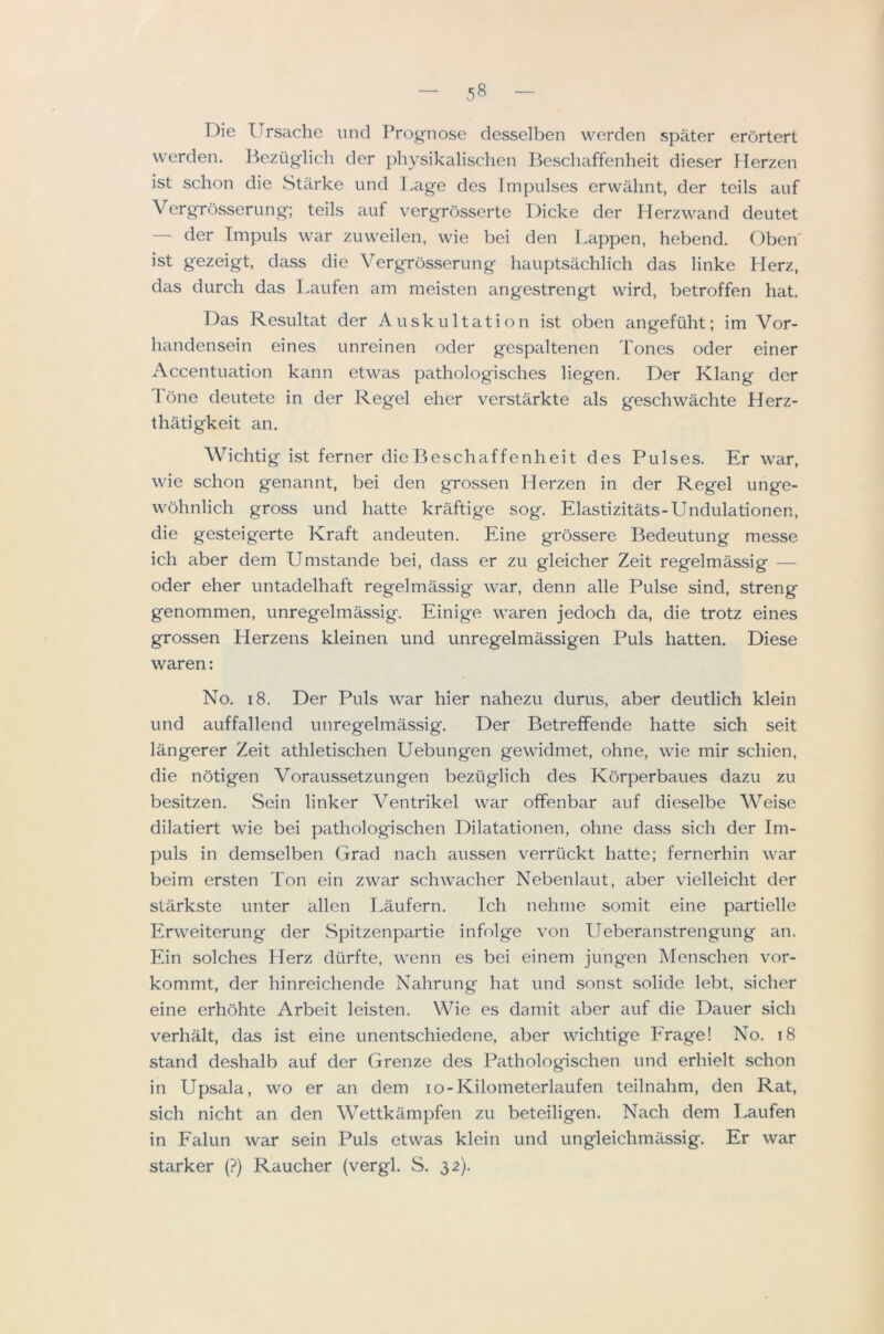 Die Ursache unci Prognose desselben werden spater erortert werden. Beziiglicli der physikalisclien Beschaffenheit dieser Herzen ist schon die wStiirke und l.age des Impulses erwahnt, der teils auf Vergrosserung; teils auf vergrosserte Dicke der Ilerzwand deutet — der Impuls war zuweilen, wie bei den I.appen, hebend. Oben' ist gezeigt, dass die A^ergrosserung hauptsachlich das linke Herz, das durch das l.aufen am meisten angestrengt wird, betroffen hat. Das Resultat der Auskultation ist oben angefiiht; im Vor- liandensein eines unreinen oder gespaltenen Tones oder einer Accentuation kann etwas pathologisches liegen. Der Klang der Tone deutete in der Regel eher verstarkte als geschwachte Herz- thatigkeit an. AVhchtig ist ferner die Beschaffenheit des Pulses. Er war, wie schon genannt, bei den grossen Herzen in der Regel unge- wohnlich gross und hatte kraftige sog. Elastizitats-Undulationen, die gesteigerte Kraft andeuten. Eine grossere Bedeutung messe ich aber dem Umstande bei, dass er zu gleicher Zeit regelmassig — oder eher untadelhaft regelmassig war, denn alle Pulse sind, streng genommen, unregelmassig. Einige waren jedoch da, die trotz eines grossen Herzens kleinen und unregelmassigen Puls hatten. Diese waren: No. 18. Der Puls war hier nahezu durus, aber deutlich klein und auffallend unregelmassig. Der Betreffende hatte sich seit langerer Zeit athletischen Uebungen gewidmet, ohne, wie mir schien, die notigen Voraussetzungen beziiglich des Korperbaues dazu zu besitzen. Sein linker A^entrikel war offenbar auf dieselbe AVeise dilatiert wie bei pathologischen Dilatationen, ohne dass sich der Im- puls in demselben Grad nach aussen verriickt hatte; fernerhin war beim ersten Ton ein zwar schwacher Nebenlaut, aber vielleicht der starkste unter alien Laufern. Ich nehrne somit eine partielle Erweiterung der .Spitzenpartie infolge von Ueberanstrengung an. Ein solches Herz diirfte, wenn es bei einem jungen Menschen vor- kommt, der hinreichende Nahrung hat und sonst solide lebt, sicher eine erhohte Arbeit leisten. Wie es damit aber auf die Dauer sich verhalt, das ist eine unentschiedene, aber wichtige Erage! No. i8 stand deshalb auf der Grenze des Pathologischen und erhielt schon in Upsala, wo er an dem lo-Kilometerlaufen teilnahm, den Rat, sich nicht an den AVettkampfen zu beteiligen. Nach dem I>aufen in Falun war sein Puls etwas klein und ungleichmassig. Er war starker (?) Raucher (vergl. S. 32).