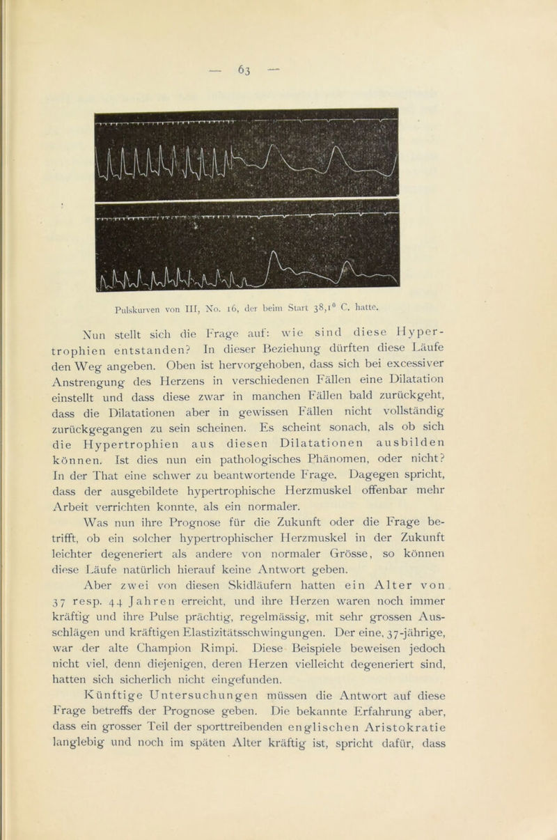Pulskurven von IH, No. i6, dcr helm Start 38,1“ C. liatte. Xun stellt sich die Frage auf: wie sind diese Hyper- trophien entstanden? In dieser Beziehung diirften diese Laufe den Weg angeben. Oben ist hervorgehoben, dass sich bei excessiver Anstrengung des Herzens in verschiedenen Fallen eine Dilatation einstellt und dass diese zwar in nianchen Fallen bald zuruckgeht, dass die Dilatationen aber in gewissen t'aHen nicht vollstandig zurtickgegangen zu sein scheinen. Es scheint sonach, als ob sich die Hypertrophien aus diese n Dilatationen ausbilden kbnnen. Ist dies nun ein pathologisches Phanomen, oder nicht? In der That eine schwer zu beantwortende Frage. Dagegen spricht, dass der ausgebildete hypertrophische Herzmuskel offenbar mehr Arbeit verrichten konnte, als ein normaler. Was nun ihre Prognose fur die Zukunft oder die Frage be- trifft, ob ein solcher hypertrophischer Merzmuskel in der Zukunft leichter degeneriert als andere von normaler Grosse, so konnen diese Laufe naturlich hierauf keine xVntwort geben. Aber zwei von diesen Skidlaufern batten ein Alter von 37 resp. 44 Jahren erreicht, und ihre Herzen waren noch immer kriiftig und ihre Pulse prachtig, regelmassig, mit sehr grossen Aus- schlagen und kraftigen Elastizitatsschwingungen. Der eine, 37-jahrige, war der alte Champion Rimpi. Diese Beispiele beweisen jedoch nicht viel, denn diejenigen, deren Herzen vielleicht degeneriert sind, batten sich sicherlich nicht eingefunden. Kiinftige Untersuchungen miissen die Antwort auf diese Frage betrefFs der Prognose geben. Die bekannte Erfahrung aber, dass ein grosser Teil der sporttreibenden englischen Aristokratie langlebig und noch im spaten Alter kraftig ist, spricht dafiir, dass