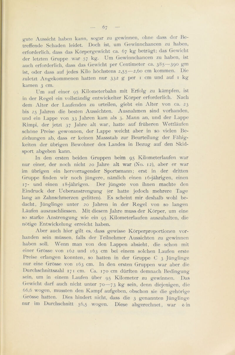 6; g'ute Aussicht lial^en kann, sog'ar zu ge\vinnen, ohne (lass der He- treffende Schaden leidet. Doch ist, um Gewinnchancen zu haben, erfordcrlich, dass das Korpcrg'ewicht ca. 67 kg' betragt; das Gewicht der letzten Gruppe war 57 kg. Um Gewinnchancen zu haben, ist auch erforderlich, dass das Gewicht per Centimeter ca. 385—390 g'm ist, Oder dass auf jedes Kilo hochstens 2,55 2,60 cm kommen. Die zuletzt Angekommenen batten nur 332 g per i cm und auf i kg kamen 3 cm. Um auf einer 95 Kilometerbahn mit Ertolg zu kampfen, ist in der Regel ein vollstandig entwickelter Korper erforderlich. Nadi dem Alter der Laufenden zu urteilen, giebt ein xAlter von ca. 23 bis 25 Jahren die besten Aussichten. Ausnahmen sind vorhanden, und ein Dappe von 33 Jahren kam als 3. Mann an, und der Lappe Rimpi, der jetzt 37 Jahre alt war, hatte auf fruheren Wettlaufen schbne Preise gewonnen, der Lappe weicht aber in so vielen I3e- ziehungen ab, dass er keinen Massstab zur Beurteilung der Fahig- keiten der iibrigen Bewohner des Landes in Bezug auf den Skid- sport abgeben kann. In den ersten beiden Gruppen beim 95 Kilometerlaufen war nur einer, der noch nicht 20 Jahre alt war (Xo. 12), aber er war im tibrigen ein hervorragender Sportsmann; erst in der dritten Gruppe linden wir noch jilngere, namlich einen i6-jahrigen, einen 17- und einen i8-jahrigen. Der jiingste von ihnen machte den Eindruck der Ueberanstrengung (er hatte jedoch mehrere Page lang an Zahnschmerzen gelitten). Es scheint mir deshalb wohl be- dacht, Jiinglinge unter 20 Jahren in der Regel von so langen l^aufen auszuschliessen. Mit diesem Jahre muss der Korper, um eine so Starke Anstrengung wie ein 95 Kilometerlaufen auszuhalten, die notige Entwickelung erreicht haben. Aber auch hier gilt es, dass gewisse Korperproportionen vor- handen sein miissen, falls der Teilnehmer Aussichten zu gewinnen haben soli. Wenn man von den Lappen absieht, die schon mit einer Grosse von 162 und 163 cm bei einem solchen Laufen erste Preise erlangen konnten, so hatten in der Gruppe C 3 Jiinglinge nur eine Grosse von 163 cm. In den ersten Gruppen war aber die Durchschnittszahl 171 cm. Ca. 170 cm diirften demnach Bedingung sein, um in einem Laufen iiber 95 Kilometer zu gewinnen. Das (xcwicht darf auch nicht unter 70—73 kg sein, denn diejenigen, die 66,6 wogen, mussten den Kampf aufgeben, obschon sie die g'ehorige Grosse hatten. Dies hindert nicht, dass die 3 genannten Jiinglinge nur im Durchschnitt 56,5 wogen. Diese abg'erechnet, war o in