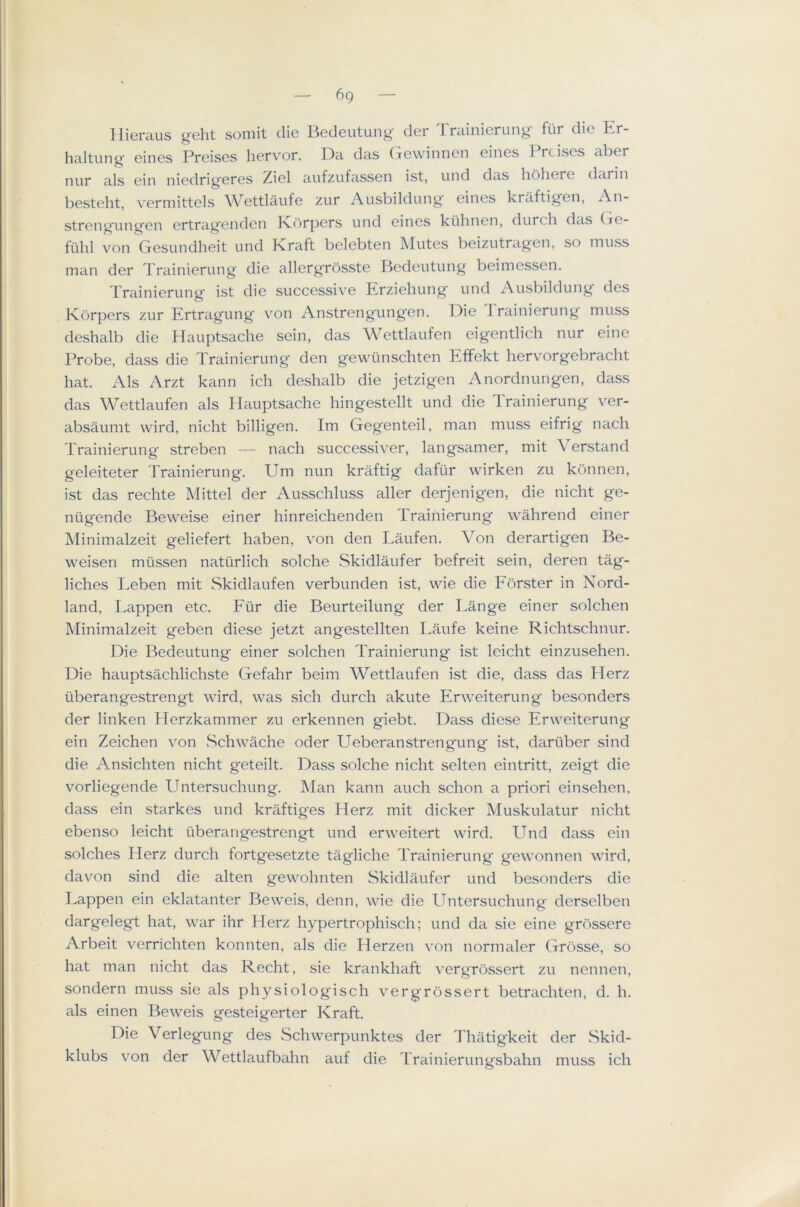 6g llici'cius g’clit soniit die L^Gtloutunj^ tier J rciinicrun^ fiir die Er- haltung eincs Preises hervor. Da das (Tcwinncn eiiiGS I rcisGS aber nur als cin niGdrig'GrGS ZigI aufzufassGn ist, und das libliGrc darin bGstGlit, vGriTiittcls W^GttlciufG zur i\usbildun^ eincs kraftig’en, An- strcn^iiiii^en ertra^enden Ivorpers und eines kiilinen, durcli das (tg- ftihl von Gesundheit und Kraft belebten Mutes beizutragen, so muss man der Trainierung die allergrosste Bedeutung beimessen. Trainierung ist die successive Erziehung und Ausbildung des Korpers zur Ertragung von Anstrengungen, Die d'rainierung muss deshalb die Hauptsache sein, das Wettlaufen eigentlich nur eine Probe, dass die Trainierung den gewtinschten Effekt hervorgebracht hat. Als Arzt kann ich deshalb die jetzigen Anordnungen, dass das Wettlaufen als Hauptsache hingestellt und die Trainierung ver- absaumt wird, nicht billigen. Im Gegenteil, man muss eifrig nach Trainierung streben — nach successiver, langsamer, mit Aerstand geleiteter Trainierung. Um nun krMtig dafiir wirken zu konnen, ist das rechte Mittel der Ausschluss aller derjenigen, die nicht ge- ntigende Beweise einer hinreichenden rraihierung wahrend einer Minimalzeit geliefert haben, von den Laufen. Yon derartigen Be- weisen miissen nattirlich solche Skidlaufer befreit sein, deren tag- liches I.eben mit Skidlaufen verbunden ist, wie die Eorster in Nord- land, Lappen etc. Fiir die Beurteilung der l^ange einer solchen Minimalzeit geben diese jetzt angestellten Laufe keine Richtschnur. Die Bedeutung einer solchen Trainierung ist leicht einzusehen. Die hauptsachlichste Gefahr beim Wettlaufen ist die, dass das Herz iiberangestrengt wird, was sich durch akute Erweiterung besonders der linken Herzkammer zu erkennen giebt. Dass diese Erweiterung ein Zeichen von wSchwache oder Ueberanstrengung ist, dartiber sind die Ansichten nicht geteilt. Dass solche nicht selten eintritt, zeigt die vorliegende Untersuchung. ]\fan kann auch schon a priori einsehen, dass ein starkes und kraftiges Herz mit dicker Muskulatur nicht ebenso leicht uberangestrengt und erweitert wird. Und dass ein solches Herz durch fortgesetzte tagliche Trainierung gewonnen wird, davon sind die alten gewohnten Skidlaufer und besonders die Lappen ein eklatanter Beweis, denn, wie die Untersuchung derselben dargelegt hat, war ihr Herz hypertrophisch; und da sie eine grossere Arbeit verrichten konnten, als die Herzen von normaler Grosse, so hat man nicht das Recht, sie krankhaft vergrossert zu nennen, sondern muss sie als physiologisch vergrossert betrachten, d. h. als einen Beweis gesteigerter Kraft. Die Verlegung des Schwerpunktes der Thatigkeit der Skid- klubs von der Wettlaufbahn auf die Trainierungsbahn muss ich