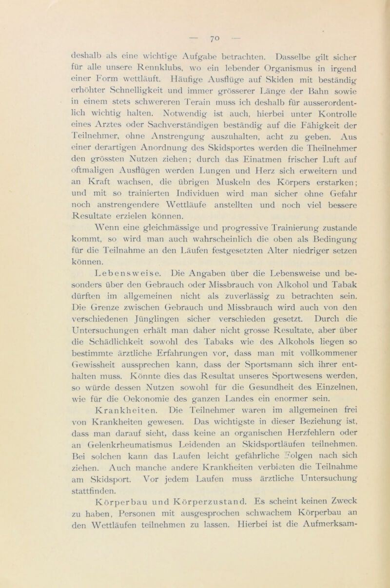 f — 70 — cleslialb als eine wiclitige Aiifgabc betracliten. Dasselbe gilt sicher fiir alle imsere Rennklubs, wo ein lebencler Organismus in irgend einer form wettlauft. llaiifige Aiisfliige £iuf Skiden mit bestandig erhohter Schnelligkeit und immer grosserer Lange der Balm sowie in einem stets schwereren Terain nmss ich deshalb fiir ausserordent- lich wichtig halten. Notwendig ist auch, liierbei unter Kontrolle eines Arztes oder vSachverstandigen bestandig aiif die Fahigkeit der leilnehmer, ohne Anstrengung' ausziilialten, acht zu geben. Aus einer derartigen Anordnung des Skidsportes werden die Theilnehmer den grossten Nutzen ziehen; durch das Einatmen frischer Luft aiif oftmalig'en Austlugen werden Limgen und Herz sich ervveitern und an Kraft wachsen, die iibrigen Muskeln des Korpers erstarken; und mit so trainierten Individuen wird man sicher ohne Gefahr noch anstrengendere Wettlaufe anstellten und noch viel bessere Resultate erzielen konnen. Wenn eine gleichmassige und progressive d'rainierung zustande kommt, so wird man auch wahrscheinlich die oben lils Bedingung fiir die Teilnahme an den Laufen festgesetzten Alter niedriger setzen konnen. Lebensweise. Die Angaben iiber die Lebensweise und be- sonders iiber den Gebrauch oder Missbrauch von Alkohol und Tabak diirften im allgemeinen nicht als zuverlassig zu betrachten sein. Die Grenze zwischen Gebrauch und Missbrauch wird auch von den verschiedenen Jiinglingen sicher verschieden gesetzt. Durch die Untersuchungen erhiilt man daher nicht grosse Resultate, aber iiber die Schadlichkeit sowohl des Tabaks wie des Alkohols liegen so bestimmte arztliche Erfahrungen vor, dass man mit vollkommener Gewissheit aussprechen kaim, dass der Sportsmann sich ihrer ent- halten muss. Kbnnte dies das Resultat unseres Sportwesens werden, so wiirde dessen Nutzen sowohl fiir die Gesundheit des Einzelnen, wie fiir die Oekonomie des ganzen Landes ein enormer sein. Krankheiten. Die Teilnehmer waren im allgemeinen frei von Krankheiten gewesen. Das wichtigste in dieser Beziehung ist, dass man darauf sieht, dass keine an organischen Herzfehlern oder an Gelenkrheumatismus I.eidenden an Skidsportlaufen teilnehmen. B)ei solchen kann das Laufen leicht gefahrliche Eolgen nach sich ziehen. Auch manche andere Krankheiten verbieten die Teilnahme am Skidsport. V^or jedem Laufen muss arztliche Untersuchung stattfinden. Korperbau und Korperzustand. Es scheint keinen Zweck zu haben, Personen mit ausgesprochen schvvachem Korperbau an den Wettlaufen teilnehmen zu lassen. Liierbei ist die Aufmerksam-