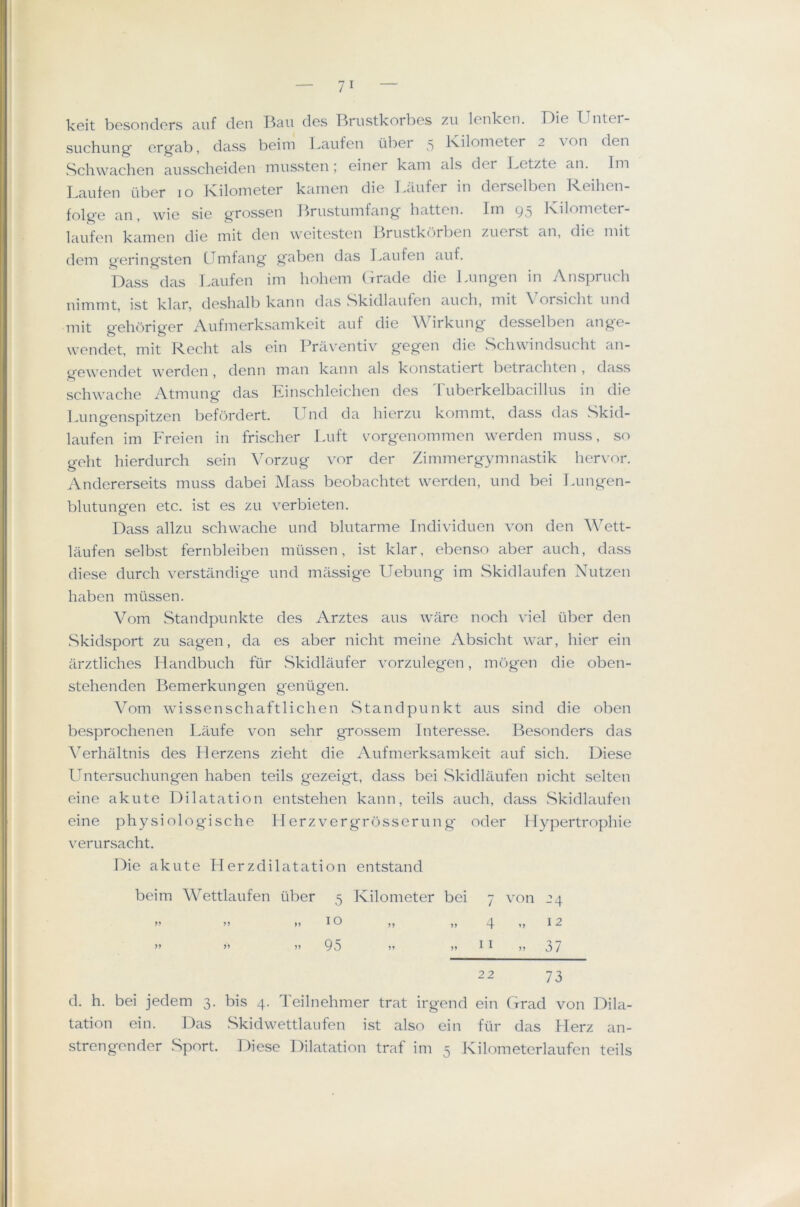 Ivcit h)0sonclcrs ciuf (l6n T^ciu (Ics I^riistkorliGs zu Icnkcn. ]~)i6 XjiitGi- suchung’ Grgcib, class bcim kaiifcn iibcr 5 I'viloniGtGr 2 von den Schwachen ausscliGiclGn inusstGii; Ginor kam als dcr I.Gtzte an. Im LaufGn iibGr 10 Kilometer karnen die Laiifer in derselben Reihen- folge an, wie sie grossen J^riistumfang batten. Irn 95 Kilometer- laufen kamen die mit den weitesten Brustk<)rben zuerst an, die mit dem geringsten CTmfang gaben das Laufen auf. Dass das Laufen im holiem (irade die Jam gen in Anspruch nimmt, ist klar, deshalb kann das .Skidlaufen auc,b, mit \ orsiebt imd mit gebbriger Aufmerksamkeit auf die Wirkung desselben ange- wendet, mit Recbt als ein Praventiv gegen die Schwindsucht an- g'ewendet werden , denn man kann als konstatiert betrachten , dass schwache Atmung das Einscbleichen des d'uberkelbacillus in die lamgenspitzen befordert. Und da bierzu kommt, dass das Skid- laufen im Freien in friseber laift c^orgenommen werden muss, so gebt bierdurcb sein \^orzug vor der Zimmergymnastik bervor. Andererseits muss dabei Mass beobaebtet werden, und bei lamgen- blutungen etc. ist es zu verbieten. Dass allzu scbwacbe und blutarme Individuen von den Wett- laufen selbst fernbleiben miissen, ist klar, ebenso aber auch, dass diese durch verstandige und massige Uebung im Skidlaufen Nutzen baben miissen. Vom Standpunkte des Arztes aus ware nocb viel tiber den Skidsport zu sagen, da es aber nicht meine Absicht war, bier ein arztlicbes Handbucb fur Skidlaufer vorzulegen, mogen die oben- stebenden Bemerkungen geniigen. Vom wissenschaftlichen Standpunkt aus sind die oben besprochenen Laufe von sehr grossem Interesse. Besonders das A^erhaltnis des Herzens zieht die Aufmerksamkeit auf sich. Diese IJntersucbungen baben teils gezeigt, dass bei Skidlaufen nicht selten eine akute Dilatation entstehen kann, teils aucb, dass vSkidlaufen eine physiologische IT erz vergrosserun g- oder Tfypertropbie verursacht. Die akute Herzdilatation entstand beim Wettlaufen uber 5 Tvilometer bei 7 von 24 ” )) ,, I o ,, „ ^ „ 12 ” ” ”95 ” j) I ^ j? 3 / 22 73 d. h. bei jedem 3. bis 4. Teilnehmer trat irgend ein Grad von 19ila- tation ein. I9as Skidwettlaufen ist also ein fiir das Herz an- strengender Sport. Diese Dilatation traf im 5 JCilometerlaufen teils
