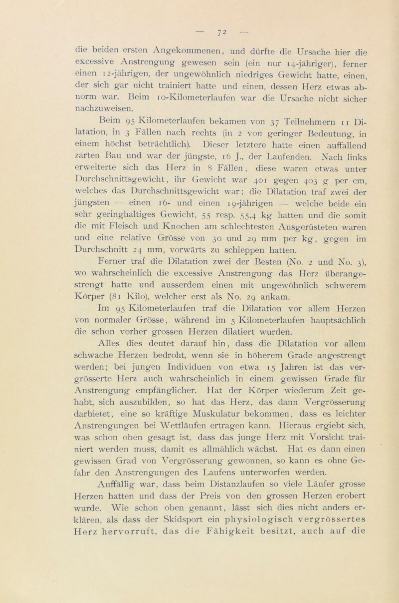 die beiden ersten Angekommenen, imd durfte die Ursache hier die excessive Anstrengung gewesen sein (ein nur 14-jahriger), ferner einen 12-jahrigen, der imgewbhnlich niedriges (irewicht hatte, einen, der sich gar nicht trainiert hatte und einen, (lessen Herz etwas ab- norm war. Beim lO-Kilometerlaufen war die Ursache nicht sicher nachzuweisen. Beim 95 Kilometerlaufen bekamen von 37 Teilnehmern ii Di- latation, in 3 h alien nach rechts (in 2 von geringer Bedeutung, in einein hochst betrilchtlich). Dieser letztere hatte einen auffallend zarten Ban und war der jimgste, 16 J., der Laufenden. Xach links erweiterte sich das Herz in 8 Fallen, diese waren etwas unter Durchschnittsgewicht, ihr Gewicht war 401 gegen 403 g per cm, welches das Durchschnittsgewicht war; die Dilat^ition traf zwei der jiingsten — einen 16- und einen 19-jahrigen — welche beide ein sehr geringhaltiges Gewicht, 55 resp. 55,4 kg hatten und die somit die mit Fleisch und Knochen am schlechtesten Ausgerusteten waren und eine relative Grosse von 30 und 29 mm per kg, gegen im Durchschnitt 24 mm, vorwarts zu schleppen hatten. Ferner traf die Dilatation zwei der Besten (No. 2 und No. 3), wo wahrscheinlich die excessive Anstrengung das Herz uberange- strengt hatte und ausserdem einen mit ungewohnlich schwerem Kbrper (81 Kilo), welcher erst als No. 29 ankam. Im 95 Kilometerlaufen traf die Dilatation vor allem Herzen von normaler Grosse, wahrend im 5 Kilometerlaufen hauptsachlich die schon vorher grossen Herzen dilatiert wurden. Alles dies deutet darauf hin, dass die Dilatation vor allem schwache Herzen bedroht, wenn sie in hoherem Grade angestrengt werden; bei jungen Individuen von etwa 15 Jahren ist das ver- gn3sserte Herz auch wahrscheinlich in einem gewissen Grade fiir Anstrengung empfanglicher. Hat der Korper wiederum Zeit ge- habt, sich auszubilden, so hat das Herz, das dann Vergrosserung darbietet, eine so kraftige Muskulatur bekommen, dass es leichter Anstrengungen bei Wettlaufen ertragen kann. Hieraus ergiebt sich, was schon oben gesagt ist, dass das junge Herz mit Vorsicht trai- niert werden muss, damit es allmahlich wachst. Hat es dann einen gewissen Grad von Vergrosserung gewonnen, so kann es ohne Ge- fahr den Anstrengungen des T.aufens unterworfen werden. Auffallig war, dass beim Distanzlaufen so viele Laufer grosse Herzen hatten und dass der Preis von den grossen Herzen erobert wurde. Wie schon oben genannt, lasst sich dies nicht anders er- klaren, als dass der Skidsport ein physiologisch vergrbssertes Herz hervorruft, das die Filhigkeit besitzt, auch auf die