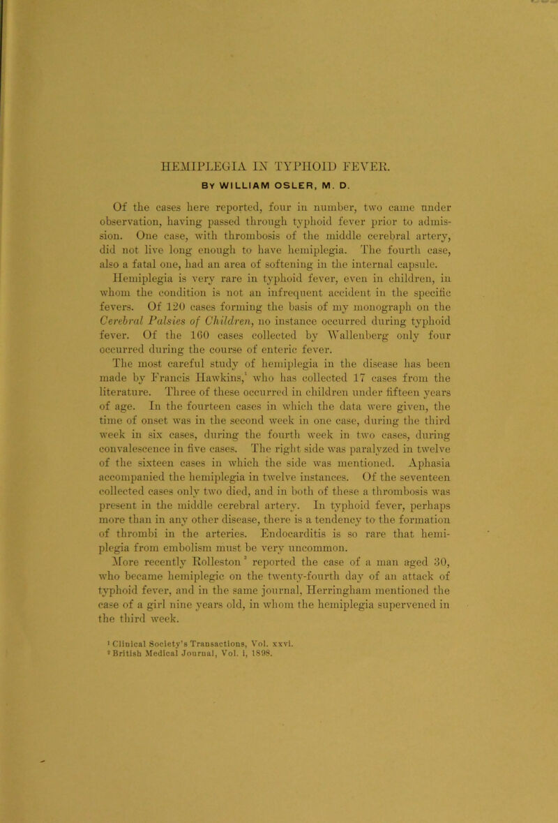 by william osler, m. d. Of the cases here reported, four in number, two came under observation, having passed through typhoid fever prior to admis- sion. One case, with thrombosis of the middle cerebral artery, did not live long enough to have hemiplegia. The fourth case, also a fatal one, had an area of softening in the internal capsule. Hemiplegia is very rare in typhoid fever, even in children, in whom the condition is not an infrequent accident in the specific fevers. Of 120 cases forming the basis of my monograph on the Cerebral Palsies of Children, no instance occurred during typhoid fever. Of the ICO cases collected by 'Wallenberg only four occurred during the course of enteric fever. The most careful study of hemiplegia in the disease has been made by Francis Hawkins,' who has collected 17 cases from the literature. Three of these occurred in children under fifteen years of age. In the fourteen cases in which the data were given, the time of onset was in the second week in one case, during the third week in six cases, during the fourth week in two cases, during convalescence in five cases. The right side was paralyzed in twelve of the sixteen cases in which the side was mentioned. Aphasia accompanied the hemiplegia in twelve instances. Of the seventeen collected cases only two died, and in both of these a thrombosis was present in tlie middle cerebral artery. In typhoid fever, perhaps more than in any other disease, there is a tendency to the formation of thrombi in the arteries. Endocarditis is so rare that hemi- plegia from embolism must be very uncommon. ^lore recently Rolleston reported the case of a man aged 30, who became hemiplegic on the twenty-fourth day of an attack of typhoid fever, and in the same journal, Herringham mentioned the case of a girl nine years old, in whom the hemiplegia supervened in the third week. •Clinical Society’s Transactions, Voi. xxvi. * British Medical Journal, Vol. i, 1808.