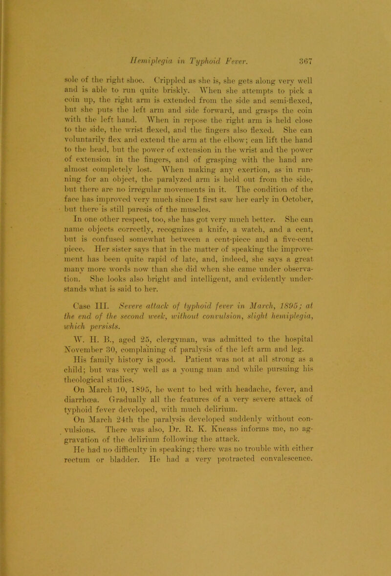 solo of the right shoe. Crippled as she is, she gets along very well and is able to run quite l)riskly. When she attempts to pick a coin up, the right arm is extended from the side and semi-tlexed, but she puts the left arm and side forward, and grasps the coin with the left hand. When in repose the right arm is held close to the side, the wrist Hexed, and the fingers also flexed. She can voluntarily flex and extend the arm at the elbow; can lift the hand to the head, but the power of extension in the wrist and the power of extension in the fingers, and of gvasping with the hand are almost completely lost. When making any exertion, as in run- ning for an object, the paralyzed arm is held out from the side, but there are no irregular movements in it. The condition of the face has improved very much since I first saw her early in October, but there is still paresis of the miiseles. In one other respect, too, she has got A'ery much better. She can name objects correctly, recognizes a knife, a watch, and a cent, but is confused someAvhat between a cent-piece and a flve-cent piece. Her sister says that in the matter of speaking the improA’e- nient has been quite rapid of late, and, indeed, she says a great many more words now than she did Avhen she came under observa- tion. She looks also bright and intelligent, and evidently under- stands what is said to her. Case HI. Severe attach of typhoid fever in March, 1895; at the end of the second weeh, without convulsion, slight hetniplegia, which persists. W. H. R, aged 25, clergyman, was admitted to the hospital Xovember 30, complaining of paralysis of the left ann and leg. Ilis family history is good. Patient was not at all strong as a child; but was very well as a young man and Avhile pursuing his theological studies. On March 10, 1895, he went to bed with headache, fever, and diarrhoea. Gradually all the features of a very severe attack of tyjdioid fever developed, with much delirium. On !March 24th the paralysis developed suddenly without con- vulsions. There was also. Dr. K. K. Kneass infonns me, no ag- gravation of the delirium following the attack. He had no difficulty in speaking; there was no trouble with either rectum or bladder. He had a very ])rotracted convalescence.