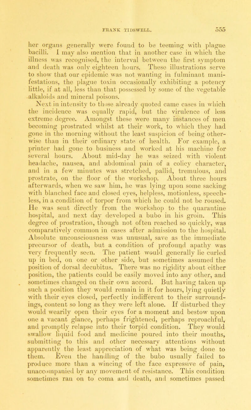 lier organs generally were found to be teeming with plague bacilli. 1 may also mention that in another case in which the illness was recognised, the interval between the first symptom and death was only eighteen hours. These illustrations serve to show that our epidemic was not wanting in fulminant mani- festations, the plague toxin occasionally exhibiting a potency little, if at all, less than that possessed by some of the vegetable alkaloitls and mineral poisons. Next in intensity to those already quoted came cases in which the incidence was equally rapid, but the virulence of less extreme degree. Amongst these wei'e many instances of men becoming prostrated whilst at their work, to which they had gone in the morning without the least suspicion of being other- wise than in their ordinary state of health. For example, a printer liad gone to business and worked at his machine for several hours. About mid-day he was seized with violent heatlache, nausea, and abdominal pain of a colicy character, and in a few minutes was stretched, pallid, tremulous, and prostrate, on the floor of the workshop. About three hours afterwards, when we saw him, he was lying upon some sacking with blanched face and closed eyes, helpless, motionless, speech- less, in a condition of torpor from which he could not be roused. He was sent dii’ectly from the workshop to the quarantine hospital, and next day developed a bubo in his groin. This degree of prostration, though not often reached so quickly, was comparatively common in cases after admission to the hospital. Absolute unconsciousness was unusual, save as the immediate precursor of death, but a condition of profound apathy was very frequently seen. The patient would generally lie curled up in bed, on one or other side, but sometimes assumed the position of dorsal decubitus. There was no rigidity about either position, the patients could be easily moved into any other, and sometimes changed on their own accord. But having taken up such a position they would remain in it for hours, lying quietly with their eyes closed, perfectly indifferent to their surround- ings, content so long as they were left alone. If disturbed they would wearily open their eyes for a moment and bestow upon one a vacant glance, perhaps frightened, perhaps reproachful, and promptly relapse into their torpid condition. They would swallow li(juid food and medicine poured into their mouths, submitting to this and other necessary attentions without apparently the least appreciation of what was being done to them. Even the handling of the bubo usually failed to produce more than a wincing of the face expressive of pain, unaccuinpanied by any movement of resistance. This condition sometimes ran on to coma and death, and sometimes passed