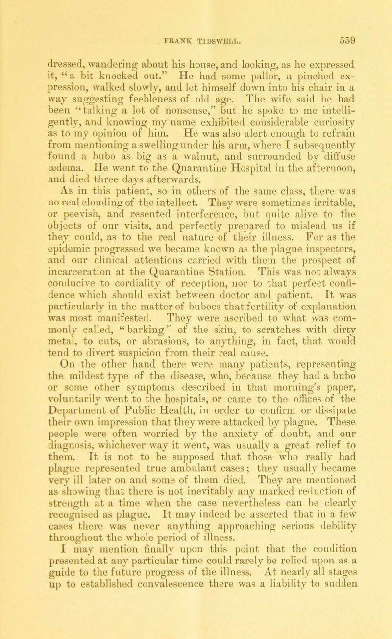 dressed, wandering about his house, and looking, as he expressed it, “ a bit knocked out.” He had some pallor, a pinched ex- pression, Avalked slowly, and let himself down into his chair in a way sufTffestinw feebleness of old age. The wife said he had been “talking a lot of nonsense,” but he spoke to me intelli- gently, and knowing my name exhibited considerable curiosity as to my opinion of him. He was also alert enough to refrain from mentioning a swelling under his arm, Avhere I subsequently found a bubo as big as a walnut, and surrounded by diffuse oedema. He went to the Quarantine Hospital in the afternoon, and died three days afterwards. As in this patient, so in others of the same class, there was no real clouding of the intellect. They were sometimes irritable, or peevish, and resented interference, but quite alive to the objects of our visits, and pei’fectly prepared to mislead us if they could, as to the real nature of their illness. For as the epidemic progi’essed we became known as the plague inspectors, and our clinical attentions carried with them the prospect of incarceration at the Quarantine Station. This was not always conducive to cordiality of reception, nor to that perfect confi- dence Avhich should exist between doctor and patient. It was particularly in the matter of buboes that fertility of explanation was most manifested. They were ascribed to what was com- monly called, “ barking ” of the skin, to scratches with dirty metal, to cuts, or abrasions, to anything, in fact, that would tend to divert suspicion from their real cause. On the other hand there were many patients, representing the mildest type of the disease, who, because they had a bubo or some other symptoms described in that morning’s paper, voluntarily went to the hospitals, or came to the offices of the Department of Public Health, in order to confirm or dissipate their own Impression that they were attacked by plague. These people were often worried by the anxiety of doubt, and our diagnosis, whichever way it went, was usually a great relief to them. It is not to be su])posed that those who really had plague represented true ambulant cases; they usually became very ill later on and some of them died. Tliey are mentioned as showing that there is not inevitably any marked reduction of strength at a time when the case nevertheless can be clearly recognised as plague. It may indeed be asserted that in a few cases there was never anything approaching serious debility throughout the whole period of illness. I may mention finally upon this point that the condition presented at any particular time coidd rarely be relied upon as a guide to the future progress of the illness. At nearly all stages up to established convalescence there was a liability to sudden