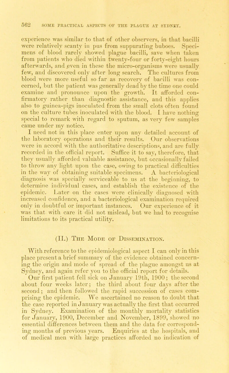 experience was similar to that of other observers, in that bacilli were relatively scanty in pus from suppurating buboes. Speci- mens of blood rarely showed plague bacilli, save when taken from patients who died within twenty-four or forty-eight hours afterwards, and even in these the micro-organisms were usually few, and discovered only after long search. The cultures from blood were more useful so far as recovery of bacilli was con- cerned, but the patient was generally dead by the time one could examine and pronounce upon the growth. It afforded con- firmatory rather than diagnostic assistance, and this applies also to guinea-pigs inoculated from the small clots often found on the culture tubes inoculated with the blood. I have nothing special to remark with regard to sputum, as very few samples came under my notice. I need not in this place enter upon any detailed account of the laboratory operations and their results. Our observations Avere in accord with the authoritative descriptions, and are fully recorded in the official report. Suffice it to say, therefore, that they usually afforded valuable assistance, but occasionally failed to throw any light upon the case, owing to practical difficulties in the way of obtaining suitable specimens. A bacteriological diagnosis was specially serviceable to us at the beginning, to determine individual cases, and establish the existence of the epidemic. I.ater on the cases were clinically diagnosed with increased confidence, and a bacteriological examination required only in doubtful or important instances. Our experience of it was that with care it did not mislead, but we had to recognise limitations to its practical utility. (II.) The Mode of Dissemination. With reference to the epidemiological aspect I can only in this place present a brief summary of the evidence obtained concern- ing the origin and mode of spread of the plague amongst us at Sydney, and again refer you to the official report for details. Our first patient fell sick on January 19th, 1900; the second about four weeks later; the third about four days after the second; and then followed the rapid succession of cases com- prising the epidemic. We ascertained no reason to doubt that the case reported in J anuary was actually the first that occurred in Sydney. Examination of the monthly mortality statistics for January, 1900, December and November, 1899, showed no essential differences between them and the data for correspond- ing months of previous years. Enquiries at the hospitals, and of medical men with large practices afforded no indication of