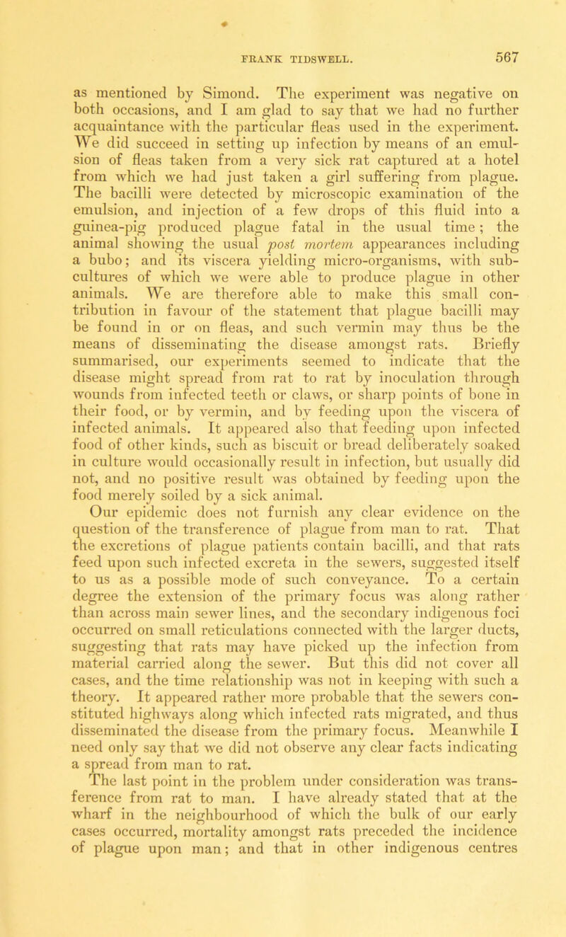 as mentioned by Simond. The experiment was negative on both occasions, and I am glad to say that we had no further acquaintance with the particular fleas used in the experiment. We did succeed in setting up infection by means of an emul- sion of fleas taken from a very sick rat captured at a hotel from which we had just taken a girl suffering from plague. The bacilli were detected by microscopic examination of the emulsion, and injection of a few drops of this fluid into a guinea-pig produced plague fatal in the usual time; the animal showing the usual post mortem appearances including a bubo; and its viscera yielding micro-organisms, with sub- cultures of which we w'ere able to produce plague in other animals. We are therefore able to make this small con- tribution in favour of the statement that plague bacilli may be found in or on fleas, and such vermin may thus be the means of disseminating the disease amongst rats. Briefly summarised, our experiments seemed to indicate that the disease might spread from rat to rat by inoculation through wounds from infected teeth or claws, or sharp points of bone in their food, or by A^ermin, and by feeding upon the viscera of infected animals. It appeared also that feeding upon infected food of other kinds, such as biscuit or bi’ead deliberately soaked in culture would occasionally result in infection, but usually did not, and no positive result was obtained by feeding upon the food merely soiled by a sick animal. Our epidemic does not furnish any clear evidence on the question of the transference of plague from man to rat. That the excretions of plague patients contain bacilli, and that rats feed upon such infected excreta in the sewers, suggested itself to us as a possible mode of such conveyance. To a certain degree the extension of the primary focus was along rather than across main sewer lines, and the secondary indigenous foci occurred on small reticulations connected with the larger ducts, suggesting that rats may have picked up the infection from material carried along the sewer. But this did not cover all cases, and the time relationship was not in keeping with such a theory. It appeared rather more probable that the sewers con- stituted highways along which infected rats migrated, and thus disseminated the disease from the primary focus. Meanwhile I need only say that we did not observe any clear facts indicating a spread from man to rat. The last point in the problem under consideration was trans- ference from rat to man. I have already stated that at the wharf in the neighbourhood of which the bulk of our early cases occurred, mortality amongst rats preceded the incidence of plague upon man; and that in other indigenous centres