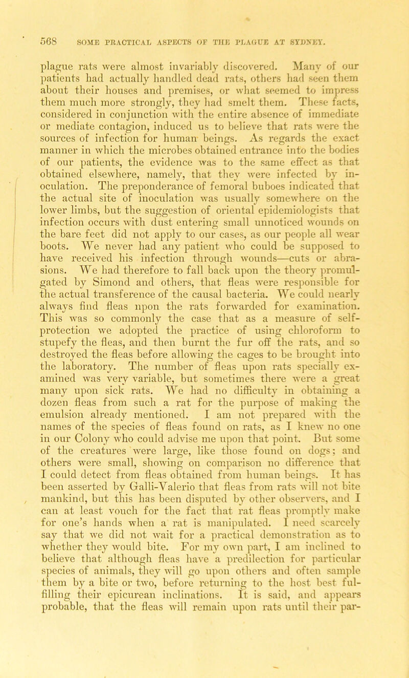 plague rats were almost invariably discovered. Many of our ])atients had actually handled dead rats, others had seen them about their houses and premises, or what seemed to impress them much more strongly, they had smelt them. These tacts, considered in conjunction with the entire absence of immediate or mediate contagion, induced us to believe that rats were the sources of infection for humair beings. As regards the exact manner in which the microbes obtained entrance into the bodies of our patients, the evidence was to the same effect as that obtained elsewhere, namely, that they were infected by in- oculation. The preponderance of femoral buboes indicated that the actual site of inoculation was usually somewhere on the lower limbs, but the suggestion of oriental epidemiologists that infection occurs with dust entering small unnoticed wounds on the bare feet did not apply to our cases, as our people all wear boots. We never had any patient who could be supposed to have received his infection thi’ough wounds—cuts or abra- sions. We had therefore to fall back upon the theory promul- gated by Simond and others, that fleas were responsible for the actual transfereuce of the causal bacteria. We could nearly always find fleas upon the rats forwarded for examination. This was so commonly the case that as a measure of self- protection we adopted the practice of using chlorofonn to stupefy the fleas, and then burnt the fur off the rats, and so destroyed the fleas before allowing the cages to be brought into the laboratory. The number of fleas upon rats specially ex- amined was very variable, but sometimes there were a great many upon sick rats. We had no difficulty in obtaining a dozen fleas from such a rat for the purpose of making the emulsion already mentioned. I am not prepared with the names of the species of fleas found on rats, as I knew no one in our Colony who could advise me upon that point. But some of the ci’eatures were large, like those found on dogs; and others were small, showing on comparison no difference that I could detect from fleas obtained from human beings. It has been asserted by Galli-Valerio that fleas from rats will not bite mankind, but this has been disputed by other observers, and I can at least vouch for the fact that rat fleas px*omptly make for one’s hands when a rat is manipidated. 1 need scarcely say that we did not wait for a practical demonstration as to whether they would bite. For my own paid, I am inclined to believe that although fleas have a predilection for particular s] )ecies of animals, they will go upon othei's and often sample them by a bite or two, before returning to the host best ful- filling their epicurean inclinations. It is said, and appears probable, that the fleas will remain upon rats until their par-