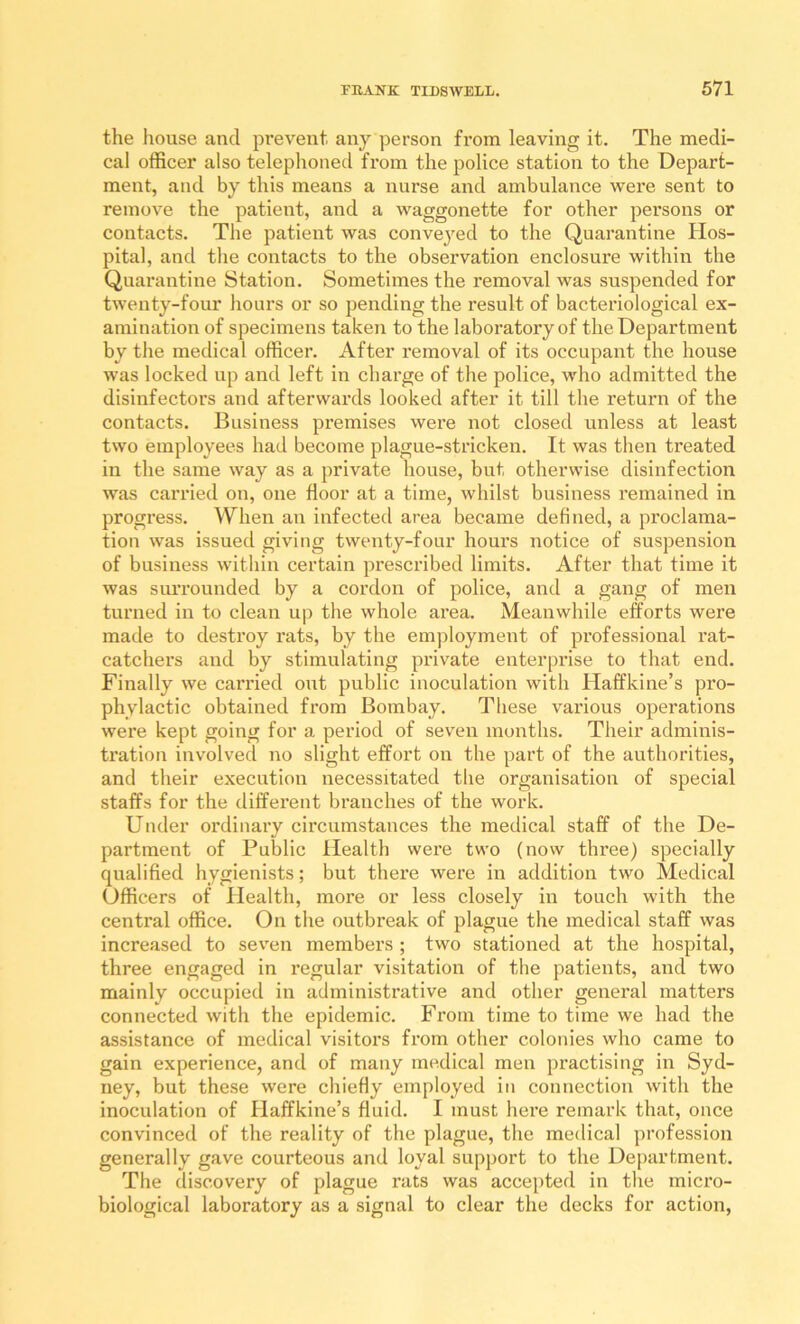 the house and prevent any person from leaving it. The medi- cal officer also teleplioned from the police station to the Depart- ment, and by this means a nurse and ambulance were sent to remove the patient, and a waggonette for other persons or contacts. The patient was conveyed to the Quarantine Hos- pital, and the contacts to the observation enclosure within the Quarantine Station. Sometimes the removal was suspended for twenty-four hours or so pending the result of bacteriological ex- amination of specimens taken to the laboratory of the Department by the medical officer. After removal of its occupant the house was locked up and left in charge of the police, who admitted the disinfectors and afterwards looked after it till the return of the contacts. Business premises were not closed unless at least two employees had become plague-stricken. It was then treated in the same way as a private house, but otherwise disinfection was carried on, one floor at a time, whilst business remained in progress. When an infected area became defined, a proclama- tion was issued giving twenty-four hours notice of suspension of business within certain prescribed limits. After that time it was siuTounded by a cordon of police, and a gang of men turned in to clean up the whole area. Meanwhile efforts were made to destroy rats, by the employment of professional rat- catchers and by stimulating private enterprise to that end. Finally we carried out public inoculation with Haffkine’s pro- phylactic obtained from Bombay. These various operations were kept going for a period of seven months. Their adminis- tration involved no slight effort on the part of the authorities, and their execution necessitated the organisation of special staffs for the different branches of the work. Under ordinary circumstances the medical staff of the De- partment of Public Health were two (now three) specially qualified hygienists; but there were in addition two Medical Officers of Health, more or less closely in touch with the central office. On the outbreak of plague the medical staff was increased to sev^en members ; two stationed at the hospital, three engaged in regular visitation of the patients, and two mainly occupied in administrative and other general matters connected with the epidemic. From time to time we had the assistance of medical visitors from other colonies who came to gain experience, and of many medical men practising in Syd- ney, but these were chiefly employed in connection with the inoculation of Haffkine’s fluid. I must here remark that, once convinced of the reality of the plague, the medical profession generally gave courteous and loyal support to the Department. The discovery of plague rats was accepted in the micro- biological laboratory as a signal to clear the decks for action.