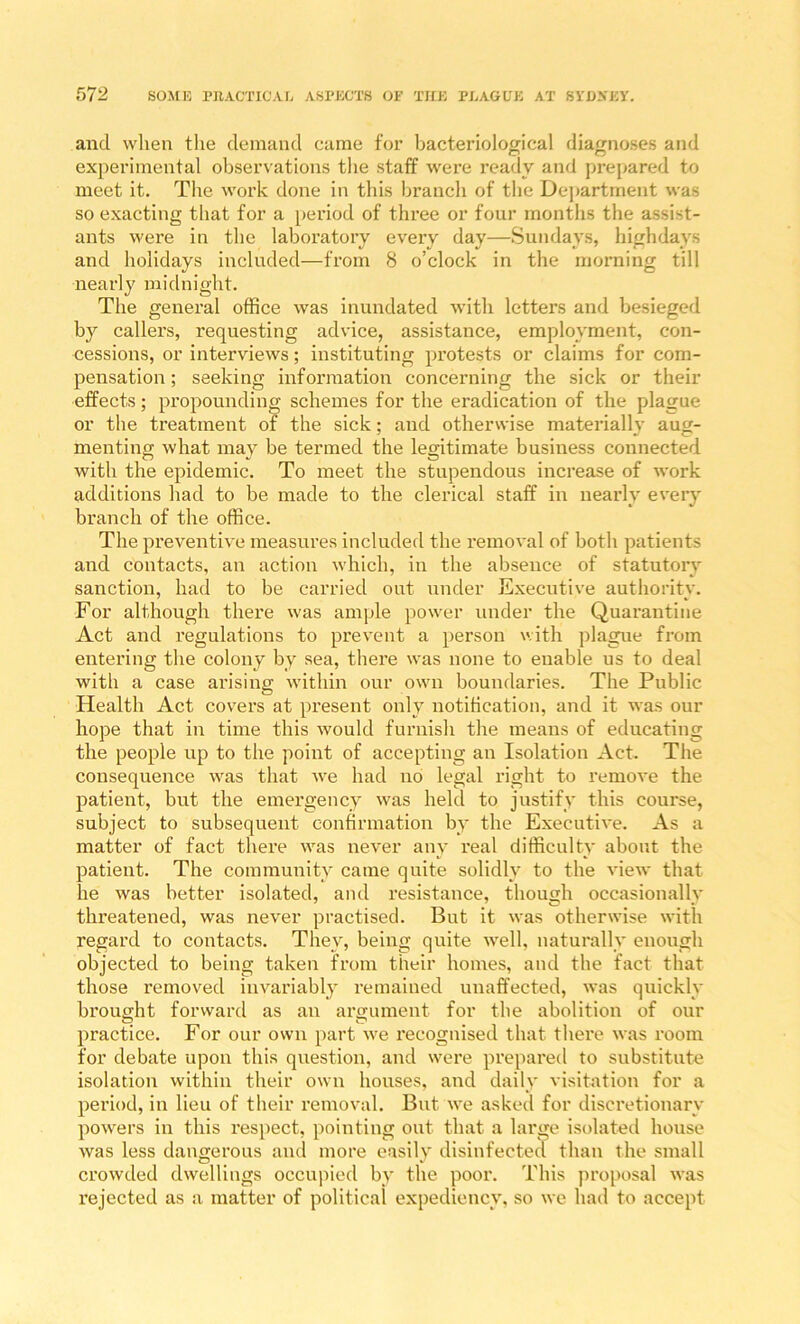 and when the demand came for bacteriolom'cal diagnoses and experimental observations the staff were ready and prepared to meet it. The work done in this brancli of the Dej)artment was so exacting tliat for a [)eriod of three or four montlis the assist- ants were in the laboratory every day—Sundays, highdays and holidays included—from 8 o’clock in the morning till nearly midnight. The general office was inundated with letters and besieged by callers, requesting advice, assistance, employment, con- cessions, or interviews; instituting protests or claims for com- pensation ; seeking information concerning the sick or their effects; propounding schemes for the eradication of the plague or the treatment of the sick; and otherwise materiall}- aug- menting what may be termed the legitimate business connected with the epidemic. To meet the stupendous increase of work additions had to be made to the clerical staff in nearly every branch of the office. The preventive measures included the removal of both patients and contacts, an action which, in the absence of statutory sanction, had to be carried out under Executive authority. For although there was ample power under the Quarantine Act and regulations to px’event a person with plague from entering the colony by sea, there was none to enable us to deal with a case arising within our own boundaries. The Public Health Act covers at present only notification, and it was our hope that in time this would furnish the means of educating the people up to the point of accepting an Isolation Act. The consequence was that -we had no legal right to remove the patient, but the emergency was held to justify this course, subject to subsequent confirmation by the Executive. As a matter of fact there was never any real difficulty about the patient. The community came quite solidly to the view that he was better isolated, and resistance, though occasionally threatened, was never practised. But it was otherwise with regard to contacts. They, being quite well, naturally enough objected to being taken from their homes, and the fact that those removed invariably remained unaffected, was quickly brought forward as an argument for the abolition of our practice. For our own part w'e recognised that there was room for debate upon this question, and were prepared to substitute isolation within their own houses, and daily visitation for a period, in lieu of their removal. But we asked for discretionary powders in this respect, pointing out that a large isolated house was less dangerous and more easily disinfected than the small crowded dwellings occupied by the poor. This jxroposal was rejected as a matter of political expediency, so we had to accept