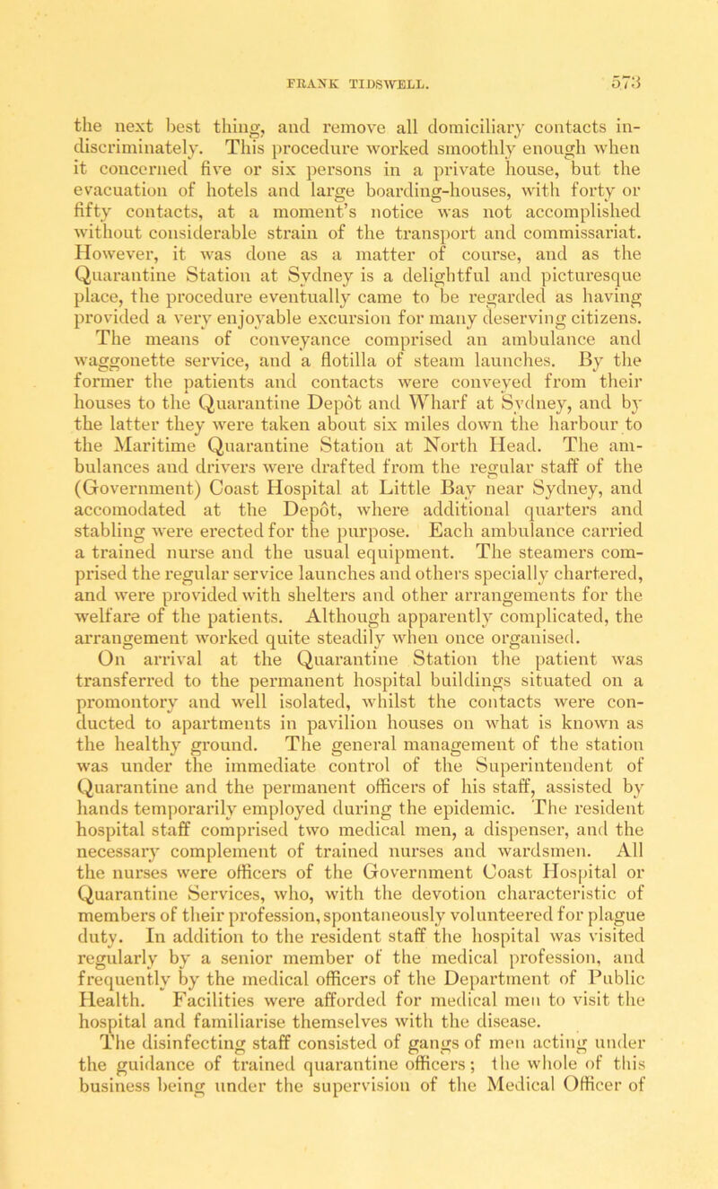 the next best thing, and remove all domiciliary contacts in- discriminately. This procedure Marked smoothly enough when it concerned five or six persons in a private house, but the evacuation of hotels and large boarding-houses, with forty or fifty contacts, at a moment’s notice was not accomplished without considerable strain of the transport and commissariat. However, it was done as a matter of course, and as the Quarantine Station at Sydney is a delightful and picturesque place, the procedure eventually came to be regarded as having provided a very enjoyable excursion for many deserving citizens. The means of conveyance comprised an ambulance and waggonette service, and a flotilla of steam launches. By the former the patients and contacts were conveyed Horn their houses to the Quarantine Depot and Wharf at Sydney, and b}' the latter they were taken about six miles down the harbour to the Maritime Quarantine Station at North Head. The am- bulances and drivers were drafted from the regular staff of the (Government) Coast Hospital at Little Bay near Sydney, and accomodated at the Depot, where additional quarters and stabling were erected for the purpose. Each ambulance carried a trained nurse and the usual equipment. The steamers com- prised the regular service launches and others specially chartered, and were provided with shelters and other arrangements for the ■welfare of the patients. Although apparently complicated, the arrangement worked quite steadily when once organised. On arrival at the Quarantine Station the patient was transferred to the permanent hospital buildings situated on a promontory and well isolated, whilst the contacts were con- ducted to apartments in pavilion houses on what is known as the healthy ground. The general management of the station was under the immediate control of the Superintendent of Quai’antine and the permanent officers of his staff, assisted by hands temj)orarily employed during the epidemic. The resident hospital staff comprised two medical men, a dispenser, and the necessaiy complement of trained nurses and wardsmen. All the nurses were officers of the Government Coast Hospital or (Quarantine Services, who, with the devotion characteristic of members of their pi’ofession, spontaneously volunteered for plague duty. In addition to the resident staff the hospital was visited regularly by a senior member of the medical profession, and frequently by the medical officers of the Department of Public Health. Facilities were afforded for medical men to visit the hospital and familiarise themselves with the disease. The disinfecting staff consisted of gangs of men acting under the guidance of trained quarantine officers; the whole of this business being under the supervision of the Medical Officer of