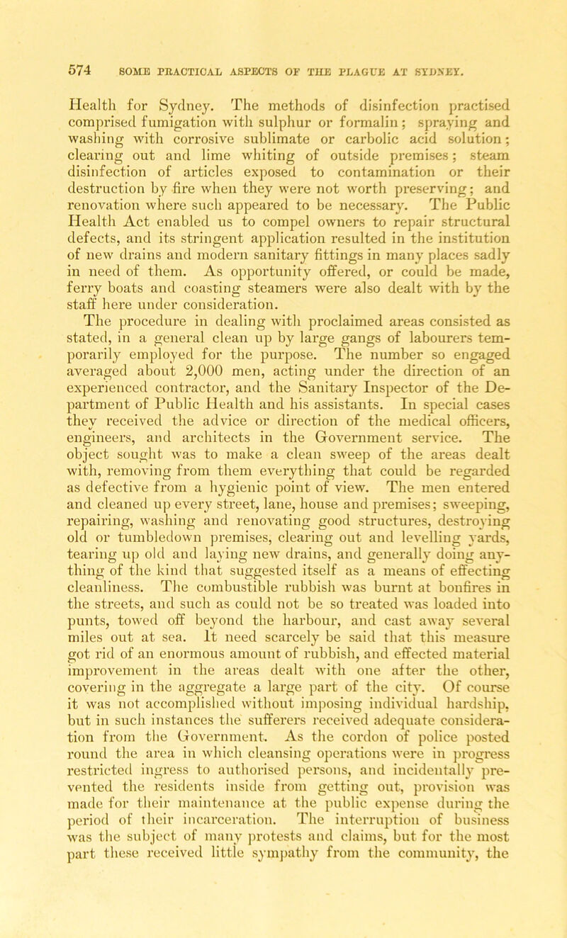 Health for Sydney. The methods of disinfection practised comprised fumigation with sulpliur or formalin; spraying and washing with corrosive sublimate or carbolic acid solution; clearing out and lime whiting of outside premises; steam disinfection of articles exposed to contamination or their destruction by fire when they were not worth preserving; and renovation where such appeared to be necessary. The Public Health Act enabled us to compel owners to repair structural defects, and its stringent application resulted in the institution of new drains and modern sanitary fittings in many places sadly in need of them. As opportunity offered, or could be made, ferry boats and coasting steamers were also dealt with by the staff’ here under consideration. The procedure in dealing with proclaimed areas consisted as stated, in a general clean up by large gangs of labourers tem- porarily employed for the purpose. The number so engaged averaged about 2,000 men, acting under the direction of an experienced contractor, and the Sanitary Inspector of the De- partment of Public Health and his assistants. In special cases they received the advice or direction of the medical officers, engineers, and architects in the Government service. The object sought was to make a clean sweep of the areas dealt with, removing from them everything that could be regarded as defective from a hygienic point of view. The men entered and cleaned up every street, lane, house and premises; sweeping, repairing, washing and renovating good structures, destroying old or tumbledown premises, clearing out and levelling yards, tearing up old and laying new drains, and generally doing any- thing of the kind that suggested itself as a means of effecting cleanliness. The combustible rubbish was burnt at bonfires in the streets, and such as could not be so treated was loaded into punts, towed off beyond the harbour, and cast away several miles out at sea. It need scarcely be said that this measure got rid of an enormous amount of rubbish, and effected material improvement in the areas dealt with one after the other, covering in the aggregate a large paid of the city. Of course it was not accomplislied without imposing individual hardship, but in such instances the sufferers received adequate considera- tion from the Government. As the cordon of police posted round the area in which cleansing operations were in pi’ogress restricted ingress to authorised persons, and incidentally pre- vented the residents inside from getting out, provision was made for their maintenance at the public expense during the period of their incarceration. The interruption of business was the subject of many jirotests and claims, but for the most part these received little symjtathy from the community, the