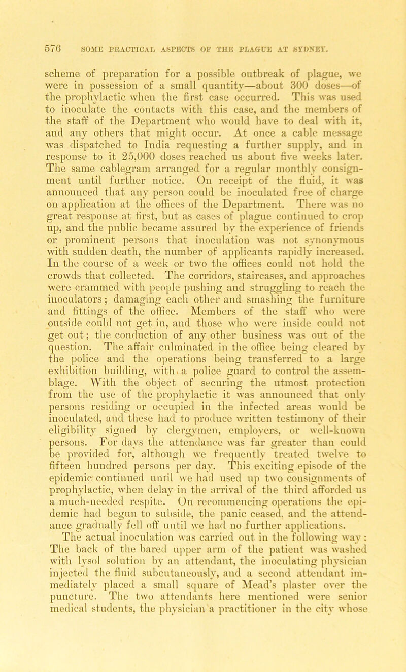 scheme of preparation for a possible outbreak of plague, we were in possession of a small quantity—about 300 doses—of the prophylactic when the first case occurred. This was used to inoculate the contacts with this case, and the members of the staff of the Department who would have to deal with it, and any others that might occur. At once a cable message was dispatched to India requesting a further supply, and in response to it 25,000 doses reached us about five weeks later. The same cablegram arranged for a regular monthlv consign- ment until further notice. On receipt of the fluid, it was annomiced that any person could be inoculated free of charge on application at the offices of the Department. There was no great response at first, but as cases of plague continued to crop up, and the public became assured by the experience of friends or prominent persons that inoculation was not synonymous with sudden death, the number of applicants rapidly increased. In the course of a week or two the offices could not hold the crowds that collected. The corridors, staircases, and approaches were crammed with people pushing and struggling to reach the inoculators; damaging each other and smashing the furniture and fittings of the office. Members of the staff who were outside could not get in, and those who were inside could not get out; the conduction of any other business was out of the question. The affair culminated in the office being cleared by the police and the operations being transferred to a large exhibition building, with, a police guard to control the assem- blage. With the object of securing the utmost protection from the use of the prophylactic it was announced that only persons residing or occupied in the infected areas would be inoculated, aud these had to produce written testimony of their eligibility signed by clergymen, employers, or well-known persons. For days the attendance was far greater than could be provided for, although we frequently treated twelve to fifteen hundred persons per day. This exciting episode of the epidemic continued until we had used up two consignments of prophylactic, when delay in the arrival of the third afforded us a much-needed respite. On recommencing opei'ations the epi- demic had begun to subside, the panic ceased, and the attend- ance gradually fell off until we had no further applications. The actual inoculation was carried out in the following way: The back of the bared upper arm of the patient was washed with lysol solution by an attendant, the inoculating physician injectetl the fluid subcutaneously, and a second attendant im- mediately placed a small scjuare of ^Mead’s plaster over the puncture. The two attendants here mentioned were senior medical students, the physician a practitioner in the city whose