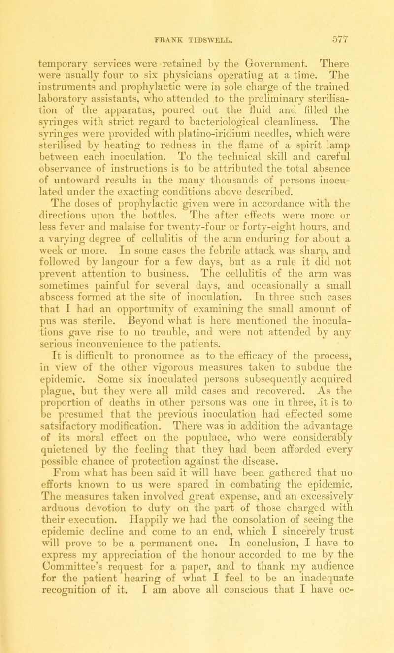 temporary services were retained by tlie Government. There were usually four to six physicians operating at a time. The instruments and prophylactic were in sole charge of the trained laboratory assistants, who attended to the preliminary sterilisa- tion of the apparatus, poured out the fluid and filled the svriufTes with sti’ict regard to bacteriological cleanliness. The syringes ^ycre provided with platino-iridium needles, which were sterilised by heating to redness in the flame of a spirit lamp between each inoculation. To the technical skill and careful observance of instructions is to be attributed the total absence of untoward results in the many thousands of persons inocu- lated under the exacting conditions above described. The doses of prophylactic giA*en were in accordance with the directions upon the bottles. The after effects were more or less fever and malaise for twenty-four or forty-eight hours, and a varying degree of cellulitis of the arm enduring for about a week or more. In some cases the febrile attack was sharp, and followed by langour for a few days, but as a rule it did not prevent attention to business. The cellulitis of the arm was sometimes painful for seA’eral days, and occasionally a small abscess formed at the site of inoculation. In three such cases that I had an opportunity of examining the small amount of pus was sterile. Beyond what is here mentioned the inocula- tions gave rise to no trouble, and were not attended by any serious inconvenience to the patients. It is difficult to pronounce as to the efficacy of the process, in view of the other vigorous measures taken to subdue the epidemic. Some six inoculated persons subsequently acquired plague, but they were all mild cases and recovered. As the proportion of deaths in other persons was one in three, it is to be presumed that the previous inoculation had effected some satsifactoiy modification. There Avas in addition the advantage of its moral effect on the popidace, Avho Avere considerably quietened by the feeling that they had been afforded every possible chance of protection against the disease. From Avhat has been said it Avill have been gathered that no efforts known to us Avere spared in combating the epidemic. The measures taken involved great expense, and an excessively arduous devotion to duty on the part of those charged Avitli their execution. Happily Ave had the consolation of seeing the epidemic decline and come to an end, Avhich I sincerely trust Avill prove to be a permanent one. In conclusion, I have to express my appreciation of the honour accorded to me by the Committee’s request for a paper, and to thank my audience for the patient hearing of Avhat I feel to be an inadequate recognition of it. I am above all conscious that I have oc-