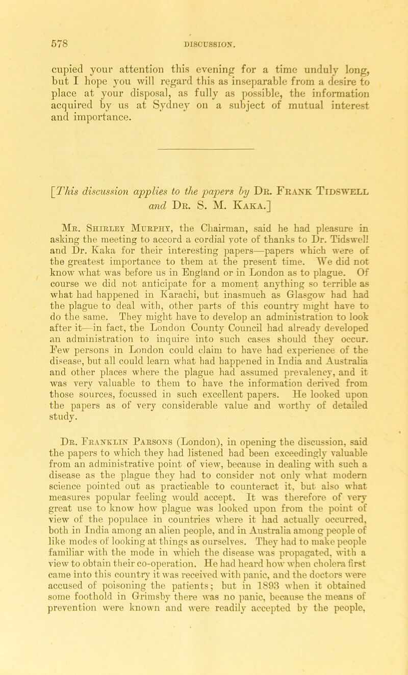 cupied your attention this evening for a time unduly long, but I hope you will regard this as insejiarable from a desire to place at your disposal, as fully as possible, the information acquired by us at Sydney on a subject of mutual interest and importance. [This discussion applies to the papers by Dr. Frakk TidS'W'ell and Dr. S. M. Kaka.] Mb. Shiblby Muepht, the Chairman, said he had pleasure in asking the meeting to accord a cordial vote of thanks to Dr. TidswelJ and Dr. Kaka for their interesting papers—papers which were of the greatest importance to them at the present time. We did not know what was before us in England or in London as to plague. Of course we did not anticipate for a moment anything so terrible as what had happened in Karachi, but inasmuch as Glasgow had had the plague to deal with, other parts of this country might have to do the same. They might have to develop an administration to look after it—in fact, the London County Council had already developed an administration to inquire into such cases should they occur. Eew persons in London could claim to have had experience of the disease, but all could learn what had happened in India and Australia and other places where the plague had assumed prevalency, and it was very valuable to them to have the information derived from those sources, focussed in such excellent papers. He looked upon the papers as of very considerable value and worthy of detailed study. Db. Fbanblin Pabsoks (London), in opening the discussion, said the papers to which they had listened had been exceedingly^ valuable from an administrative point of view, because in dealing with such a disease as the plague they had to consider not only what modern science pointed out as practicable to counteract it, but also what measures popular feeling w'ould accept. It was therefore of very great use to know how plague was looked upon from the point of view of the populace in countries wliere it had actually occurred, both in India among an alien people, and in Australia among people of like modes of looking at things as ourselves. They had to make people familiar with the mode in which the disease was propagated, with a view to obtain their co-operation. He had heard how when cholera first came into this country it was received with panic, and the doctors were accused of poisoning the patients; but in 1893 when it obtained some foothold in Grimsby there was no ]>anic, because the means of prevention were known and were readily accepted by the people,