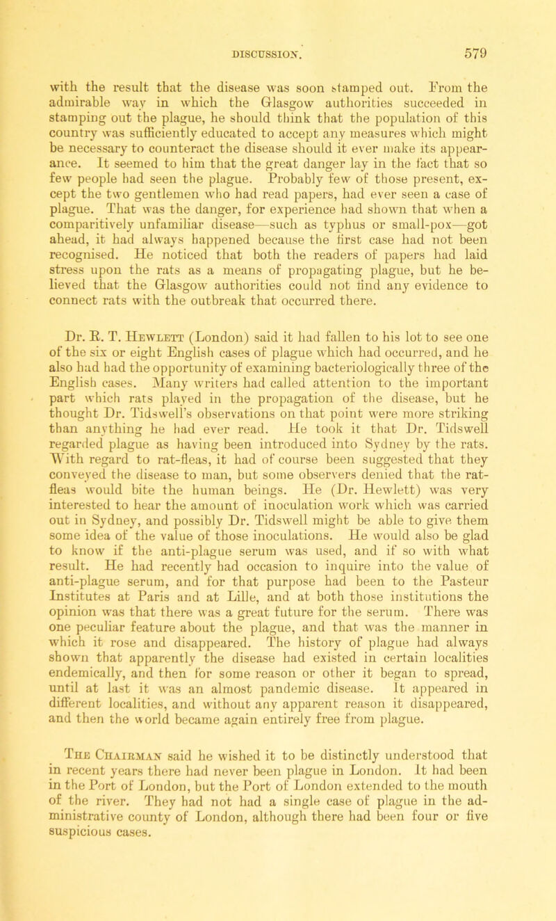 with the result that the disease was soon stamped out. h'rom the admirable way in which the Glasgow authorities succeeded in stamping out the plague, he should think that the population of this country was sufficiently educated to accept any measures which might be necessary to counteract the disease should it ever make its appear- ance. It seemed to him that the great danger lay in the fact that so few people had seen the plague. Probably few of those present, ex- cept the two gentlemen wlio had read papers, had ever seen a case of plague. That was the danger, for experience had shown that when a comparitively unfamiliar disease—such as typhus or small-pox—got ahead, it had always happened because the first case had not been recognised. He noticed that both the readers of papers had laid stress upon the rats as a means of propagating plague, but he be- lieved that the Glasgow authorities could not find any evidence to connect rats with the outbreak that occurred there. Dr. E. T. Hewlett (London) said it had fallen to his lot to see one of the six or eight English cases of plague which had occurred, and he also had had the opportunity of examining bacteriologically three of the English cases. Many writers had called attention to the important part which rats played in the propagation of the disease, but he thought Dr. Tidsvveli’s observations on that point were more striking than anything he had ever read. He took it that Dr. Tidswell regarded plague as having been introduced into Sydney by the rats. T\’ith regard to rat-fleas, it had of course been suggested that they conveyed the disease to man, but some observers denied that the rat- fleas would bite the human beings. He (Dr. Hewlett) was very interested to hear the amount of inoculation work which was carried out in Sydney, and possibly Dr. Tidswell might be able to give them some idea of the value of those inoculations. He would also be glad to know if the anti-plague serum was used, and if so with what result. He had recently had occasion to inquire into the value of anti-plague serum, and for that purpose had been to the Pasteur Institutes at Paris and at Lille, and at both those institutions the opinion was that there was a great future for the serum. There was one peculiar feature about the plague, and that was the manner in which it rose and disappeared. The history of plague had always shown that apparently the disease had existed in certain localities endemically, and then for some reason or other it began to spread, until at last it was an almost pandemic disease. It appeared in different localities, and without any apparent reason it disappeared, and then the world became again entirely free from plague. The Chairman said he wished it to be distinctly understood that in recent years there had never been plague in London. It had been in the Port of London, but the Port of London extended to the mouth of the river. They had not had a single case of plague in the ad- ministrative coimty of London, although there had been four or five suspicious cases.