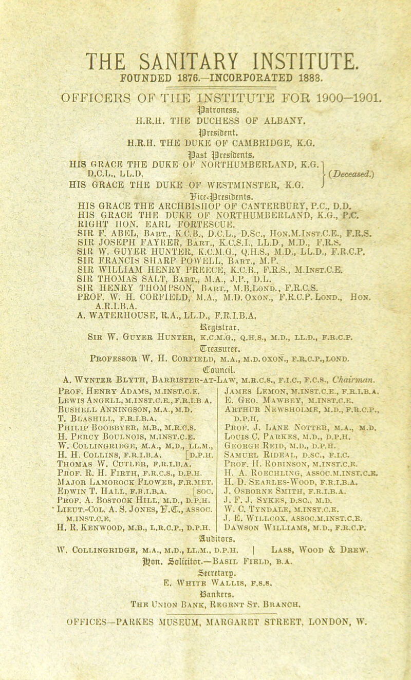 THE SANITARY INSTITUTE. FOUNDED 1876.-INCORPORATED 1888. {Deceated.) OFFICERS OF THE INSTITUTE FOR 1900-1901. IPatroness. lI.E.Il. THI5 DUCUKSS OP ALBANY. Iprcsilitnt. H.R.II. THE DUKE OP CAMBRIDGE, K.G. Ipast IPrcsiUents. HIS GRACE THE DUKE OP NOimiUMBERLAND, K.G. D.C.L., LL.D. HIS GRACE THE DUKE OF WESTMINSTER, K.G. ¥itc=IPrEsilimts. HIS GRACE THE ARCHBISHOP OP C.-VNYERBURY, P.C., D.D. HIS GRACE THE DUKE OP NORTHUMBERLAND, K.G., P.C. RIGHT HON. EARL PORTESCUE. SIR P. ABEL, Baht., K.C.B., D.C.L., D.Sc., Hon.M.Ixst.C.E., F.R.S. SIR JOSEPH FAYKER, Baht., K.C.S.I., LL.D, M.D., P.Ii.s. SIR W. GUYER HUNTER, K.C.M.G., Q.H.S., M.D., LL.D., P.R.C.P. SIR FRANCIS SHARP POWELL, Baht., M.P. SIR WILLIAM HENRY PREECE, K.C.B., P.E.S., M.Inst.C.E. SIR THOMAS SALT, Bab.t., M.A., J.P., D.L. SIR HENRY THOMPSON, Bart., M.B.Lond., F.R.C.S. PROF. W. H. CORPIELD, M.A., M.D. Oxon., P.R.C.P. Loxd., Hon. A.R.I.B.A. A. WATERHOUSE, R.A., LL.D., P.R.I.B.A. t^cgistrar. Sir W. Gdybb Hunter, k.c.m.g., q.h.s., m.d., ix.d., f.r.c.p. STrcasHrcr. _ Professor W. H. Corfield, m.a., m.d. oxon., f.r.c.p.,lond. Council. A. Wynteb Blyth, Barrister-at-Law, m.h.c.s., f.i.c., f.c.s., Chainnan. Prof. Henry Adams, m.inst.c.e. Lewis Angrll, m.inst.c.e., f.r.i.b a. Bushell Anningson, m.a.,m.d. T. Blashill, f.r.i.b.a. PHII.IP BOOBBYER, M.B., M.R.C.8. H. Percy Boulnois, m.inst.c.e. W. COLUINGRIDGE, M.A., M.D., LL.M., H. H. Collins, f.r.i.b.a. [d.p.h. Thomas W. Cutler, f.r.i.b.a. Prof. R. H. Firth, f.r.c.s., d.p.h. Major Lamorock Flower, f.r.met. Edwin T. Hall, f.r.i.b.a. [soc. Prof. A. Bostock Hill, m.d., d.p.h. Lieut.-Col. a. S. Jones, U.C., assoc. M.INST.C.E. H. R. Kenwood, m.b., l.r.c.p., d.p.h. Sutitors. W. COLLINGRIDGE, M.A., M.D., LL.M., D.P.H. J^on James Lemon, m.inst.c.e., f.r.i.b.a. E. Geo. AI.awbey', m.inst.c.e. Arthur Newsholmr, m.d., f.r.c.p., D.P.H. Prof. J. Lane Notter, m.a., m.d. Louis C. Parkes, m.d., d.p.h. George Reid, m.d., d.p.h. Samuel Rideal, d.sc., f.i.c. Prof. H. Robinson, m.inst.c.e. II. A. Roechling, assoc.m.inst.cjj. H. D. Seahles-Wood, f.r.i.b.a. J. Osborne Smith, f.r.i.b.a. J. F. J. Sykes, d.sc., m.d. W. C. Tyndale, m.inst.c.e. J. E. Wll.LCOX, ASSOC.M.INST.C.E. Dawson Williams, m.d., f.r.c.p. M.D Solicitor.—Basil Sccrctarg. E. White Wallis, f.s.s. t5ankrrs. The Union Bank, Regent St. Branch. I Lass, Wood & Drew. Field, b.a. OFPICKS—PARKES MUSEUM, MARGARET STREET, LONDON, W.