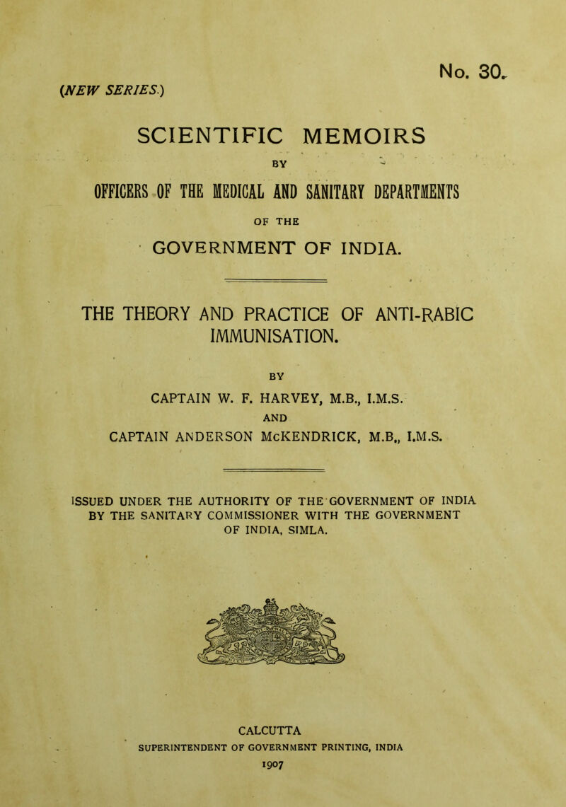 SCIENTIFIC MEMOIRS BY OFFICERS OF THE MEDICAL AND SANITARY DEPARTMENTS OF THE GOVERNMENT OF INDIA. THE THEORY AND PRACTICE OF ANTI-RABIC IMMUNISATION. BY CAPTAIN W. F. HARVEY, M.B., I.M.S. AND CAPTAIN ANDERSON McKENDRICK, M.B„ I.M.S. ISSUED UNDER THE AUTHORITY OF THE GOVERNMENT OF INDIA BY THE SANITARY COMMISSIONER WITH THE GOVERNMENT OF INDIA, SIMLA. CALCUTTA SUPERINTENDENT OF GOVERNMENT PRINTING, INDIA 1907