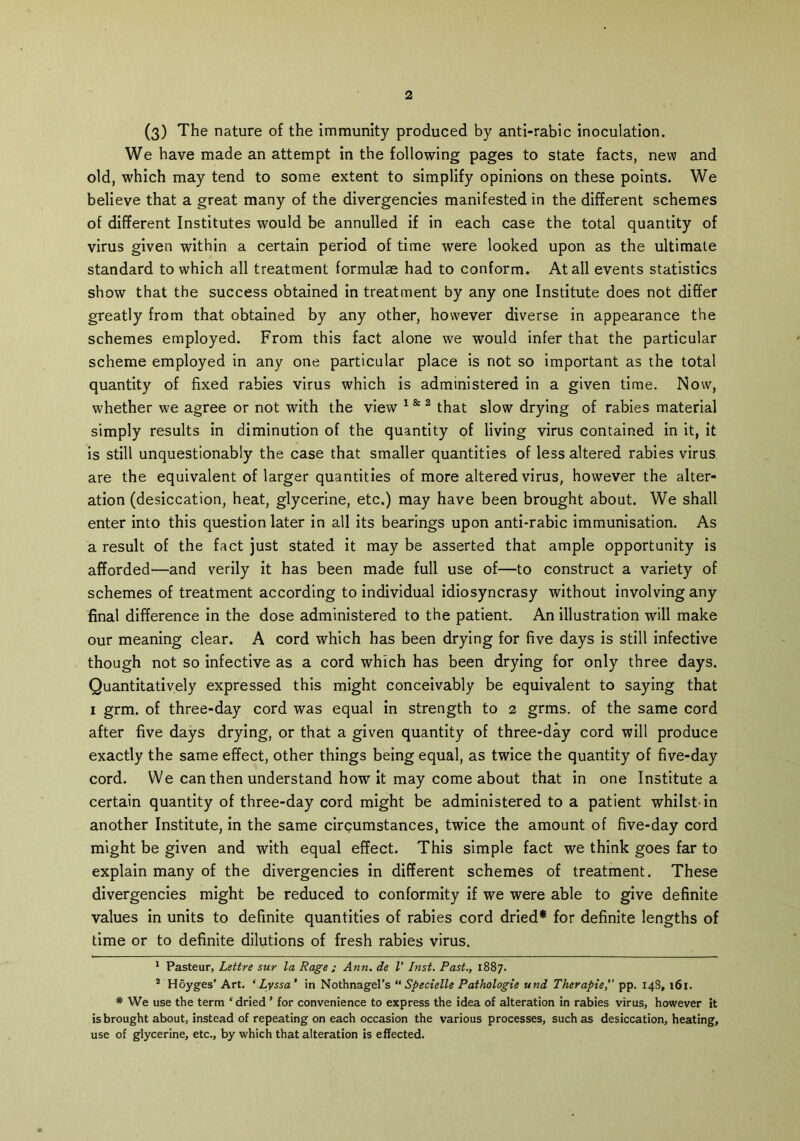 (3) The nature of the immunity produced by anti-rabic inoculation. We have made an attempt in the following pages to state facts, new and old, which may tend to some extent to simplify opinions on these points. We believe that a great many of the divergencies manifested in the different schemes of different Institutes would be annulled if in each case the total quantity of virus given within a certain period of time were looked upon as the ultimate standard to which all treatment formulae had to conform. At all events statistics show that the success obtained in treatment by any one Institute does not differ greatly from that obtained by any other, however diverse in appearance the schemes employed. From this fact alone we would infer that the particular scheme employed in any one particular place is not so important as the total quantity of fixed rabies virus which is administered in a given time. Now, whether we agree or not with the view 1 & 2 that slow drying of rabies material simply results in diminution of the quantity of living virus contained in it, it is still unquestionably the case that smaller quantities of less altered rabies virus are the equivalent of larger quantities of more altered virus, however the alter- ation (desiccation, heat, glycerine, etc.) may have been brought about. We shall enter into this question later in all its bearings upon anti-rabic immunisation. As a result of the fact just stated it may be asserted that ample opportunity is afforded—and verily it has been made full use of—to construct a variety of schemes of treatment according to individual idiosyncrasy without involving any final difference in the dose administered to the patient. An illustration will make our meaning clear. A cord which has been drying for five days is still infective though not so infective as a cord which has been drying for only three days. Quantitatively expressed this might conceivably be equivalent to saying that i grm. of three-day cord was equal in strength to i grms. of the same cord after five days drying, or that a given quantity of three-day cord will produce exactly the same effect, other things being equal, as twice the quantity of five-day cord. We can then understand how it may come about that in one Institute a certain quantity of three-day cord might be administered to a patient whilst in another Institute, in the same circumstances, twice the amount of five-day cord might be given and with equal effect. This simple fact we think goes far to explain many of the divergencies in different schemes of treatment. These divergencies might be reduced to conformity if we were able to give definite values in units to definite quantities of rabies cord dried* * for definite lengths of time or to definite dilutions of fresh rabies virus. 1 Pasteur, Lettre sur la Rage ; Ann. de V Inst. Past., 1887. 2 Hoyges’ Art. ‘Lyssa’ in Nothnagel’s “ Specielle Pathologie und Therapie, pp. 148, 161. * We use the term 'dried’ for convenience to express the idea of alteration in rabies virus, however it is brought about, instead of repeating on each occasion the various processes, such as desiccation, heating, use of glycerine, etc., by which that alteration is effected.