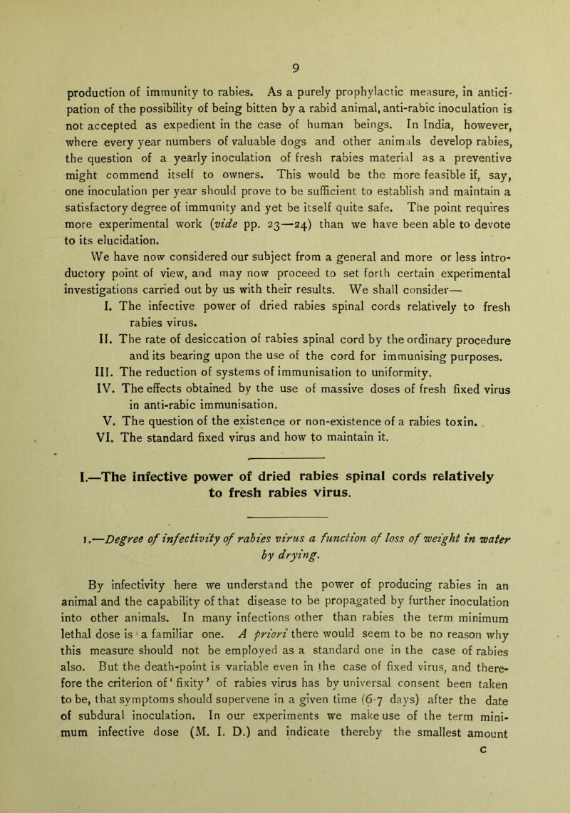 production of immunity to rabies. As a purely prophylactic measure, in antici- pation of the possibility of being bitten by a rabid animal, anti-rabic inoculation is not accepted as expedient in the case of human beings. In India, however, where every year numbers of valuable dogs and other animals develop rabies, the question of a yearly inoculation of fresh rabies material as a preventive might commend itself to owners. This would be the more feasible if, say, one inoculation per year should prove to be sufficient to establish and maintain a satisfactory degree of immunity and yet be itself quite safe. The point requires more experimental work {vide pp. 23—24) than we have been able to devote to its elucidation. We have now considered our subject from a general and more or less intro- ductory point of view, and may now proceed to set forth certain experimental investigations carried out by us with their results. We shall consider— I. The infective power of dried rabies spinal cords relatively to fresh rabies virus. II. The rate of desiccation of rabies spinal cord by the ordinary procedure audits bearing upon the use of the cord for immunising purposes. III. The reduction of systems of immunisation to uniformity. IV. The effects obtained by the use of massive doses of fresh fixed virus in anti-rabic immunisation. V. The question of the existence or non-existence of a rabies toxin. VI. The standard fixed virus and how to maintain it. I.—The infective power of dried rabies spinal cords relatively to fresh rabies virus. I.*—Degree of infectivity of rabies virus a function of loss of weight in water by drying. By infectivity here we understand the power of producing rabies in an animal and the capability of that disease to be propagated by further inoculation into other animals. In many infections other than rabies the term minimum lethal dose is a familiar one. A priori there would seem to be no reason why this measure should not be employed as a standard one in the case of rabies also. But the death-point is variable even in the case of fixed virus, and there- fore the criterion of ‘ fixity ’ of rabies virus has by universal consent been taken to be, that symptoms should supervene in a given time (6-7 days) after the date of subdural inoculation. In our experiments we make use of the term mini- mum infective dose (M. I. D.) and indicate thereby the smallest amount c