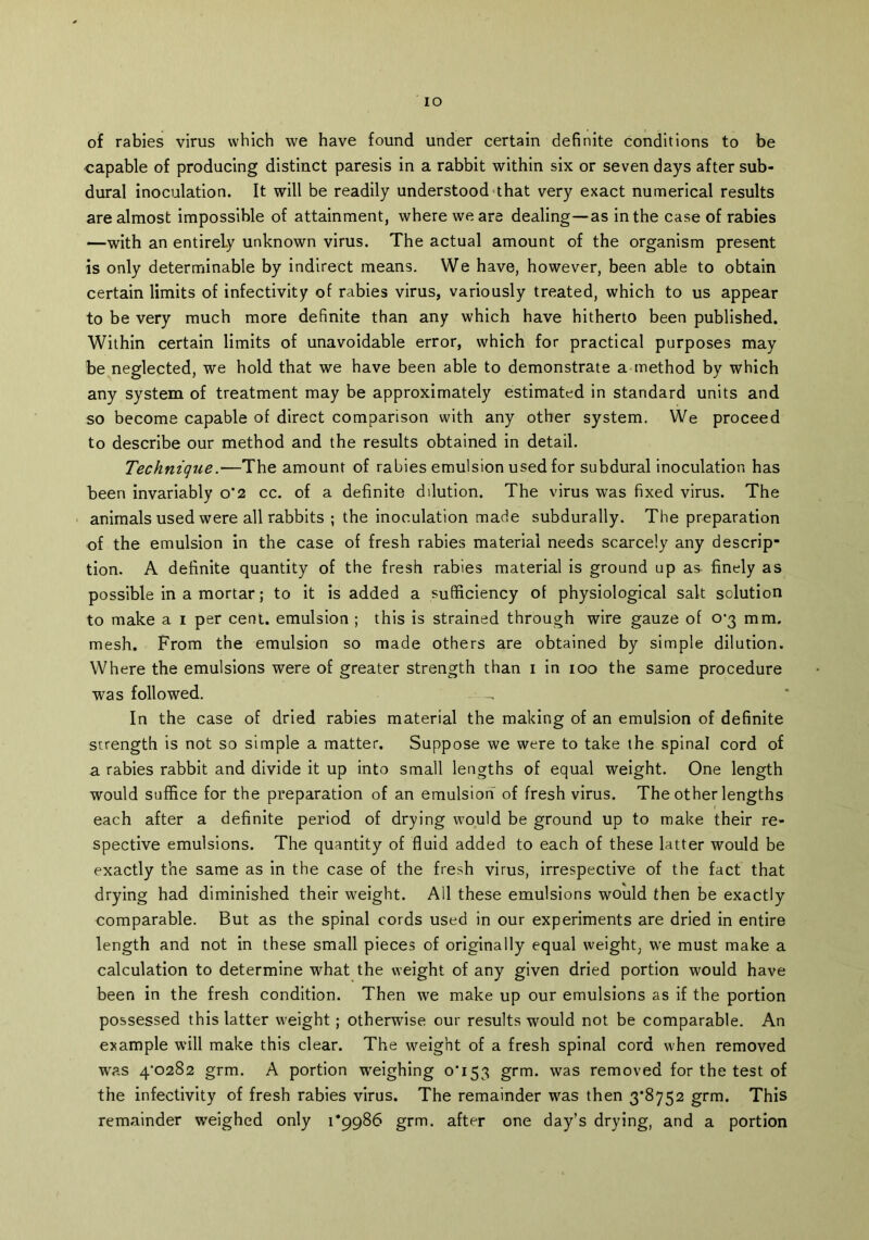 IO of rabies virus which we have found under certain definite conditions to be capable of producing distinct paresis in a rabbit within six or seven days after sub- dural inoculation. It will be readily understood that very exact numerical results are almost impossible of attainment, where we are dealing—as in the case of rabies —with an entirely unknown virus. The actual amount of the organism present is only determinable by indirect means. We have, however, been able to obtain certain limits of infectivity of rabies virus, variously treated, which to us appear to be very much more definite than any which have hitherto been published. Within certain limits of unavoidable error, which for practical purposes may be neglected, we hold that we have been able to demonstrate a method by which any system of treatment may be approximately estimated in standard units and so become capable of direct comparison with any other system. We proceed to describe our method and the results obtained in detail. Technique.—The amount of rabies emulsion used for subdural inoculation has been invariably o*2 cc. of a definite dilution. The virus was fixed virus. The animals used were all rabbits ; the inoculation made subdurally. The preparation of the emulsion in the case of fresh rabies material needs scarcely any descrip- tion. A definite quantity of the fresh rabies material is ground up as finely as possible in a mortar; to it is added a sufficiency of physiological salt solution to make a i per cent, emulsion ; this is strained through wire gauze of 0-3 mm. mesh. From the emulsion so made others are obtained by simple dilution. Where the emulsions were of greater strength than 1 in 100 the same procedure was followed. In the case of dried rabies material the making of an emulsion of definite strength is not so simple a matter. Suppose we were to take the spinal cord of a rabies rabbit and divide it up into small lengths of equal weight. One length would suffice for the preparation of an emulsion of fresh virus. The other lengths each after a definite period of drying would be ground up to make their re- spective emulsions. The quantity of fluid added to each of these latter would be exactly the same as in the case of the fresh virus, irrespective of the fact that drying had diminished their weight. All these emulsions would then be exactly comparable. But as the spinal cords used in our experiments are dried in entire length and not in these small pieces of originally equal weight, we must make a calculation to determine what the weight of any given dried portion would have been in the fresh condition. Then we make up our emulsions as if the portion possessed this latter weight; otherwise our results wrould not be comparable. An example will make this clear. The weight of a fresh spinal cord when removed was 4/0282 grm. A portion weighing 0*153 grm. was removed for the test of the infectivity of fresh rabies virus. The remainder was then 3*8752 grm. This remainder weighed only 1*9986 grm. after one day’s drying, and a portion