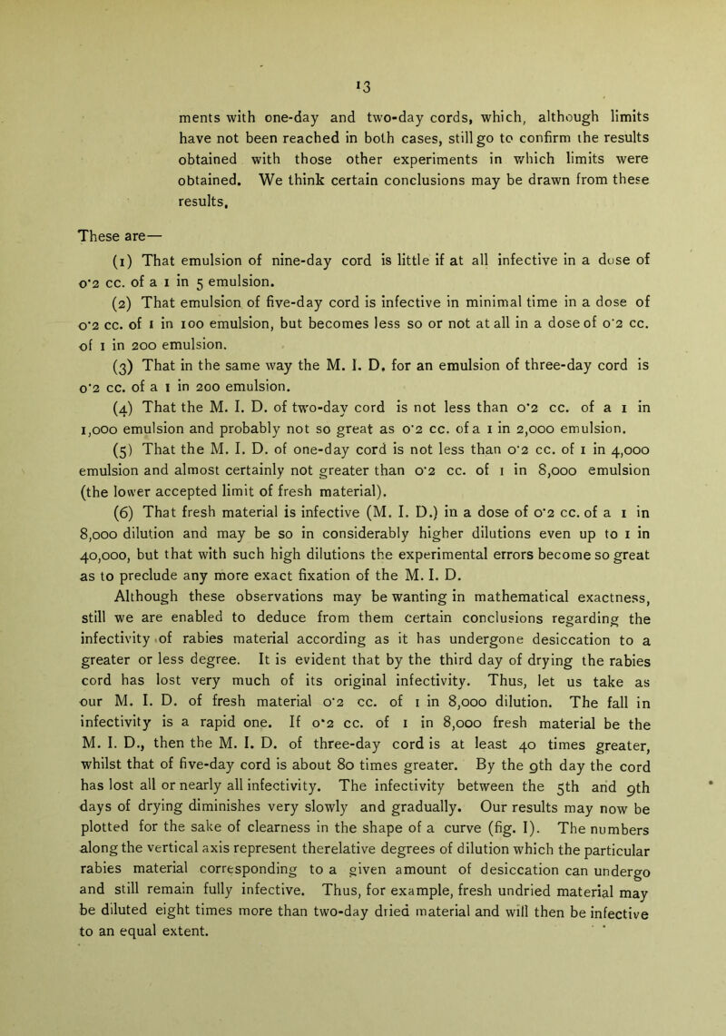 *3 ments with one-day and two-day cords, which, although limits have not been reached in both cases, still go to confirm the results obtained with those other experiments in which limits were obtained. We think certain conclusions may be drawn from these results. These are— (1) That emulsion of nine-day cord is little if at all infective in a dose of o'2 cc. of a i in 5 emulsion. (2) That emulsion of five-day cord is infective in minimal time in a dose of o'2 cc. of 1 in 100 emulsion, but becomes less so or not at all in a dose of o'2 cc. of 1 in 200 emulsion. (3) That in the same way the M. I. D. for an emulsion of three-day cord is o'2 cc. of a i in 200 emulsion. (4) That the M. I. D. of two-day cord is not less than 0*2 cc. of a 1 in 1.000 emulsion and probably not so great as o’2 cc. of a 1 in 2,000 emulsion. (5) That the M. I. D. of one-day cord is not less than o'2 cc. of 1 in 4,000 emulsion and almost certainly not greater than o‘2 cc. of 1 in 8,000 emulsion (the lower accepted limit of fresh material). (6) That fresh material is infective (M. I. D.) in a dose of o'2 cc. of a 1 in 8.000 dilution and may be so in considerably higher dilutions even up to 1 in 40,000, but that with such high dilutions the experimental errors become so great as to preclude any more exact fixation of the M. I. D. Although these observations may be wanting in mathematical exactness, still we are enabled to deduce from them certain conclusions regarding the infectivity of rabies material according as it has undergone desiccation to a greater or less degree. It is evident that by the third day of drying the rabies cord has lost very much of its original infectivity. Thus, let us take as our M. I. D. of fresh material o‘2 cc. of 1 in 8,000 dilution. The fall in infectivity is a rapid one. If 0*2 cc. of 1 in 8,000 fresh material be the M. I. D., then the M. I. D. of three-day cord is at least 40 times greater, whilst that of five-day cord is about 80 times greater. By the gth day the cord has lost all or nearly all infectivity. The infectivity between the 5th and 9th days of drying diminishes very slowly and gradually. Our results may now be plotted for the sake of clearness in the shape of a curve (fig. I). The numbers along the vertical axis represent therelative degrees of dilution which the particular rabies material corresponding to a given amount of desiccation can undergo and still remain fully infective. Thus, for example, fresh undried material may be diluted eight times more than two-day dried material and will then be infective to an equal extent.