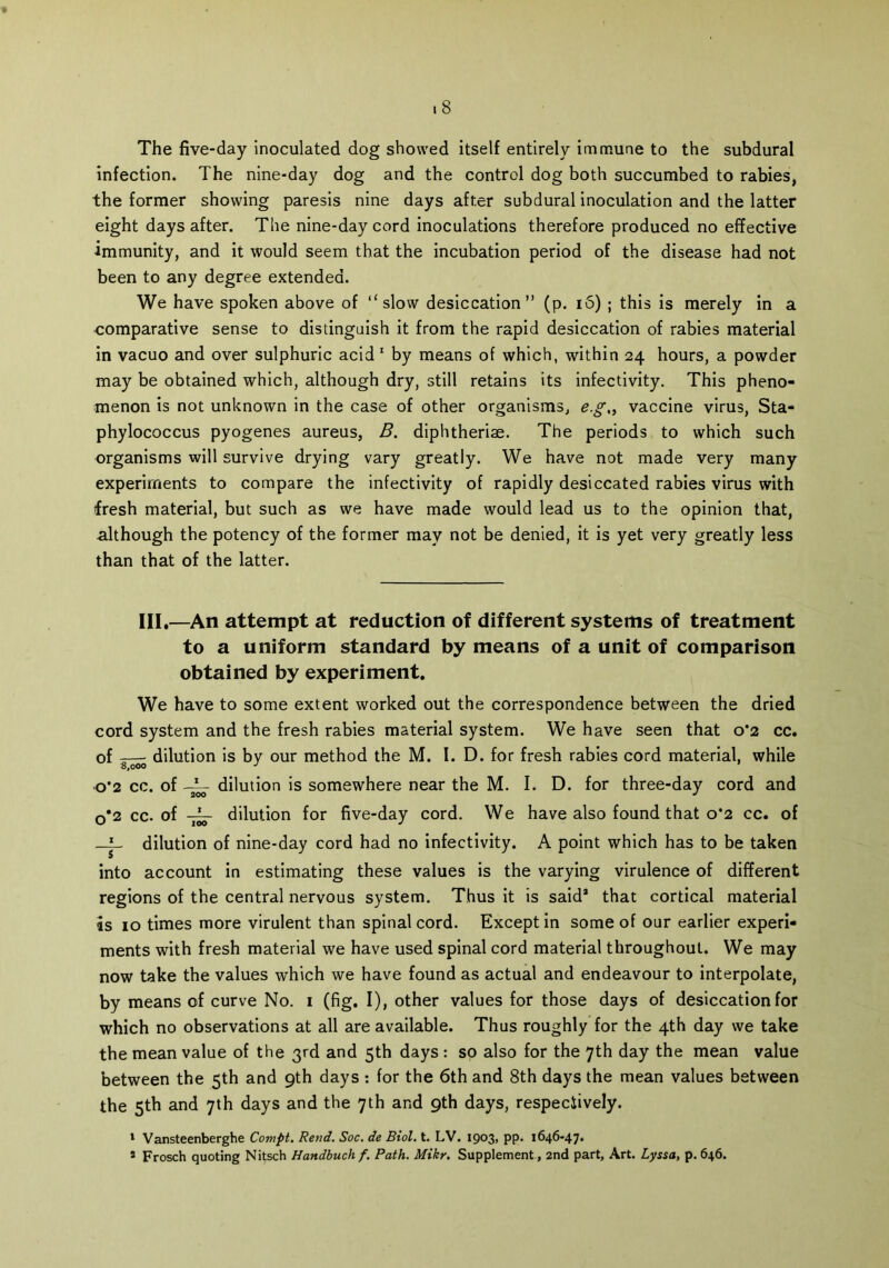 .8 The five-day inoculated dog showed itself entirely immune to the subdural infection. The nine-day dog and the control dog both succumbed to rabies, the former showing paresis nine days after subdural inoculation and the latter eight days after. The nine-day cord inoculations therefore produced no effective immunity, and it would seem that the incubation period of the disease had not been to any degree extended. We have spoken above of ‘‘slow desiccation” (p. i5) ; this is merely in a comparative sense to distinguish it from the rapid desiccation of rabies material in vacuo and over sulphuric acid 1 by means of which, within 24 hours, a powder may be obtained which, although dry, still retains its infectivity. This pheno- menon is not unknown in the case of other organisms, e.g„ vaccine virus, Sta- phylococcus pyogenes aureus, B. diphtheriae. The periods to which such organisms will survive drying vary greatly. We have not made very many experiments to compare the infectivity of rapidly desiccated rabies virus with fresh material, but such as we have made would lead us to the opinion that, although the potency of the former may not be denied, it is yet very greatly less than that of the latter. III.—An attempt at reduction of different systems of treatment to a uniform standard by means of a unit of comparison obtained by experiment. We have to some extent worked out the correspondence between the dried cord system and the fresh rabies material system. We have seen that 0*2 cc. of — dilution is by our method the M. I. D. for fresh rabies cord material, while o*2 cc. of dilution is somewhere near the M. I. D. for three-day cord and 0*2 cc. of dilution for five-day cord. We have also found that 0*2 cc. of —dilution of nine-day cord had no infectivity. A point which has to be taken into account in estimating these values is the varying virulence of different regions of the central nervous system. Thus it is said* that cortical material is 10 times more virulent than spinal cord. Except in some of our earlier experi- ments with fresh material we have used spinal cord material throughout. We may now take the values which we have found as actual and endeavour to interpolate, by means of curve No. 1 (fig. I), other values for those days of desiccation for which no observations at all are available. Thus roughly for the 4th day we take the mean value of the 3rd and 5th days : so also for the 7th day the mean value between the 5th and 9th days : for the 6th and 8th days the mean values between the 5th and 7th days and the 7th and 9th days, respeciively. 1 Vansteenberghe Compt. Rend. Soc. de Biol. t. LV. 1903, PP- 1646-47. s Frosch quoting Nitsch Handbuch f. Path. Mikr. Supplement, 2nd part. Art. Lyssa, p. 646.