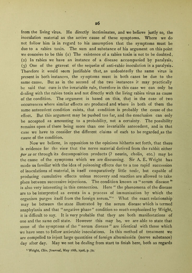 from the living virus. He directly incriminates, and we believe justly so, the inoculation material as the active cause of these symptoms. Where we do not follow him is in regard to his assumption that the symptoms must be due to a rabies toxin. The sum and substance of his argument on this point we conceive to be this (i) The existence of a rabies toxin is not to be doubted. (2) In rabies we have an instance of a disease accompanied by paralysis. (3) One of the gravest of the sequelae of anti-rabic inoculation is a paralysis. Therefore it would seem justifiable that, as undoubtedly the same virus is present in both instances, the symptoms must in both cases be due to the same cause. But as in the second of the two instances it may practically be said that cure is the invariable rule, therefore in this case we can only be dealing with the rabies toxin and not directly with the living rabies virus as cause of the condition. The argument is based on this, that in the case of two occurrences where similar effects are produced and where in both of them the same antecedent condition exists, that condition is probably the cause of the effect. But this argument may be pushed too far, and the conclusion can only be accepted as amounting to a probability, not a certainty. The possibility remains open of there being more than one invariable antecedent, and in that case we have to consider the different claims of each to be regarded as the cause of the condition. Now we believe, in opposition to the opinions hitherto set forth, that there is evidence for the view that the nerve material derived from the rabbit either per se or through its decomposition products (? neurin, cholin, etc.) may be the cause of the symptoms which we are discussing. Sir A. E. Wright has made us familiar with the idea of poisoning effects due to a too rapid succession of inoculations of material, in itself comparatively little toxic, but capable of producing cumulative effects unless recovery and reaction are allowed to take place between successive injections. The condition known as “ serum disease ” is also very interesting in this connection. Here “ the phenomena of the disease are to be interpreted as events in a process of immunisation by which the organism purges itself from the foreign serum.” 1 What the exact relationship may be between the state illustrated by the serum disease which is termed anaphylaxia and that “negative phase” condition so much emphasized by Wright, it is difficult to say. It is very probable that they are both manifestations of one and the same cell state. However this may be, we are able to state that some of the symptoms of the “ serum disease ” are identical with those which we have seen to follow anti-rabic inoculations. In this method of treatment we are compelled to inject large quantities of foreign albuminoids (nerve substance) day after day. May we not be dealing from start to finish here, both as regards 1 Wright, Clin. Journal, May 16th, 1906, p. 72.