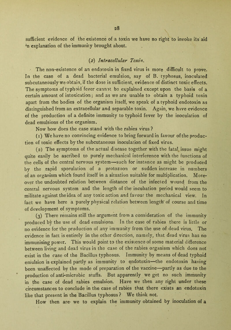 sufficient evidence of the existence of a toxin we have no right to invoke its aid explanation of the immunity brought about. (2) Intracellular Toxin. The non-existence of an endotoxin in fixed virus is more difficult to prove. In the case of a dead bacterial emulsion, say of B. typhosus, inoculated subcutaneously we obtain, if the dose is sufficient, evidence of distinct toxic effects. The symptoms of typhoid fever cannot be explained except upon the basis of a certain amount of intoxication; and as we are unable to obtain a typhoid toxin apart from the bodies of the organism itself, we speak of a typhoid endotoxin as distinguished from an extracellular and separable toxin. Again, we have evidence of the production of a definite immunity to typhoid fever by the inoculation of dead emulsions of the organism. Now how does the case stand with the rabies virus ? (1) We have no convincing evidence to bring forward in favour of the produc- tion of toxic effects by the subcutaneous inoculation of fixed virus. (2) The symptoms of the actual disease together with the fatal issue might quite easily be ascribed to purely mechanical interference with the functions of the cells of the central nervous system—such for instance as might be produced by the rapid sporulation of a protozoon or sudden increase in numbers of an organism which found itself in a situation suitable for multiplication. More- over the undoubted relation between distance of the infected wound from the central nervous system and the length of the incubation period would seem to militate against the idea of any toxic action and favour the mechanical view. In fact we have here a purely physical relation between length of course and time of development of symptoms. (3) There remains still the argument from a consideration of the immunity produced by the use of dead emulsions. In the case of rabies there is little or no evidence for the production of any immunity from the use of dead virus. The evidence in fact is entirely in the other direction, namely, that dead virus has no immunising power. This would point to the existence of some material difference between living and dead virus in the case of the rabies organism which does not exist in the case of the Bacillus typhosus. Immunity by means of dead typhoid emulsion is explained partly as immunity to endotoxin—the endotoxin having been unaffected by the mode of preparation of the vaccine—partly as due to the production of anti-microbic stuffs. But apparently we get no such immunity in the case of dead rabies emulsion. Have we then any right under these circumstances to conclude in the case of rabies that there exists an endotoxin like that present in the Bacillus typhosus? We think not. How then are- we to explain the immunity obtained by inoculation of a