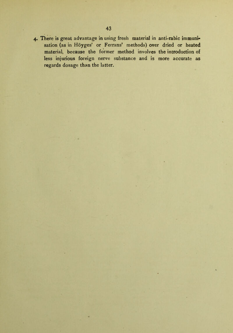 4* There is great advantage in using fresh material in anti-rabic immuni- sation (as in Hoyges' or Ferrans’ methods) over dried or heated material, because the former method involves the introduction of less injurious foreign nerve substance and is more accurate as regards dosage than the latter.