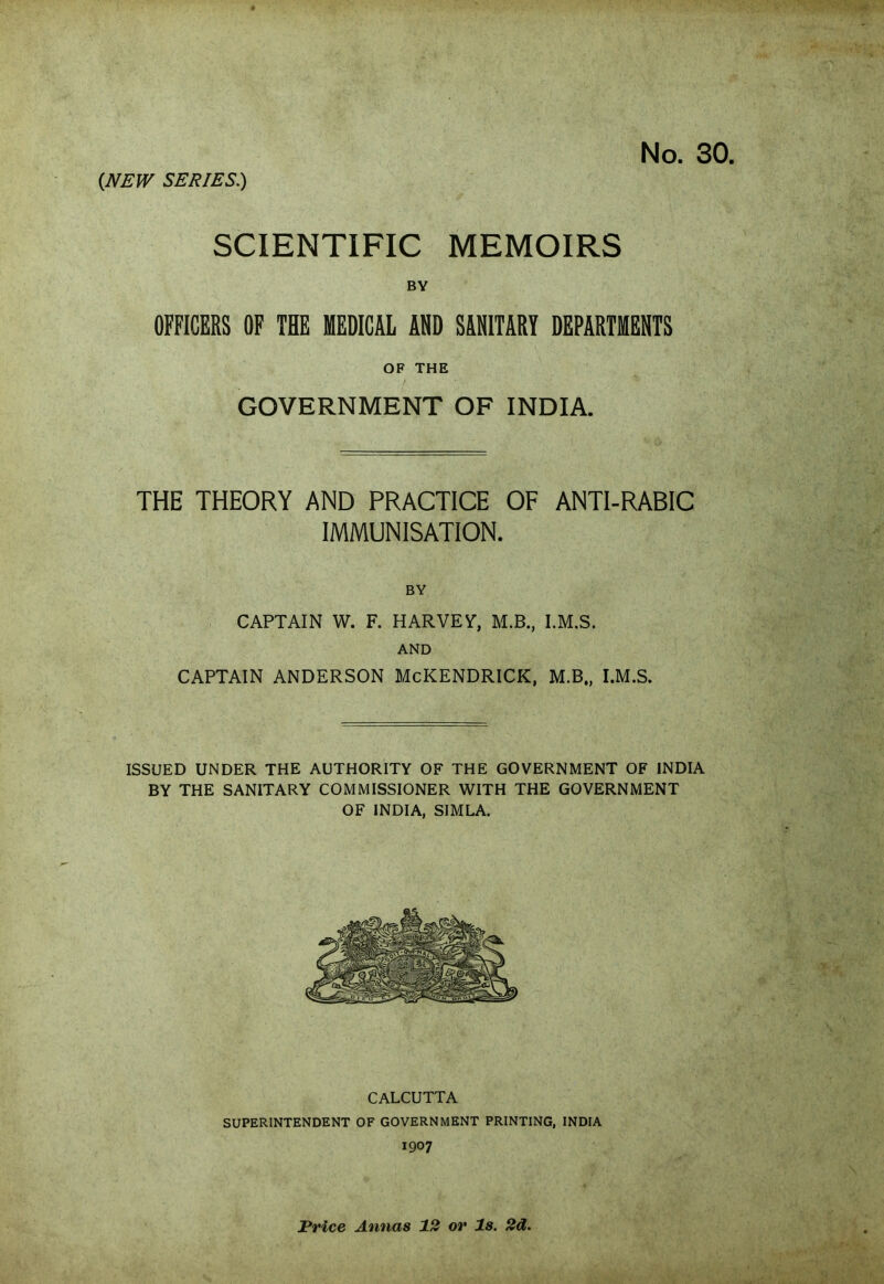 cNEW SERIES.) No. 30, SCIENTIFIC MEMOIRS BY OFFICERS OF THE MEDICAL AND SANITARY DEPARTMENTS OF THE GOVERNMENT OF INDIA. THE THEORY AND PRACTICE OF ANTI-RABIC IMMUNISATION. BY CAPTAIN W. F. HARVEY-, M.B., I.M.S. AND CAPTAIN ANDERSON McKENDRICK, M.B., I.M.S. ISSUED UNDER THE AUTHORITY OF THE GOVERNMENT OF INDIA BY THE SANITARY COMMISSIONER WITH THE GOVERNMENT OF INDIA, SIMLA. CALCUTTA SUPERINTENDENT OF GOVERNMENT PRINTING, INDIA 1907 Price Annas 12 or Is. 2d.