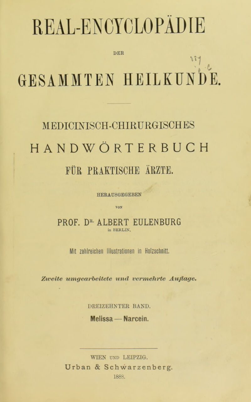 DER GESAMMTEN HEILKUNDE. M EDICINISCH-CHIRURGISCH ES HANDWÖRTERBUCH FÜR PRAKTISCHE ARZTE. HERAUSGEGEBEN PROF. D’‘- ALBERT EULENBURG in BERLIN, Mit zahlreichen Illustrationen in Holzschnitt. Ztveite uriKjearheitete und vermehrte Auflage, drp:izehnter band. Melissa — Narcein. WIEN UND LEIPZIG. Urban & Schwarzenberg. 1888.