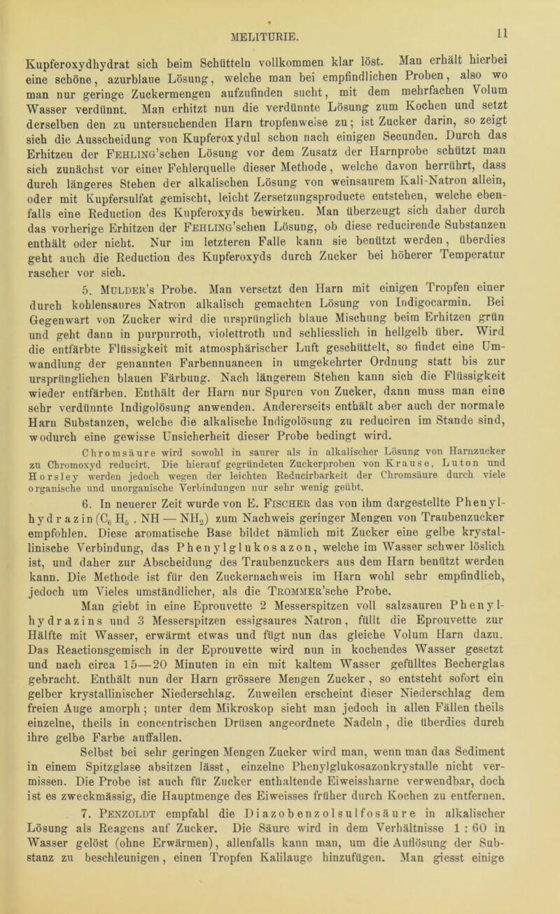 Kupferoxydhydrat sich beim Schütteln vollkommen klar löst. Man erhält hierbei eine schöne, azurblaue Lösung, welche man bei empfindlichen Proben, also wo man nur geringe Zuckermengen aufzufinden sucht, mit dem mehrfachen Volum Wasser verdünnt. Man erhitzt nun die verdünnte Lösung zum Kochen und setzt derselben den zu untersuchenden Harn tropfenweise zu 5 ist Zucker darin, so zeigt sich die Ausscheidung von Kupferoxydul schon nach einigen Secunden. Durch das Erhitzen der FEHLiNG’schen Lösung vor dem Zusatz der Harnprobe schützt man sich zunächst vor einer Fehlerquelle dieser Methode, welche davon herrährt, dass durch längeres Stehen der alkalischen Lösung von weinsaurem Kali-Natron allein, oder mit Kupfersulfat gemischt, leicht Zersetzungsproducte entstehen, welche eben- falls eine Reduction des Kupferoxyds bewirken. Man überzeugt sich daher durch das vorherige Erhitzen der FEHLiNG’schen Lösung, ob diese reducirende Substanzen enthält oder nicht. Nur im letzteren Falle kann sie benützt werden, überdies geht auch die Reduction des Kupferoxyds durch Zucker bei höherer Temperatur rascher vor sich. 5. Mulder’s Probe. Man versetzt den Harn mit einigen Tropfen einer durch kohlensaures Natron alkalisch gemachten Lösung von Indigocarmin. Bei Gegenwart von Zucker wird die ursprünglich blaue Mischung beim Erhitzen grün und geht dann in purpurroth, violettroth und schliesslich in hellgelb über. Wird die entfärbte Flüssigkeit mit atmosphärischer Luft geschüttelt, so findet eine Um- wandlung der genannten Farbennuancen in umgekehrter Ordnung statt bis zur ursprünglichen blauen Färbung. Nach längerem Stehen kann sich die Flüssigkeit wieder entfärben. Enthält der Harn nur Spuren von Zucker, dann muss man eine sehr verdünnte Indigolösung anwenden. Andererseits enthält aber auch der normale Harn Substanzen, welche die alkalische Indigolösung zu reduciren im Stande sind, wodurch eine gewisse Unsicherheit dieser Probe bedingt wird. Chrom säure wird sowohl in saurer als in alkalischer Lösung von Harnzucker zu Chromoxyd reducirt. Die hierauf gegründeten Zuckerproben von Krause. Luton und Horsley werden jedoch wegen der leichten Reducirbarkeit der Chromsäure durch viele organische und unorganische Verbindungen nur sehr wenig geübt. 6. ln neuerer Zeit wurde von E. Fischer das von ihm dargestellte Phenyl- hydrazin (Cg H5 . NH — NII2) zum Nachweis geringer Mengen von Traubenzucker empfohlen. Diese aromatische Base bildet nämlich mit Zucker eine gelbe krystal- linisehe Verbindung, das Phenylglukosazon, welche im Wasser schwer löslich ist, und daher zur Abscheidimg des Traubenzuckers aus dem Harn benützt werden kann. Die Methode ist für den Zuckernachweis im Harn wohl sehr empfindlich, jedoch um Vieles umständlicher, als die TROMMER’sche Probe. Man giebt in eine Eprouvette 2 Messerspitzen voll salzsauren Phenyl- hydrazins und 3 Messerspitzen essigsaures Natron, füllt die Eprouvette zur Hälfte mit Wasser, erwärmt etwas und fügt nun das gleiche Volum Harn dazu. Das Reactionsgemisch in der Eprouvette wird nun in kochendes Wasser gesetzt und nach circa 15—20 Minuten in ein mit kaltem Wasser gefülltes Becherglas gebracht. Enthält nun der Harn grössere Mengen Zucker , so entsteht sofort ein gelber krystallinischer Niederschlag. Zuweilen erscheint dieser Niederschlag dem freien Auge amorph ; unter dem Mikroskop sieht man jedoch in allen Fällen theils einzelne, theils in concentrischen Drüsen angeordnete Nadeln , die überdies durch ihre gelbe Farbe autfallen. Selbst bei sehr geringen Mengen Zucker wird man, wenn man das Sediment in einem Spitzglase absitzen lässt, einzelne Phenylglukosazonkrystalle nicht ver- missen. Die Probe ist auch für Zucker enthaltende Eiweissharne verwendbar, doch ist es zweckmässig, die Hauptmenge des Eiweisses früher durch Kochen zu entfernen. 7. Penzoldt empfahl die Diazobenzolsulfosäure in alkalischer Lösung als Reagens auf Zucker. Die Säure wird in dem Verhältnisse 1 : 60 in Wasser gelöst (ohne Erwärmen), allenfalls kann man, um die Auflösung der Sub- stanz zu beschleunigen, einen Tropfen Kalilauge hinzufügen. Man giesst einige