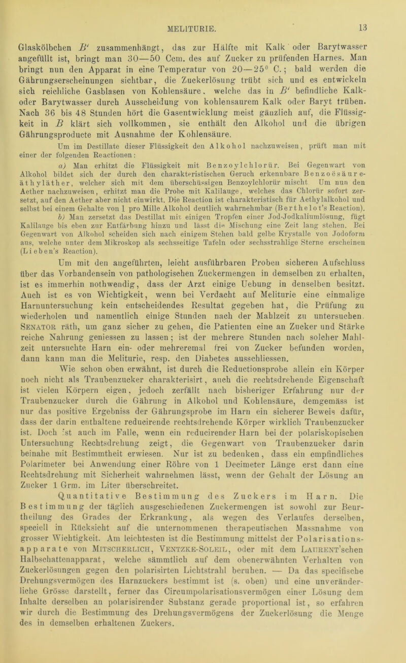 Glaskölbchen B‘ zusaramenhängt, das zur Hälfte mit Kalk oder Barytwasser ang-efüllt ist, bringt man 30—50 Ccm. des auf Zucker zu prüfenden Harnes. Man bringt nun den Apparat in eine Temperatur von 20—25® C.; bald werden die Gährungserscheinungen sichtbar, die Zuckerlösung trübt sich und es entwickeln sich reichliche Gasblasen von Kohlensäure. welche das in befindliche Kalk- oder Barytwasser durch Ausscheidung von kohlensaurem Kalk oder Baryt trüben. Nach 36 bis 48 Stunden hört die Gasentwicklung meist gänzlich auf, die Flüssig- keit in B klärt sich vollkommen, sie enthält den Alkohol und die übrigen Gährungsproducte mit Ausnahme der Kohlensäure. Um im Destillate dieser Flüssigkeit den Alkohol naclizuweiseu, prüft man mit einer der folgenden Re actionen: a) Man erhitzt die Flüssigkeit mit BenzojOchlorür. Bei Gegenwart von Alkohol bildet sich der durch den charakteristischen Geruch erkennbare Benzoesäure- äthyläther, Avelcher sich mit dem überschüssigen Benzoylchlorür mischt Um nun den Aether nachzuweisen, erhitzt man die Probe mit Kalilauge, welches das Chlorür sofort zer- setzt, auf den Aether aber nicht eiuwirkt. Die Reaction ist charakteristisch für Aethylalkohol und selbst bei einem Gehalte von I pro Mille Alkohol deutlich wahrnehmbar (Berthelot’s Reaction). b) Man zersetzt das Destillat mit einigen Tropfen einer .Tod-Jodkaliumlösung, fügt Kalilauge bis eben zur Entfärbung hinzu und lässt din Mischung eine Zeit lang stehen. Bei Gegenwart von Alkohol scheiden sich nach einigem Stehen bald gelbe Kry.stalle von .Todoform ans, welche unter dem Mikroskop als sechsseitige Tafeln oder sechsstrahlige Sterne erscheinen (Liebeu’s Reaction). Um mit (len angeführten, leicht ausführbaren Proben sicheren Aufschluss über (las Vorhandensein von pathologischen Zuckermengen in demselben zu erhalten, ist es immerhin nothwendig, dass der Arzt einige Hebung in denselben besitzt. Auch ist es von Wichtigkeit, wenn bei Verdacht auf Meliturie eine einmalige Harnuntersnehung kein entscheidendes Resultat gegeben hat, die Prüfung zu wiederholen und namentlich einige Stunden nach der Mahlzeit zu untersuchen. Senator räth, um ganz sicher zu gehen, die Patienten eine an Zucker und Stärke reiche Nahrung geniessen zu lassen ; ist der mehrere Stunden nach solcher Älalil- zeit untersuchte Harn ein- oder mehreremal frei von Zucker befunden worden, dann kann man die Meliturie, resp. den Diabetes ausschliessen. Wie schon oben erwähnt, ist durch die Reductionsprobe allein ein Körper noch nicht als Traubenzucker charakterisirt, auch die rechtsdrehende Eigenschaft ist vielen Körpern eigen, jedoch zerfällt nach bisheriger Erfahrung nur der Traubenzucker durch die Gährung in Alkohol und Ei^ohlensäure, demgemäss ist nur das positive Ergebniss der Gährungsprobe im Harn ein sicherer Beweis dafür, dass der darin enthaltene reducirende rechtsdrehende Körper wirklich Traubenzucker ist. Doch ‘st auch im Falle, wenn ein reducirender Harn bei der polariskopischen Untersuchung Rechtsdrehung zeigt, die Gegenwart von Traubenzucker darin beinahe mit Bestimmtheit erw-iesen. Nur ist zu bedenken, dass ein empfindliches Polarimeter bei Anwendung einer Röhre von 1 Decimeter Länge erst dann eine Rechtsdrehung mit Sicherheit wahrnehmen lässt, wenn der Gehalt der Lösung an Zucker 1 Grm. im Liter überschreitet. Quantitative Bestimmung des Zuckers im Harn. Die Bestimmung der täglich ausgeschiedeneu Zuckermengen ist sowohl zur Beur- theilung des Grades der Erkrankung, als wegen des Verlaufes derselben, speciell in Rücksicht auf die unternommenen therapeutischen Massnahme von grosser Wichtigkeit. Am leichtesten ist die Bestimmung mittelst der Polarisations- apparate von Mitscherlich, Ventzke-Soleil, oder mit dem LAURENT’schen Halbschattenapparat, welche sämmtlich auf dem obenerwähnten Verhalten von Zuckerlösungen gegen den polarisirten Lichtstrahl beruhen. — Da das specifische Drehungsvermögen des Harnzuckers bestimmt ist (s. oben) und eine unveränder- liche Grösse darstellt, ferner das Clrcumpolarisationsvermögen einer Lösung dem Inhalte derselben an polarisirender Substanz gerade proportional ist, so erfahren wir durch die Bestimmung des Drehungsvermögens der Zuckerlösung die Menge des in demselben erhaltenen Zuckers.