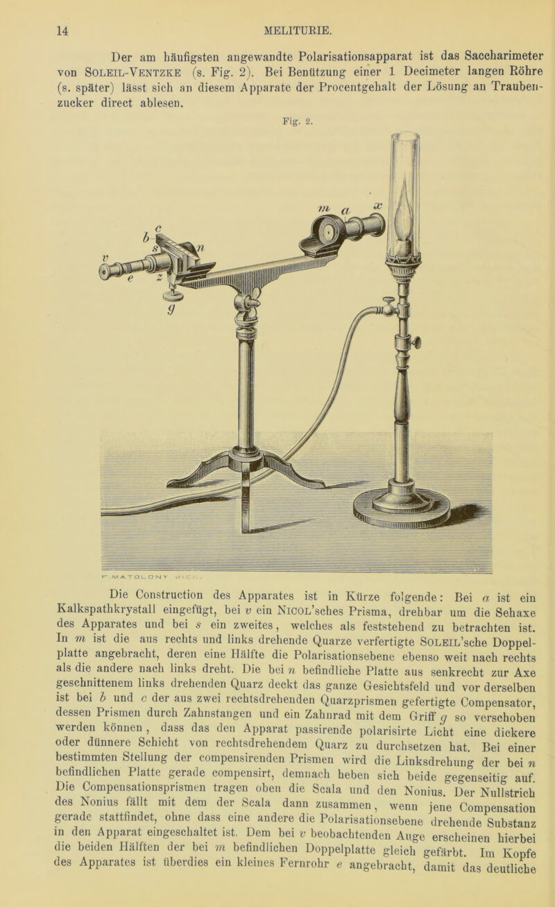 Der am häufigsten angewandte Polarisationsapparat ist das Saccharimeter von Soleil-Ventzke (s. Fig. 2). Bei Benützung einer 1 Decimeter langen Röhre (s. später) lässt sich an diesem Apparate der Procentgehalt der Lösung an Trauben- zucker direct ablesen. Fig. 2. Die Construction des Apparates ist in Kürze folgende: Bei a ist ein Kalkspathkrystall eingefügt, bei v ein NicoL’sches Prisma, drehbar um die Sehaxe des Apparates und bei s ein zweites, welches als feststehend zu betrachten ist. In m ist die aus rechts und links drehende Quarze verfertigte SOLEiL’sche Doppel- platte angebracht, deren eine Hälfte die Polarisationsebene ebenso weit nach rechts als die andere nach links dreht. Die bei n befindliche Platte aus senkrecht zur Axe geschnittenem links drehenden Quarz deckt das ganze Glesichtsfeld und vor derselben ist bei b und c der aus zwei rechtsdrehenden Quarzprismen gefertigte Compensator, dessen Prismen durch Zahnstangen und ein Zahnrad mit dem Griflf g so verschoben werden können , dass das den Apparat passirende polarisirte Licht eine dickere oder dünnere Schicht von rechtsdrehendem Quarz zu durchsetzen hat. Bei einer bestimmten Stellung der compensirenden Prismen wird die Linksdrehung der bei n befindlichen Platte gerade compensirt, demnach heben sich beide gegenseitig auf Die Compeusationsprismen tragen oben die Scala und den Nonius. Der Nullstrich des Nonius fällt mit dem der Scala dann zusammen, wenn jene Compensation gerade stattfindet, ohne dass eine andere die Polarisationsebene drehende Substanz in den Apparat eingeschaltet ist. Dem bei v beobachtenden Auge erscheinen hierbei die beiden Hälften der bei m befindlichen Doppelplatte gleich gefärbt. Im Kopfe des Apparates ist überdies ein kleines Fernrohr e angebracht, damit das deutliche