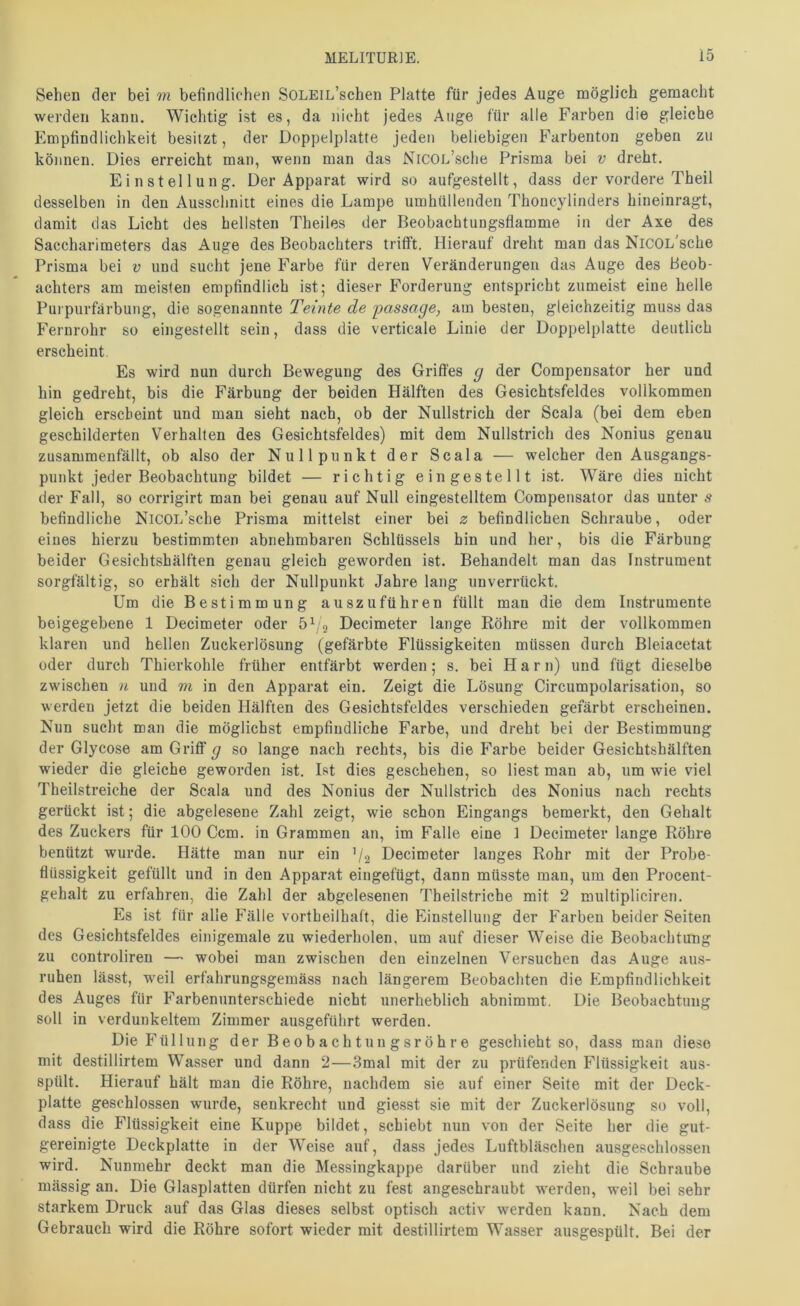 Sehen der bei m befindlichen SOLEiL’schen Platte für jedes Auge möglich gemacht werden kann. Wichtig ist es, da nicht jedes Auge für alle Farben die gleiche Empfindlichkeit besitzt, der Doppelplatte jeden beliebigen Farbenton geben zu können. Dies erreicht man, wenn man das NiCOL’sche Prisma bei v dreht, Einstellung. Der Apparat wird so aufgestellt, dass der vordere Theil desselben in den Ausschnitt eines die Lampe umhüllenden Thoncylinders hineinragt, damit das Licht des hellsten Theiles der Beobachtungsflamme in der Axe des Saccharimeters das Auge des Beobachters trifft. Hierauf dreht man das NiCOL'sche Prisma bei v und sucht jene Farbe für deren Veränderungen das Auge des Beob- achters am meisten empfindlich ist; dieser Forderung entspricht zumeist eine helle Purpurfärbung, die sogenannte Teinte de passage, am besten, gleichzeitig muss das Fernrohr so eiiigestellt sein, dass die verticale Linie der Doppelplatte deutlich erscheint. Es wird nun durch Bewegung des Griffes g der Compensator her und hin gedreht, bis die Färbung der beiden Hälften des Gesichtsfeldes vollkommen gleich erscheint und man sieht nach, ob der Nullstrich der Scala (bei dem eben geschilderten Verhalten des Gesichtsfeldes) mit dem Nullstrich des Nonius genau zusammenfällt, ob also der Nullpunkt der Scala — welcher den Ausgangs- punkt jeder Beobachtung bildet — richtig eingestellt ist. Wäre dies nicht der Fall, so corrigirt man bei genau auf Nult eingestelltem Compensator das unter s befindliche NiCOL’sche Prisma mittelst einer bei 2: befindlichen Schraube, oder eines hierzu bestimmten abnehmbaren Schlüssels hin und her, bis die Färbung beider Gesichtshälften genau gleich geworden ist. Behandelt man das Instrument sorgfältig, so erhält sich der Nullpunkt Jahre lang unverrückt. Um die Bestimmung auszuführen füllt man die dem Instrumente beigegebene 1 Decimeter oder 5^2 Decimeter lange Röhre mit der vollkommen klaren und hellen Zuckerlösung (gefärbte Flüssigkeiten müssen durch Bleiacetat oder durch Thierkohle früher entfärbt werden; s. bei Harn) und fügt dieselbe zwischen n und m in den Apparat ein. Zeigt die Lösung Circumpolarisation, so werden jetzt die beiden Hälften des Gesichtsfeldes verschieden gefärbt erscheinen. Nun sucht man die möglichst empfindliche Farbe, und dreht bei der Bestimmung der Glycose am Griff g so lange nach rechts, bis die Farbe beider Gesichtshälften wieder die gleiche geworden ist. Ist dies geschehen, so liest man ab, um wie viel Theilstreiche der Scala und des Nonius der Nullstrich des Nonius nach rechts gerückt ist; die abgelesene Zahl zeigt, wie schon Eingangs bemerkt, den Gehalt des Zuckers für 100 Ccm. in Grammen an, im Falle eine 1 Decimeter lange Röhre benützt wurde. Hätte man nur ein ’/2 Decimeter langes Rohr mit der Probe- flüssigkeit gefüllt und in den Apparat eingefügt, dann müsste man, um den Procent- gehalt zu erfahren, die Zahl der abgelesenen Theilstriche mit 2 multipliciren. Es ist für alle Fälle vortheilhaft, die Einstellung der Farben beider Seiten des Gesichtsfeldes einigemale zu wiederholen, um auf dieser Weise die Beobachtung zu controliren — wobei man zwischen den einzelnen Versuchen das Auge aus- ruhen lässt, weil erfahrungsgemäss nach längerem Beobachten die Empfindlichkeit des Auges für Farbenunterschiede nicht unerheblich abnimmt. Die Beobachtung soll in verdunkeltem Zimmer ausgeführt werden. Die Füllung der Be0b a ch t un g sr ö h r e geschieht so, dass man diese mit destillirtem Wasser und dann 2—3mal mit der zu prüfenden Flüssigkeit aus- spült. Hierauf hält man die Röhre, nachdem sie auf einer Seite mit der Deck- platte geschlossen wurde, senkrecht und giesst sie mit der Zuckerlösung so voll, dass die Flüssigkeit eine Kuppe bildet, schiebt nun von der Seite her die gut- gereinigte Deckplatte in der Weise auf, dass jedes Luftbläschen ausgeschlossen wird. Nunmehr deckt man die Messingkappe darüber und zieht die Schraube massig an. Die Glasplatten dürfen nicht zu fest angeschraubt werden, weil bei sehr starkem Druck auf das Glas dieses selbst optisch activ werden kann. Nach dem Gebrauch wird die Röhre sofort wieder mit destillirtem Wasser ausgespült. Bei der