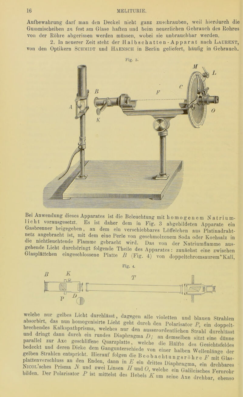 Aufbewahrung darf mau den Deckel nicht ganz zuschrauben, weil liierdurch die Gummischeiben zu fest am Glase haften und beim neuerlichen Gebrauch des Kohres von der Röhre abgerissen werden müssen, wobei sie unbrauchbar werden. 2. In neuerer Zeit steht der Halbschatten-Apparat nach LaüRENT, von den Optikern Schmidt und Haensch in Berlin geliefert, häufig in Gebrauch. Bei Anwendung dieses Apparates ist die Beleuchtung mit homogenem Natrium- licht vorausgesetzt. Es ist daher dem iü Fig. 3 abgebildeten Apparate ein (jasbrenner beigegeben, an dem ein verschiebbares Löffelcben aus Platinadraht- netz angebracht ist, mit dem eine Perle von geschmolzenem Soda oder Kochsalz in die niehtleuchtende Flamme gebracht wird. Das von der Natriumflamme aus- gehende Eicht durchdringt folgende Theile des Apparates: zunächst eine zwischen Glasplättchen eingeschlossene Platte B (Fig. 4) von doppeltchromsaurem’Kali, Eig. 4. T J welche nur gelbes Licht durehlässt, dagegen alle violetten und blauen Strahlen absorbirt, das nun homogenisirte Lieht geht durch den Polarisator P, ein doppelt- brechendes Kalkspathpnsma, welches nur den ausserordentlichen Strähl durchfässt Diaphragma D; an demselben sitzt eine dünne parallel zur Axe geschliffene Quarzplatte, welche die Hälfte des Gesichtsfeldes bedeckt und deren Dicke dem Gangunterschiede von einer halben Wellenlänge der gelben Stralden entspricht. Hierauf folgen die B eo b acht u n gs r o h r e i-’ mifGlIs Plattenverschluss au den Enden, daun in E ein dritiA« nio t x , NicOL’sches Prisma ^ und -ei Linsen /7 und 0^1 bilden. Der Polarisator P ist mittelst des Hebels iC um tehm Axt'r^Lt'