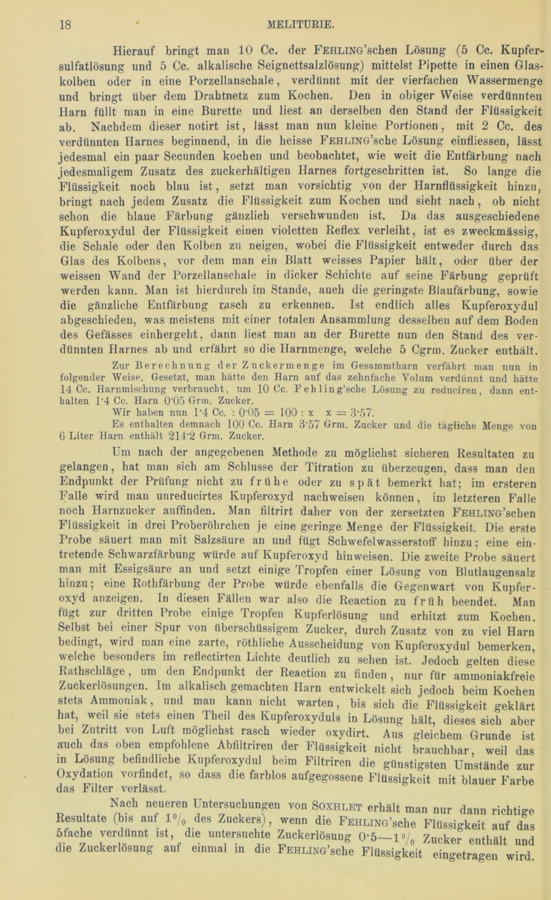 Hierauf bringt man 10 Cc. der FEHLiNG’schen Lösung (5 Cc. Kupfer- sulfatlösung und 5 Cc. alkalische Seignettsalzlösung) mittelst Pipette in einen Glas- kolben oder in eine Porzellanschale, verdünnt mit der vierfachen Wassermenge und bringt über dem Drahtnetz zum Kochen. Den in obiger Weise verdünnten Harn füllt man in eine Bürette und liest an derselben den Stand der Flüssigkeit ab. Nachdem dieser notirt ist, lässt man nun kleine Portionen, mit 2 Cc. des verdünnten Harnes beginnend, in die heisse FEHLiNG’sche Lösung einfliessen, lässt jedesmal ein paar Secunden kochen und beobachtet, wie weit die Entfärbung nach jedesmaligem Zusatz des zuckerhältigen Harnes fortgeschritten ist. So lange die Flüssigkeit noch blau ist, setzt man vorsichtig von der Harnflüssigkeit hinzu, bringt nach jedem Zusatz die Flüssigkeit zum Kochen und sieht nach, ob nicht schon die blaue Färbung gänzlich verschwunden ist. Da das ausgeschiedene Kupferoxydul der Flüssigkeit einen violetten Reflex verleiht, ist es zweckmässig, die Schale oder den Kolben zu neigen, wobei die Flüssigkeit entweder durch das Glas des Kolbens, vor dem man ein Blatt weisses Papier hält, oder über der weissen Wand der Porzellanschale in dicker Schichte auf seine Färbung geprüft werden kann. Man ist hierdurch im Stande, auch die geringste Blaufärbung, sowie die gänzliche Entfärbung rasch zu erkennen. Ist endlich alles Kupferoxydul abgeschieden, was meistens mit einer totalen Ansammlung desselben auf dem Boden des Gefässes einhergeht, dann liest man an der Bürette nun den Stand des ver- dünnten Harnes ab und erfährt so die Harnmenge, welche 5 Cgrra. Zucker enthält. Zur Berechnung d er Z uckermenge im Gesammtharn verfährt man nun in folgender Weise. Gesetzt, man hätte den Harn auf das zehnfache Volum verdünnt und hätte 14 Cc. Harnmischung verbraucht, um 10 Cc. Fehling’sche Lösung zu reducireu, dann ent- halten 1‘4 Cc. Harn 0'05 Grni. Zucker. Wir haben nun 1'4 Cc. : 0'05 = 100 : x x =;= 3‘57. Es enthalten demnach 100 Cc. Harn B'57 Grm. Zucker und die tägliche Menge von 6 Liter Harn enthält 214’2 Grm. Zucker. Um nach der angegebenen Methode zu möglichst sicheren Resultaten zu gelangen, hat man sich am Schlüsse der Titration zu überzeugen, dass man den Endpunkt der Prüfung nicht zu frühe oder zu spät bemerkt hat; im ersteren Falle wird man unreducirtes Kupferoxyd nachweisen können, im letzteren Falle noch Harnzucker auffinden. Man filtrirt daher von der zersetzten FEHLiNG’schen Flüssigkeit in drei Proberöhrchen je eine geringe Menge der Flüssigkeit. Die erste Probe säuert man mit Salzsäure an und fügt Schwefelwasserstoff hinzu; eine ein- tretende Schwarzfärbung würde auf Kupferoxyd hinweisen. Die zweite Probe säuert man mit Essigsäure an und setzt einige Tropfen einer Lösung von Blutlaugensalz hinzu; eine Rothfärbung der Probe würde ebenfalls die Gegenwart von Kupfer- oxyd anzeigen. In diesen Fällen war also die Reaction zu früh beendet. Man fügt zur dritten Probe einige Tropfen Kupferlösung und erhitzt zum Kochen. Selbst bei einer Spur von überschüssigem Zucker, durch Zusatz von zu viel Harn bedingt, wiid man eine zarte, röthliche Ausscheidung von Kupferoxvdul bemerken, welche besonders im reflectirten Lichte deutlich zu sehen ist. Jedoch gelten diese Rathschläge, um den Endpunkt der Reaction zu finden , nur für ammoniakfreie Zuckerlösungen. Im alkalisch gemachten Harn entwickelt sich jedoch beim Kochen stets Ammoniak, und man kann nicht warten, bis sich die Flüssigkeit geklärt hat, weil sie stets einen Theil des Kupferoxyduls in Lösung hält, dieses sich aber bei Zutritt von Luft möglichst rasch wieder oxydirt. Aus gleichem Grunde ist auch das oben empfohlene Abfiltriren der Flüssigkeit nicht brauchbar weil das m Lösung befindliche Kupferoxydul beim Filtriren die günstigsten Umstände zur Oxydation vorfindet, so dass die farblos aufgegossene Flüssigkeit mit blauer Farbe das Filter verlässt. Nach neueren üntersuchnngen von Soxhlet erhält man nur dann richtiae Resultate (bis auf l«/„ des Zuckers), wenn die FEHLiNG’sche Flüssigkeit auf das Sfache verdünnt ist, die untersuchte Zuckerlösung 0-6-1 •/„ Zucker enthält und die Zuckerlosung auf einmal m die FEHLiNG’sche Flüssigkeit eingetragen wird