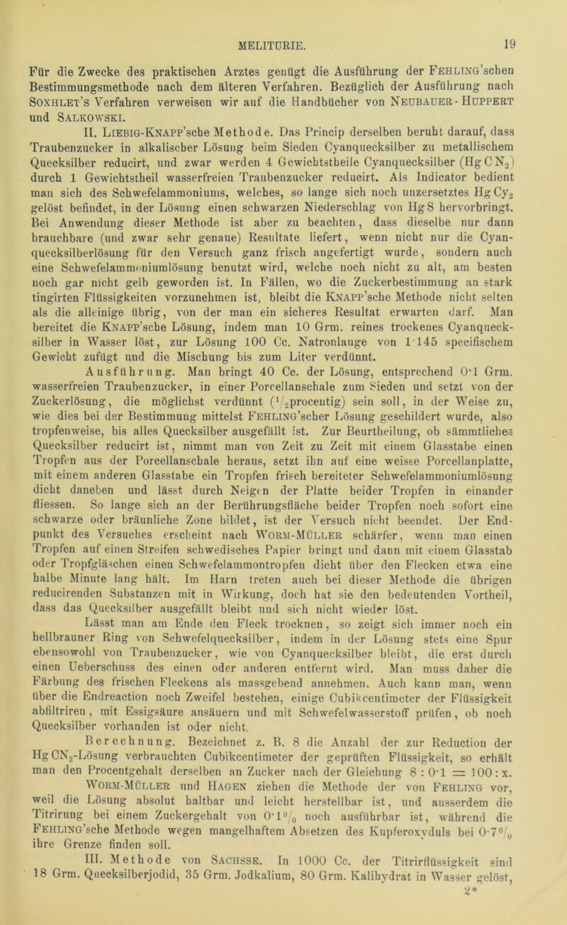 Für die Zwecke des praktischen Arztes genügt die Ausführung der FEHLiNG’schen Bestimmungsmethode nach dem älteren Verfahren. Bezüglich der Ausführung nach Soxhlet’s Verfahren verweisen wir auf die Handbücher von Neubauer-Huppert und Salkowski. II. LiEBiG-KNAPP’sche Methode. Das Princip derselben beruht darauf, dass Traubenzucker in alkalischer Lösung beim Sieden Cyanquecksilber zu metallischem Quecksilber reducirt, und zwar werden 4 Gewichtstheile Cyanquecksilber (Hg CNg) durch 1 Gewichtstheil wasserfreien Traubenzucker reducirt. Als Indieator bedient man sich des Schwefelammoniums, welches, so lange sich noch unzersetztes HgCy2 gelöst befindet, in der Lösung einen schwarzen Niederschlag von HgS hervorbringt. Bei Anwendung dieser Methode ist aber zu beachten, dass dieselbe nur dann brauchbare (und zwar sehr genaue) Resultate liefert, wenn nicht nur die Cyan- quecksilberlösung für den Versuch ganz frisch angefertigt wurde, sondern auch eine Schwefelammoniumlösung benutzt wird, welche noch nicht zu alt, am besten noch gar nicht gelb geworden ist. In Fällen, wo die Zuckerbestimmung an stark tingirten Flüssigkeiten vorzunehmen ist, bleibt die KNAPP’sche Methode nicht selten als die alleinige übrig, von der man ein sicheres Resultat erwarten darf. Man bereitet die KNAPp’sche Lösung, indem man 10 Grm. reines trockenes Cyanqueck- silber in Wasser löst, zur Lösung lOO Cc. Natronlauge von 1145 specifischem Gewicht zufügt und die Mischung bis zum Liter verdünnt. Ausführung. Man bringt 40 Cc. der Lösung, entsprechend OT Grm. wasserfreien Traubenzucker, in einer Porcellanschale zum Sieden und setzt von der Zuckerlösung, die möglichst verdünnt (V^procentig) sein soll, in der Weise zu, wie dies bei der Bestimmung mittelst FEHLiNG’scher Lösung geschildert wurde, also tropfenweise, bis alles Quecksilber ausgefällt ist. Zur Beurtheilung, ob sämmtliches Quecksilber reducirt ist, nimmt man von Zeit zu Zeit mit einem Glasstabe einen Tropfen aus der Porcellanschale heraus, setzt ihn auf eine weisse Porcellanplatte, mit einem anderen Glasstabe ein Tropfen frisch bereiteter Schwefelammoniumlösung dicht daneben und lässt durch Neigen der Platte beider Tropfen in einander fliessen. So lange sich an der Berührungsfläche beider Tropfen noch sofort eine schwarze oder bräunliche Zone bildet, ist der Versuch nielit beendet. Der End- punkt des Versuches erscheint nach Worm-Müller schärfer, wenn man einen Tropfen auf einen Streifen schwedisches Papier bringt und dann mit einem Glasstab oder Tropfgläschen einen Schwefelammontropfen dicht über den Flecken etwa eine halbe Minute lang hält. Im Harn treten auch bei dieser Methode die übrigen reducirenden Substanzen mit in Wirkung, doch hat sie den bedeutenden Vortheil, dass das Quecksilber ausgefällt bleibt und sich nicht wieder löst. Lässt man am Ende den Fleck trocknen, so zeigt sich immer noch ein hellbrauner Ring \on Schwefelquecksilber, indem in der Lösung stets eine Spur ebensowohl von Traubenzucker, wie von Cyanquecksilber bleibt, die erst durch einen Ueberschuss des einen oder anderen entfernt wird. Man muss daher die Färbung des frischen Fleckens als massgebend annehmen. Auch kann man, wenn über die Endreaction noch Zweifel bestehen, einige Cubikcentimeter der Flüssigkeit abfiltriren , mit Essigsäure ansäuern und mit Schwefelwasserstoff prüfen , ob noch Quecksilber vorhanden ist oder nicht. Berechnung. Bezeichnet z. B. 8 die Anzahl der zur Reduction der HgCNa-Lösung verbrauchten Cubikcentimeter der geprüften Flüssigkeit, so erhält man den Procentgehalt derselben an Zucker nach der Gleichung 8 : O'l = 100 :x. Worm-Müller und Hagen ziehen die Methode der von Fehling vor, weil die Lösung absolut haltbar und leicht herstellbar ist, und ausserdem die Titrirung bei einem Zuckergehalt von OT®noch ausführbar ist, während die FEHLiNG’sche Methode wegen mangelhaftem Absetzen des Kupferoxvduls bei 0'7®/o ihre Grenze finden soll. III. Methode von Sachsse. In 1000 Cc. der Titrirflüssigkeit sind 18 Grm. Quecksilberjodid, 35 Grm. Jodkalium, 80 Grm. Kalihydrat in Wasser gelöst.