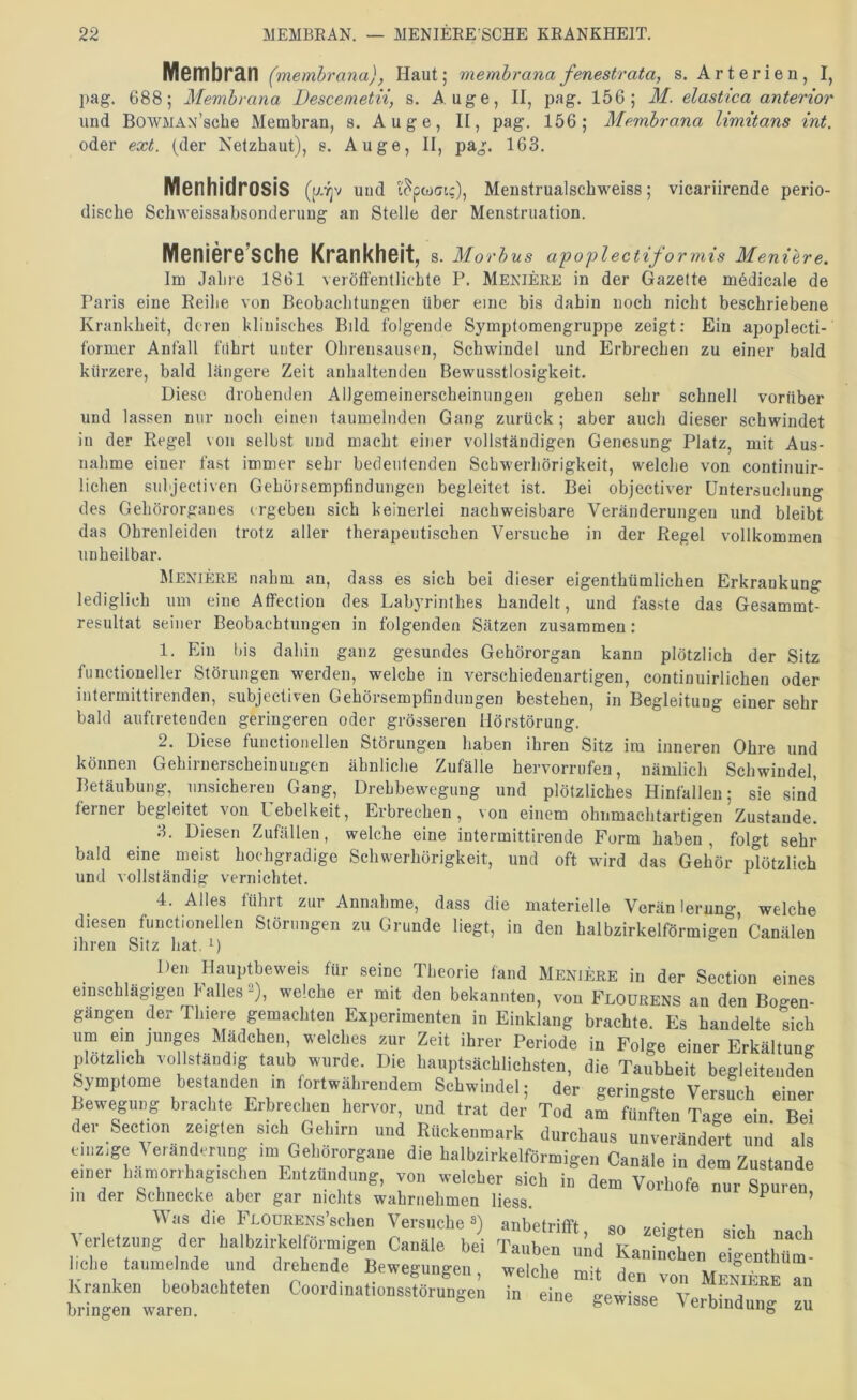 Mcmbrän (memhrana), Haut; membrana fenestrata, s. Arterien, I, pag. 688; Membrana Descenietii, s. Auge, II, pag. 156; M. elastica anterior und BowMAN’sche Membran, s. A u g e, II, pag. 156; Membrana Umitans int. oder ext. (der Netzhaut), s. Auge, II, pag. 163. Menhidrosis und i'^ptoGic), Menstrualschweiss; vicariirende perio- dische Schweissabsonderuug an Stelle der Menstruation. Meniere’sche Krankheit, s. Morbus apoplectiformis Meniere. Im Jahre 1861 veröffentlichte P. Meniere in der Gazette mödicale de Paris eine Reihe von Beobachtungen über eine bis dahin noch nicht beschriebene Krankheit, deren klinisches Bild folgende Symptomengruppe zeigt: Ein apoplecti- former Anfall fuhrt unter Ohrensausen, Schwindel und Erbrechen zu einer bald kürzere, bald längere Zeit anhaltendeu Bewusstlosigkeit. Diese drohenden Allgemeinerscheinungen gehen sehr schnell vorüber und lassen nur noch einen taumelnden Gang zurück; aber auch dieser schwindet in der Regel von selbst und macht einer vollständigen Genesung Platz, mit Aus- nahme einer fast immer sehr bedeutenden Schwerhörigkeit, welche von continuir- lichen suhjectiven Gehörsemptindungen begleitet ist. Bei objectiver üntersucliung des Gehörorganes ergeben sich keinerlei nachweisbare Veränderungen und bleibt das Obrenleiden trotz aller therapeutischen Versuche in der Regel vollkommen unheilbar. Meniere nahm an, dass es sich bei dieser eigenthümlichen Erkrankung lediglich um eine Atfection des Labyrinthes handelt, und fasste das Gesammt- resultat seiner Beobachtungen in folgenden Sätzen zusammen: 1. Ein bis dahin ganz gesundes Gehörorgan kann plötzlich der Sitz functioneller Störungen werden, welche in verschiedenartigen, continuirlichen oder intermittirenden, subjectiven Gehörsemptiudungen bestehen, in Begleitung einer sehr bald auftretendeu geringeren oder grösseren Hörstörung. 2. Diese functioneilen Störungen haben ihren Sitz im inneren Ohre und können Gehiruerscheinungen ähnliche Zufälle hervorrufen, nämlich Schwindel, Betäubung, unsicheren Gang, Drehbewegung und plötzliches Hintällen; sie sind terner begleitet von Uebelkeit, Erbrechen, von einem ohiimachtartigen Zustande. 3. Diesen Zufällen, welche eine intermittirende Form haben, folgt sehr bald eine meist hochgradige Schwerhörigkeit, und oft wird das Gehör plötzlich und vollständig vernichtet. 4. Alles führt zur Annahme, dass die materielle Verän lerung, welche diesen fuuctionellen Störungen zu Grunde liegt, in den halbzirkelförmigen Canälen ihren Sitz hat. 0 Heil Hauptbeweis für seine Theorie fand Menieee in der Section eines emsebiägigeu balles-), weiche er mit den bekannten, von Flourens an den Bogen- gängen der Tliiere gemachten Experimenten in Einklang brsehte. Es handelte sieh ’T-. ff! welches zur Zeit ihrer Periode in Folge einer Erkältung plotzlieh vollständig taub wurde. Die hauptsächlichsten, die Taubheit begleitenden ymp ome es an en in ortwährendem Schwindel; der geringste Versuch einer Bewegung brachte Erbrechen hervor, und trat der Tod am fünften Tage ein. Bei der Seelion zeigten sich Geh,™ und Rückenmark durchaus unverändert und als einzige ^elanderung im Gehörorgane die balbzirkelförmigen Canäle in dem Zustande einer hämorrhagischen Entzündung, von welcher sich in dem Vorhofe nur Spuren m der Schnecke aber gar nichts wahrriehmen liess. opuicu. Was die FLOURENs’schen Versuche anbetritft an vpirrfow o- u i Verletzung der halbzirkelfOrmigen Canäle bei Tauben uLd Kaninfhen eigenthüm hebe taumelnde und drehende Bewegungen, welche mit den von MeIifeeTu brin”»warrn ’  CoordinationsstOrungen in eine gewisse Verbindui^g n