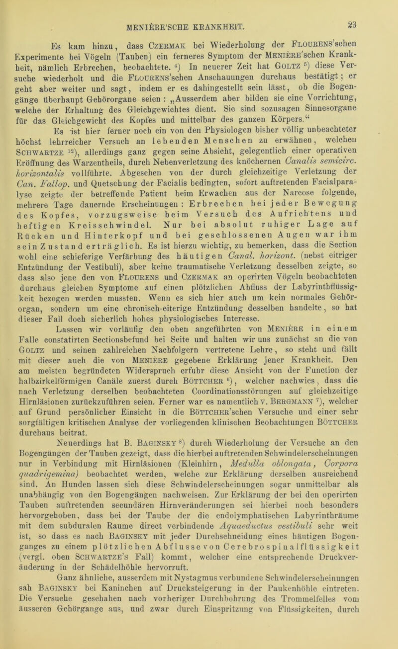 2‘6 Es kam hinzu, dass Czermak bei Wiederholung der FLOüRENS’schen Experimente bei Vögeln (Tauben) ein ferneres Symptom der Mentere sehen Krank- heit, nämlich Erbrechen, beobachtete. In neuerer Zeit hat Goltz diese Ver- suche wiederholt und die FLoüRENs’schen Anschauungen durchaus bestätigt 5 er geht aber weiter und sagt, indem er es dahingestellt sein lässt, ob die Bogen- gänge überhaupt Gehörorgane seien : „Ausserdem aber bilden sie eine Vorrichtung, welche der Erhaltung des Gleichgewichtes dient. Sie sind sozusagen Sinnesorgane für das Gleichgewicht des Kopfes und mittelbar des ganzen Körpers.“ Es -ist hier ferner noch ein von den Physiologen bisher völlig unbeachteter höchst lehrreicher Versuch an lebenden Menschen zu erwähnen, welchen SCHWARTZE ^2), allerdings ganz gegen seine Absicht, gelegentlich einer operativen Eröffnung des Warzentheils, durch Nebenverletzung des knöchernen Canalis semicirc. horizontalis vollführte. Abgesehen von der durch gleichzeitige Verletzung der Can. Fallop. und Quetschung der Facialis bedingten, sofort auftretenden Facialpara- lyse zeigte der betreffende Patient beim Erwachen aus der Narcose folgende, mehrere Tage dauernde Erscheinungen: Erbrechen bei jeder Bewegung des Kopfes, vorzugsweise beim Versuch des Aufrichtens und heftigen K r e i s s c h wi n d el. Nur bei absolut ruhiger Lage auf Rücken und Hinterkopf und bei geschlossenen Augen war ihm sein Zustand erträglich. Es ist hierzu wichtig, zu bemerken, dass die Section wohl eine schieferige Verfärbung des häutigen Canal, horizont. (nebst eitriger Entzündung der Vestibuli), aber keine traumatische Verletzung desselben zeigte, so dass also jene den von Flourens und Czermak an operirten Vögeln beobachteten durchaus gleichen Symptome auf einen plötzlichen Abfluss der Labyrintbflüssig- keit bezogen werden mussten. Wenn es sich hier auch um kein normales Gehör- organ, sondern um eine chronisch-eiterige Entzündung desselben handelte, so hat dieser Fall doch sicherlich hohes physiologisches Interesse. Lassen wir vorläufig den oben angeführten von Meniere in einem Falle constatirten Sectionsbefund bei Seite und halten wir uns zunächst an die von Goltz und seinen zahlreichen Nachfolgern vertretene Lehre, so steht und fällt mit dieser auch die von Meniere gegebene Erklärung jener Krankheit. Den am meisten begründeten Widerspruch erfuhr diese Ansicht von der Function der halbzirkelförmigen Canäle zuerst durch Böttcher , welcher nachwies, dass die nach Verletzung derselben beobachteten Coordinationsstörungen auf gleichzeitige Hirnläsionen zurückzuführen seien. Ferner war es namentlich v. Bergmann ^), welcher auf Grund persönlicher Einsicht in die BöTTCHER’schen Versuche und einer sehr sorgfältigen kritischen Analyse der vorliegenden klinischen Beobachtungen Böttcher durchaus beitrat. Neuerdings hat B. Baginsky ®) durch Wiederholung der Versuche an den Bogengängen der Tauben gezeigt, dass die hierbei auftretenden Schwindelerscheinungeu nur in Verbindung mit Hirnläsionen (Kleinhirn, Medulla oblongata, Corpora quadrigemino) beobachtet werden, welche zur Erklärung derselben ausreichend sind. An Hunden lassen sich diese Schwindelerscheinungen sogar unmittelbar als unabhängig von den Bogengängen nachweisen. Zur Erklärung der bei den operirten Tauben auftretenden secundären Hirnveränderungen sei hierbei noch besonders hervorgehoben, dass bei der Taube der die endolymphatischen Labyrinthräume mit dem subduralen Raume direct verbindende Aquaeductus vestibuli sehr weit ist, so dass es nach Baginsky mit jeder Durchschneidung eines häutigen Bogen- ganges zu einem plötzlichen Abflüsse von Cerebrospinalflüssigkeit (vergl. oben Schwartze’s Fall) kommt, welcher eine entsprechende Druckver- äuderung in der Schädelhöhle hervorruft. Ganz ähnliche, ausserdem mit Nystagmus verbundene Schwindelerscheinungen sah Baginsky bei Kaninchen auf Drucksteigerung in der Paukenhöhle eiutreteu. Die Versuche geschahen nach vorheriger Durchbohrung des Trommelfelles vom äusseren Gehörgange aus, und zwar durch Einspritzung von Flüssigkeiten, durch