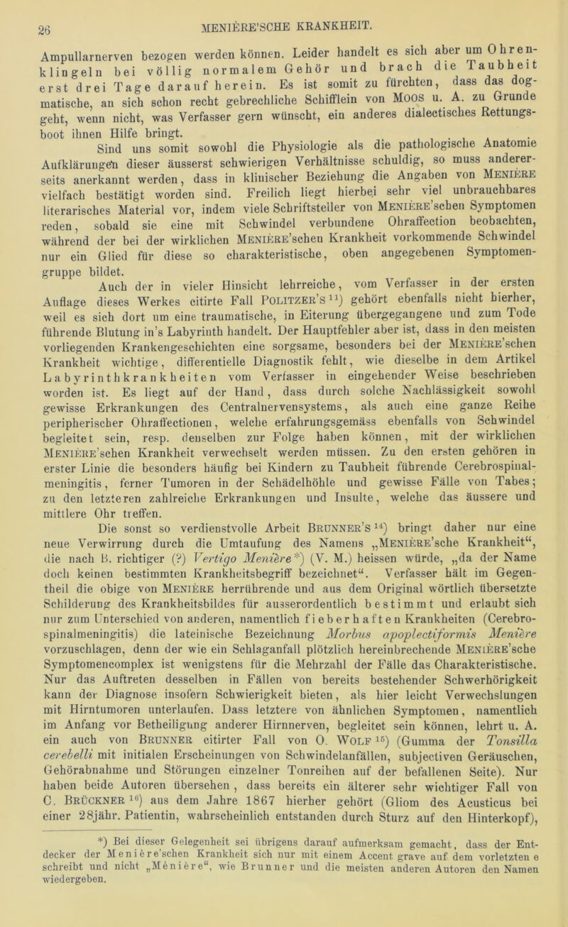 Ampullarnerven bezogen werden können. Leider handelt es sich aber ^ Ohren- klingeln bei völlig normalem Gehör und brach die Taubheit erst drei Tage darauf herein. Es ist somit zu fürchten, dass das dog- matische, an sich schon recht gebrechliche Schifflein von Moos u. A. zu Grunde geht, wenn nicht, was Verfasser gern wünscht, ein anderes dialectisches Rettungs- boot ihnen Hilfe bringt. * • Sind uns somit sowohl die Physiologie als die pathologische Anatomie Aufklärungeti dieser äusserst schwierigen Verhältnisse schuldig, so muss anderer- seits anerkannt werden, dass in klinischer Beziehung die Angaben von Meniere vielfach bestätigt worden sind. Freilich liegt hierbei sehr viel unbrauchbares literarisches Material vor, indem viele Schriftsteller von MENiERE’schen Symptomen reden, sobald sie eine mit Schwindel verbundene Ohraffection beobachten, während der bei der wirklichen MENiERE’schen Krankheit vorkommende Schwindel nur ein Glied für diese so charakteristische, oben angegebenen Symptomen- gruppe bildet. Auch der in vieler Hinsicht lehrreiche, vom Verfasser in der ersten Auflage dieses Werkes citirte Fall Politzer’s gehört ebenfalls nicht hierher, weil es sich dort um eine traumatische, in Eiterung übergegangene und zum Tode führende Blutung in’s Labyrinth handelt. Der Hauptfehler aber ist, dass in den meisten vorliegenden Krankengeschichten eine sorgsame, besonders bei der Meniere sehen Krankheit w'ichtige, differentielle Diagnostik fehlt, wie dieselbe in dem Artikel Labyrinthkrankheiten vom Verfasser in eingehender Weise beschrieben worden ist. Es liegt auf der Hand, dass durch solche Nachlässigkeit sowohl gewisse Erkrankungen des Centralnervensystems, als auch eine ganze Reihe peripherischer Ohraff’ectionen, welche erfahrungsgemäss ebenfalls von Schwindel begleitet sein, resp. denselben zur Folge haben können, mit der wirklichen MENiERE’schen Krankheit verwechselt werden müssen. Zu den ersten gehören in erster Linie die besonders häufig bei Kindern zu Taubheit führende Cerebrospinal- meningitis, ferner Tumoren in der Schädelhöhle und gewisse Fälle von Tabes; zu den letzteren zahlreiche Erkrankungen und Insulte, welche das äussere und mittlere Ohr treffen. Die sonst so verdienstvolle Arbeit Brünner’s bringt daher nur eine neue Verwirrung durch die Umtaufung des Namens „MENiERE’sche Krankheit“, die nach B. richtiger (?) Vertigo Meniere *) (V. M.) heissen würde, „da der Name doch keinen bestimmten Krankheitsbegriff bezeichnet“. Verfasser hält im Gegen- theil die obige von Meniere herrührende und aus dem Original wörtlich übersetzte Schilderung des Krankheitsbildes für ausserordentlich bestimmt und erlaubt sich nur zum Unterschied von anderen, namentlich fieberhaften Krankheiten (Cerebro- spinalmeningitis) die lateinische Bezeichnung Morbus apoplectiforniis Menih'e vorzuschlagen, denn der wie ein Scblaganfall plötzlich hereinbrechende MENiERE’sche Symptomencomplex ist wenigstens für die Mehrzahl der Fälle das Charakteristische. Nur das Auftreten desselben in Fällen von bereits bestehender Schwerhörigkeit kann der Diagnose insofern Schwierigkeit bieten, als hier leicht Verwechslungen mit Hirntumoren unterlaufen. Dass letztere von ähnlichen Symptomen, namentlich im Anfang vor Betheiligung anderer Hirnnerven, begleitet sein können, lehrt u. A. ein auch von Brunner citirter Fall von 0. Wolf ^g) (Gumma der Tonsilla cerebelli mit initialen Erscheinungen von Schwindelanfällen, subjectiven Geräuschen, Gehörabnahme und Störungen einzelner Tonreihen auf der befallenen Seite). Nur haben beide Autoren übersehen , dass bereits ein älterer sehr wichtiger Fall von C. Brückner ^®) aus dem Jahre 1867 hierher gehört (Gliom des Acusticus bei einer 28jähr. Patientin, wahrscheinlich entstanden durch Sturz auf den Hinterkopf), *) Bei dieser Gelegenheit sei übrigens darauf aufmerksam gemacht, dass der Ent- decker der Menifere’schen Krankheit sich nur mit einem Accent grave auf dem vorletzten e schreibt und nicht „M6ni^re , wie Brunner und die meisten anderen Autoren den Namen wiedergeben.