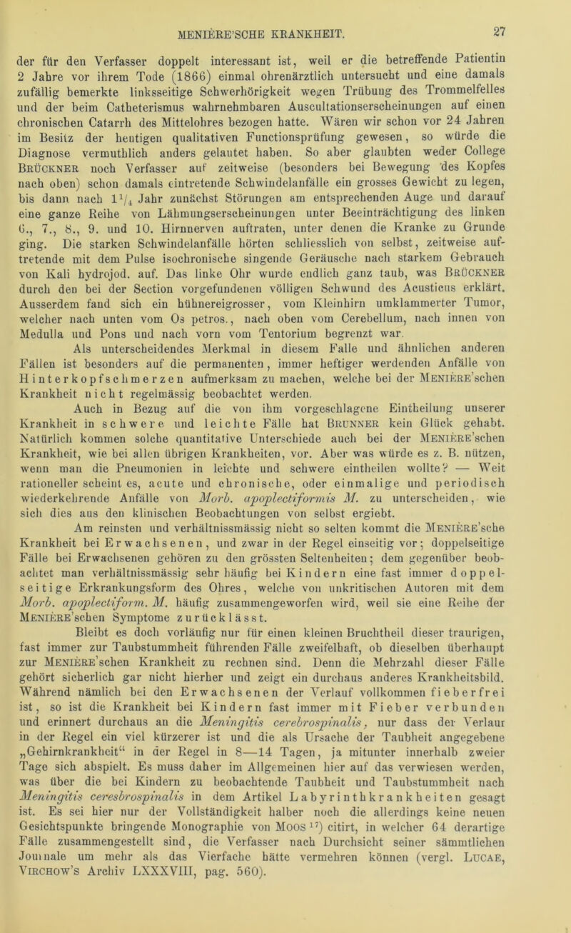 der für den Verfasser doppelt interessant ist, weil er die betreffende Patientin 2 Jahre vor ihrem Tode (1866) einmal ohrenärztlich untersucht und eine damals zufällig bemerkte linksseitige Schwerhörigkeit wegen Trübung des Trommelfelles und der beim Catheterismus wahrnehmbaren Auscultationserscheinungen auf einen chronischen Catarrh des Mittelohres bezogen hatte. Wären wir schon vor 24 Jahren im Besitz der heutigen qualitativen Functionsprüfung gewesen, so würde die Diagnose vermutblich anders gelautet haben. So aber glaubten weder College Brückner noch Verfasser auf zeitweise (besonders bei Bewegung 'des Kopfes nach oben) schon damals c-intretende Schwindelanfälle ein grosses Gewicht zu legen, bis dann nach Jahr zunächst Störungen am entsprechenden Auge und darauf eine ganze Reihe von Lähmungserscheinungen unter Beeinträchtigung des linken 6., 7., 8., 9. und 10. Hirnnerven auftraten, unter denen die Kranke zu Grunde ging. Die starken Schwindelanfälle hörten schliesslich von selbst, zeitweise auf- tretende mit dem Pulse isochronische singende Geräusche nach starkem Gebrauch von Kali hydrojod. auf. Das linke Ohr wurde endlich ganz taub, was Brückner durch den bei der Section Vorgefundenen völligen Schwund des Acusticus erklärt. Ausserdem fand sich ein hühnereigrosser, vom Kleinhirn umklammerter Tumor, welcher nach unten vom Os petros., nach oben vom Cerebellum, nach innen von Medulla und Pons und nach vorn vom Tentorium begrenzt war. Als unterscheidendes Merkmal in diesem Falle und ähnlichen anderen Fällen ist besonders auf die permanenten, immer heftiger werdenden Anfälle von Hinterkopfschmerzen aufmerksam zu machen, welche bei der MENiKRE’schen Krankheit nicht regelmässig beobachtet werden, Auch in Bezug auf die von ihm vorgeschlagcne Eintheilung unserer Krankheit in schwere und leichte Fälle hat Brunner kein Glück gehabt. Natürlich kommen solche quantitative Unterschiede auch bei der MENiKRE’schen Krankheit, wie bei allen übrigen Krankheiten, vor. Aber was würde es z. B. nützen, wenn mau die Pneumonien in leichte und schwere eintheilen wollte? — Weit rationeller scheint es, acute und chronische, oder einmalige und periodisch wiederkehrende Anfälle von Morh. apoplectiformis M. zu unterscheiden, wie sich dies aus den klinischen Beobachtungen von selbst ergiebt. Am reinsten und verhältnissmässig nicht so selten kommt die IffENiERE’sche Krankheit bei Erwachsenen, und zwar in der Regel einseitig vor; doppelseitige Fälle bei Erwachsenen gehören zu den grössten Seltenheiten; dem gegenüber beob- achtet man verhältnissmässig sehr häufig bei Kindern eine fast immer doppel- seitige Erkrankungsform des Ohres, welche von unkritischen Autoren mit dem Morh. apoplectiform. M. häufig zusammengeworfen wird, weil sie eine Reihe der MENiERE’schen Symptome zurücklässt. Bleibt es doch vorläufig nur für einen kleinen Bruchtheil dieser traurigen, fast immer zur Taubstummheit führenden Fälle zweifelhaft, ob dieselben überhaupt zur MENiERE’schen Krankheit zu rechnen sind. Denn die Mehrzahl dieser Fälle gehört sicherlich gar nicht hierher und zeigt ein durchaus anderes Krankheitsbild. Während nämlich bei den Erwachsenen der Verlauf vollkommen fi e b e r fr e i ist, so ist die Krankheit bei Kindern fast immer mit Fieber verbunden und erinnert durchaus an die Meningitis cerebrospinalis^ nur dass der Verlaur in der Regel ein viel kürzerer ist und die als Ursache der Taubheit angegebene „Gehirnkrankheit“ in der Regel in 8—14 Tagen, ja mitunter innerhalb zweier Tage sich abspielt. Es muss daher im Allgemeinen hier auf das verwiesen werden, w'as über die bei Kindern zu beobachtende Taubheit und Taubstummheit nach Meningitis cereshrospinalis in dem Artikel Labyrinthkrankheiten gesagt ist. Es sei hier nur der Vollständigkeit halber noch die allerdings keine neuen Gesichtspunkte bringende Monographie von Moos ^’) citirt, in welcher 64 derartige Fälle zusammengestellt sind, die Verfasser nach Durchsicht seiner sämmtlichen Jomnale um mehr als das Vierfache hätte vermehren können (vergl. Lucae, ViRCHOw’s Archiv LXXXVHI, pag. 560).