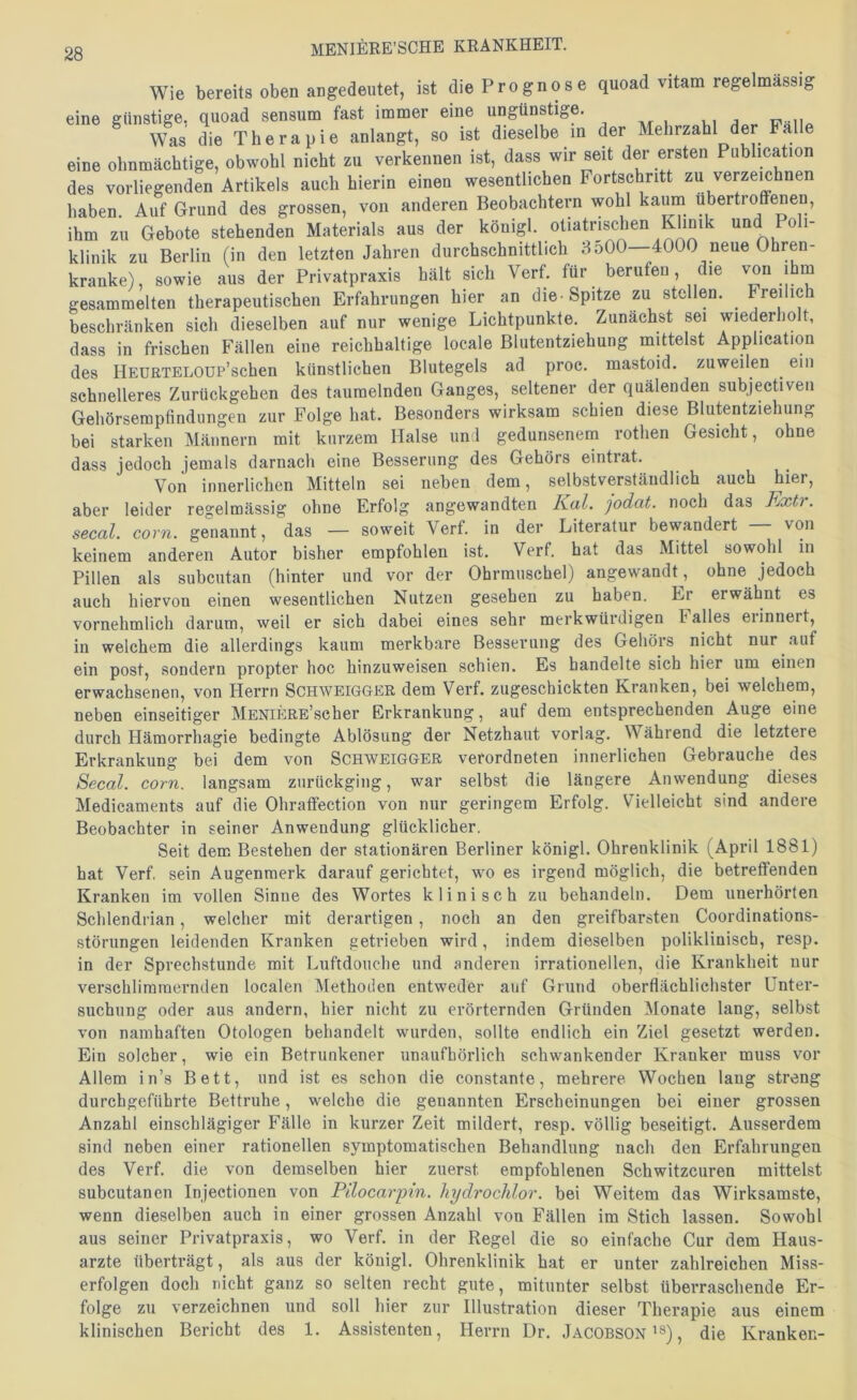 Wie bereits oben angedeutet, ist die Prognose quoad vitam regelmässig eine günstige, quoad sensum fast immer eine ungünstige. Was die Therapie anlangt, so ist dieselbe in der Mehrzahl der Falle eine ohnmächtige, obwohl nicht zu verkennen ist, dass wir seit der ersten Publication des vorliegenden Artikels auch hierin einen wesentlichen Fortschritt zu verzeichnen haben. Auf Grund des grossen, von anderen Beobachteim wohl kauni ubertroffenen, ihm zu Gebote stehenden Materials aus der königl. otiatrischen Klinik und Poli- klinik zu Berlin (in den letzten Jahren durchschnittlich 3o00—4000 neue Ohren- kranke), sowie aus der Privatpraxis hält sich Verf. für berufen, die '^on ihm gesammelten therapeutischen Erfahrungen hier an die-Spitze zu stellen. ^ Freilich beschränken sich dieselben auf nur wenige Lichtpunkte. Zunächst sei wiederholt, dass in frischen Fällen eine reichhaltige locale Blutentziehung mittelst Application des HEüETELOUP’schen künstlichen Blutegels ad proc. mastoid. zuweilen ^ ein schnelleres Zurückgehen des taumelnden Ganges, seltener der quälenden subjectiven Gehörsempfindungen zur Folge hat. Besonders wirksam schien diese Blutentziehung bei starken Männern mit kurzem Halse uni gedunsenem rothen Gesicht, ohne dass jedoch jemals darnach eine Besserung des Gehörs eintrat. Von innerlichen Mitteln sei neben dem, selbstverständlich auch hier, aber leider regelmässig ohne Erfolg angewandten Kal. jodat. noch das Kxtr. secal. corn. genannt, das — soweit Verf. in der Literatur bewandert von keinem anderen Autor bisher empfohlen ist. Verf. hat das Mittel sowohl in Pillen als subcutan (hinter und vor der Ohrmuschel) angewandt , ohne jedoch auch hiervon einen wesentlichen Nutzen gesehen zu haben. Er erwähnt es vornehmlich darum, weil er sich dabei eines sehr merkwürdigen Falles erinnert, in welchem die allerdings kaum merkbare Besserung des Gehörs nicht nur auf ein post, sondern propter hoc hinzuweisen schien. Es bandelte sich hier um einen erwachsenen, von Herrn Schweigger dem Verf. zugeschickten Kranken, bei welchem, neben einseitiger MENiERE’scher Erkrankung, auf dem entsprechenden Auge eine durch Hämorrhagie bedingte Ablösung der Netzhaut vorlag. Während die letztere Erkrankung bei dem von Schweigger verordneten innerlichen Gebrauche des Secal. corn, langsam zurückging, war selbst die längere Anwendung dieses Medicaments auf die Ohraffection von nur geringem Erfolg. Vielleicht sind andere Beobachter in seiner Anwendung glücklicher. Seit dem Bestehen der stationären Berliner königl. Ohrenklinik (April 1881) hat Verf. sein Augenmerk darauf gerichtet, wo es irgend möglich, die betreffenden Kranken im vollen Sinne des Wortes klinisch zu behandeln. Dem unerhörten Schlendrian, welcher mit derartigen, noch an den greifbarsten Coordinations- störungen leidenden Kranken getrieben wird, indem dieselben poliklinisch, resp. in der Sprechstunde mit Luftdouche und anderen irrationellen, die Krankheit nur verschlimmernden localen Methoden entweder auf Grund oberflächlichster Unter- suchung oder aus andern, hier nicht zu erörternden Gründen Monate lang, selbst von namhaften Otologen behandelt wurden, sollte endlich ein Ziel gesetzt werden. Ein solcher, wie ein Betrunkener unaufhörlich schwankender Kranker muss vor Allem in’s Bett, und ist es schon die constante, mehrere Wochen lang streng durchgeführte Bettruhe, welche die genannten Erscheinungen bei einer grossen Anzahl einschlägiger Fälle in kurzer Zeit mildert, resp. völlig beseitigt. Ausserdem sind neben einer rationellen symptomatischen Behandlung nach den Erfahrungen des Verf. die von demselben hier zuerst empfohlenen Schwitzcuren mittelst subcutanen Injectionen von Pilocarpin, hydrochlor. bei Weitem das Wirksamste, wenn dieselben auch in einer grossen Anzahl von Fällen im Stich lassen. Sowohl aus seiner Privatpraxis, wo Verf. in der Regel die so einfache Cur dem Haus- arzte überträgt, als aus der königl. Ohrenklinik hat er unter zahlreichen Miss- erfolgen doch nicht ganz so selten recht gute, mitunter selbst überraschende Er- folge zu verzeichnen und soll hier zur Illustration dieser Therapie aus einem klinischen Bericht des 1. Assistenten, Herrn Dr. Jacobson'®), die Kranken-