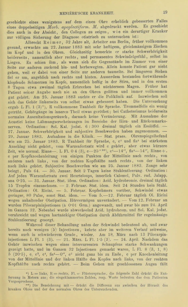 geschichte eines wenigstens auf dem einen Ohre erheblich gebesserten Falles eines doppelseitigen Morh. apoplectiform. M. abgedruckt werden. Es geschieht dies auch in der Absicht, den Collegen zu zeigen, wie ein derartiger Kranker zur völligen Sicherung der Diagnose otiatrisch zu untersuchen ist: Albrecht Reimer, 32 Jahre alt, Arbeiter aus Berlin, früher vollkommen gesund, erwachte am 22. Januar 1883 mit sehr heftigem, gleichmässigem Zischen im Kopf und in den Ohren. Gleichzeitig bemerkte er starke Schwerhörigkeit beiderseits, namentlich aber rechts, und permanentes Schwindelgefühl, selbst im Liegen. Es schien ilim, als wenn sich die Gegenstände im Zimmer von einer Seite zur anderen zuckend hin- und herbewegten. Allein konnte Patient gar nicht gehen, weil er dabei von einer Seite zur anderen taumelte. Bei längerem Stehen fiel er um, angeblich nach rechts und hinten. Ausserdem bestanden fortwährende klopfende Schmerzen im Kopfe, namentlich heftig in der Stirn, und in den ersten 8 Tagen etwa zweimal täglich Erbrechen bei nüchternem Magen. Früher hat Patient seiner Angabe nach nie an den Ohren gelitten und immer vollkommen gut gehört. Am 25. Januar 1883 suchte er die Poliklinik auf. Inzwischen soll sich das Gehör linkerseits von selbst etwas gebessert haben. Die Untersuchung ergab L Fl. 1 (3)*), R vollkommene Taubheit für Sprache. Trommelfelle ein wenig getrübt. Gehörgänge im inneren Theil etwas geröthet; bei Catheterismus beiderseits normales Auscultationsgeräusch, darnach keine Veränderung. Mit Ausnahme der Acustici keine Lälimungserscheinungen im Bereiche der Hirn- und Rückenmarks- nerven. Ordination: Sol. Kal. jodat. 6 ; 300 dreimal täglich ein Esslöffel. — 27. Januar. Schwerhörigkeit und subjective Beschwerden haben zugenommen. — 29. Januar 1883. Aufnahme in die Klinik. — Stat. praes. Ohrenspiegelbefund wie am 25. Januar 1883. R Taubheit für Sprache, c, c* und fis^ bei stärkstem Anschlag nicht gehört, vom Warzeufortsatz wird c gehört, aber etwas kürzere Zeit, wie normal. Rinne—. L Fl. 0 4 (3), c—25**), c^—14, fis*—14, Rinne + . c per Kopfknochenleitung von einigen Punkten der Mittellinie nach rechts, von anderen nach links, von der rechten Kopfhälfte nach rechts, von der linken nach links gehört. Subjective Beschwerden wie am 25. Januar 1883. Zunge sehr belegt, Puls 64. — 30. Januar. Seit 2 Tagen keine Stuhlentleerung. Ordination: Auf Jeden Warzenfortsatz zwei Heurteloups, innerlich Calomel, Pulv. rad. Jalapp. ana 0‘25. — 31. Januar. Stat. idem. Ordination: Acid. hydrobromic. dreimal täglich 15 Tropfen einzunehmen. — 2. Februar. Stat. idem. Seit 24 Stunden kein Stuhl. Ordination: 01. Ricini. — 5. Februar. Kopfschmerz vorüber, Schwindel etwas geringer, 80 Pulse, sonst Stat. idem. — Vom 5.—12. Februar täglich 01. Ricini wegen anhaltender Obstipation. Hörvermögen unverändert. —■ Vom 12. Februar an wurden Pilocarpininjectionen (ä O’Ol Grm.) angewandt, und zwar bis zum 24. April im Ganzen 32. Nebenbei wurde abwechselnd Acid. hydrobrom. und Sol. Kal. jodat. verabreicht und wegen hartnäckiger Obstipation durch Abführmittel für regelmässige Stuhlentleerung gesorgt. Während dieser Behandlung nahm der Schwindel bedeutend ab, und zwar bereits nach wenigen (5) Injectionen, kehrte aber im weiteren Verlauf zeitweise, wenn auch in schwächerem Grade, wieder. Am 18. März nach 13 Pilocarpin- injectionen L Fl. 1 (3). — 21. März. L Fl. 1-5 (3). — 24. April. Nachdem das Gehör inzwischen wegen eines intercurrenten Schnupfens starke Schwankungen gezeigt hatte, und im Ganzen 32 Injectionen gemacht waren, L Fl. 8 (3, 1, 8) 5 (205), c. c^, c^, fis^—0, c® nicht ganz bis zu Ende, c per Knochenleitung von der Mittellinie und der linken Hälfte des Kopfes nach links, von der rechten Kopfhälfte nach rechts gehört. — Beim Gehen mit geschlossenen Augen fällt *) L = links, R = rechts, Fl. — Flüsterspraclie, die folgende Zahl drückt die Ent- fernung in Metern ans; die eingeklammerten Zahlen, resp. Worte bedeuten das dem Patienten Vorgesprochene. **) Die Bezeichnung mit — drückt die Differenz aus zwischen der Hörzeit des kranken Ohres und der des normalen Ohres des Untersuchenden.